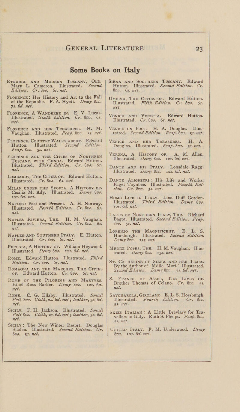 Some Books on Italy Etruria and Modern Tuscany, Old, Mary L. Cameron. Illustrated. Second Edition. Cr. 8z&gt;0. 6s. net. Florence: Her History and Art to the Fall of the Republic. F. A. Hyett. Demy 8z&gt;0. ?s. 6a. net. Florence, A Wanderer in. E. V. Lucas. Illustrated. Sixth Edition. Cr. 8vo. 6s. net. Florence and her Treasures. H. M. Vaughan. Illustrated. Fcap. 8vo. 5s. net. Florence, Country Walks about. Edward Hutton. Illustrated. Second Edition. Fcap. 8vo. 5^. net. Florence and the Cities of Northern Tuscany, with Genoa. Edward Hutton. Illustrated. Third Edition. Cr. 8vo. 6s. net. Lombardy, The Cities of. Edward Hutton. Illustrated. Cr. 8vo. 6s. net. Milan under the Sforza, A History of. Cecilia M. Ady. Illustrated. Demy 8vo. ioj. 6d. net. Naples: Past and Present. A. H. Norway. Illustrated. Fourth Edition. Cr. 8vo. 6s. net. Naples Riviera, The. H. M. Vaughan. Illustrated. Second Edition. Cr. 8vo. 6s. net. Naples and Southern Italy. E. Hutton. Illustrated. Cr. 8vo. 6.r. net. Perugia, A History of. William Heywood. Illustrated. Demy 8vo. 12J. 6d. net. Rome. Edward Hutton. Illustrated. Third Edition. Cr. 8z&gt;0. 6s. net. Romagna and the Marches, The Cities of. Edward Hutton. Cr. 8vo. 65. net. Rome of the Pilgrims and Martyrs. Ethel Ross Barker. Demy 8vo. 12s. 6d. net. Rome. C. G. Ellaby. Illustrated. Small Pott 8vo. Cloth, 2s. 6d. net; leather, 35. 6d. net. Sicily. F. H. Jackson. Illustrated. Small Pott 8vo. Cloth, 2s. 6d. net; leather, 3J. 6d. net. Sicily : The New Winter Resort. Douglas Sladen. Illustrated. Second Edition. Cr. 8z&gt;0. 5s. net. Siena and Southern Tuscany. Edward Hutton. Illustrated. Second Edition. Cr. 8vo. 6s. net. Umbria, The Cities of. Edward Hutton. Illustrated. Fifth Edition. Cr. 8vo. 6s. net. Venice and Venetia. Edward Hutton. Illustrated. Cr. 8vo. 6s. net. Venice on Foot. H. A. Douglas. Illus¬ trated. Second Edition. Fcap. 8z&gt;0. 5s. net. Venice and her Treasures. H. A. Douglas. Illustrated. Fcap. 8vo. 5s. net. Verona, A History of. A. M. Allen. Illustrated. Demy 8vo. 12s. 6d. net. Dante and his Italy. Lonsdale Ragg. Illustrated. Demy 8vo. 12s. 6d. net. Dante Alighieri : His Life and Works. Paget Toynbee. Illustrated. Fourth Edi¬ tion. Cr. 8vo. 55. net. Home Life in Italy. Lina Duff Gordon. Illustrated. Third Edition. Demy 8vo. 1 os. 6d. net. Lakes of Northern Italy, The. Richard Bagot. Illustrated. Second Edition. Fcap. 8vo. 5J. net. Lorenzo the Magnificent. E. L. S. Horsburgh. Illustrated. Second Edition. Demy 8vo. 15s. net. Medici Popes, The. H. M. Vaughan. Illus¬ trated. Demy 8vo. 15J. net. St. Catherine of Siena and her Times. By the Author of ‘ Mdlle. Mori.’ Illustrated. Second Edition. Demy 8vo. 7s. 6d. net. S. Francis of Assisi, The Lives of. Brother Thomas of Celano. Cr. 8vo. 5s. net. Savonarola, Girolamo. E. L. S. Horsburgh. Illustrated. Fourth Edition. Cr. 8vo. 5.T. net. Skies Italian : A Little Breviary for Tra¬ vellers in Italy. Ruth S. Phelps. F'cap. 8vo. 5-y. net. United Italy. F. M. Underwood. Demy 8vo. 10s. 6d. net.