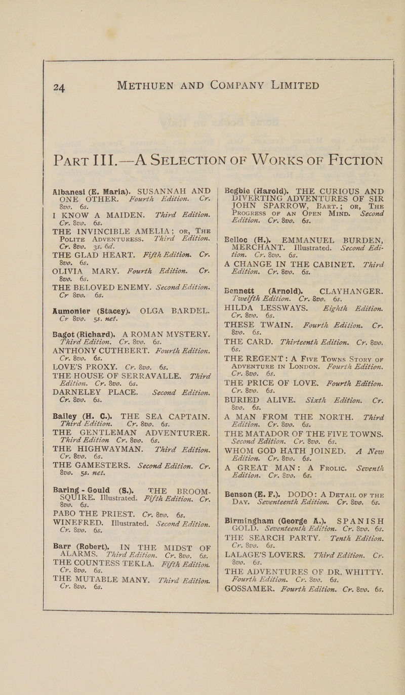Part III.—A Selection of Works of Fiction Albanesi (E. Maria). SUSANNAH AND ONE OTHER. Fourth Edition. Cr. 8 vo. 6s. I KNOW A MAIDEN. Third Edition. Cr. 8vo. 6s. THE INVINCIBLE AMELIA; or, The Polite Adventuress. Third Edition. Cr. 8vo. 3s. 6d. THE GLAD HEART. Fifth Edition. Cr. 8 vo. 6s. OLIVIA MARY. Fourth Edition. Cr. 8zto. 6s. THE BELOVED ENEMY. Second Edition. Cr 8vo. 6s. Aumonier (Stacey). OLGA BARDEL. Cr 8vo. 5-l net. Bagot (Richard). A ROMAN MYSTERY. Third Edition. Cr. 8vo. 6s. ANTHONY CUTHBERT. Fourth Edition. Cr. 8vo. 6s. LOVE’S PROXY. Cr. 8vo. 6s. THE HOUSE OF SERRAVALLE. Third Edition. Cr. 8z&gt;o. 6s. DARNELEY PLACE. Second Edition. Cr. 8z&gt;o. 6s. Bailey (H. C.). THE SEA CAPTAIN. Third Edition. Cr. 8vo. 6j. THE GENTLEMAN ADVENTURER. Third Edition Cr. 8vo. 6s. THE HIGHWAYMAN. Third Edition. Cr. 8vo. 6s. THE GAMESTERS. Second Edition. Cr. 8vo. 5$. net. Baring - Gould (S.). THE BROOM- SQUIRE. Illustrated. Fifth Edition. Cr. 8 vo. 6s. PABO THE PRIEST. Cr. 8vo. 6s. WINEFRED. Illustrated. Second Edition. Cr. 8 vo. 6s. Barr (Robert). IN THE MIDST OF ALARMS. Third Edition. Cr. 8vo. 6s. THE COUNTESS TEKLA. Fifth Edition. Cr. 8vo. 6s. THE MUTABLE MANY. Third Edition. Cr. 8vo. 6s. Begbie (Harold). THE CURIOUS AND DIVERTING ADVENTURES OF SIR JOHN SPARROW, Bart. ; or. The Progress of an Open Mind. Second Edition. Cr. 8vo. 6s. Belloc (H.). EMMANUEL BURDEN, MERCHANT. Illustrated. Second Edi¬ tion. Cr. 8vo. 6s. A CHANGE IN THE CABINET. Third Edition. Cr. 8vo. 6s. Bennett (Arnold). CLAYHANGER. Twelfth Edition. Cr. 8vo. 6s. HILDA LESSWAYS. Eighth Edition. Cr. 8 vo. 6s. THESE TWAIN. Fourth Edition. Cr. 8 vo. 6s. THE CARD. Thirteenth Edition. Cr. 8vo. 6s. THE REGENT : A Five Towns Story of Adventure in London. Fourth Edition. Cr. 8vo. 6j. THE PRICE OF LOVE. Fourth Edition. Cr. 8vo. 6s. BURIED ALIVE. Sixth Edition. Cr. 8 vo. 6s. A MAN FROM THE NORTH. Third Edition. Cr. 8vo. 6s. THE MATADOR OF THE FIVE TOWNS. Second Edition. Cr. 8vo. 6s. WHOM GOD HATH JOINED. A New Edition. Cr. 8vo. 6s. A GREAT MAN: A Frolic. Seventh Edition. Cr. 8vo. 6s. Benson (E. F.). DODO : A Detail of the Day. Seventeenth Edition. Cr. 8vo, 6s. Birmingham (George A.). SPANISH GOLD. Seventeenth Edition. Cr. 8vo. 6s. THE SEARCH PARTY. Tenth Edition. Cr. 8 7&gt;o. 6s. LALAGE’S LOVERS. Third Edition. Cr. 8 vo. 6s. THE ADVENTURES OF DR. WHITTY. Fourth Edition. Cr. 8vo. 6s. GOSSAMER. Fourth Edition. Cr. 8vo. 6s.