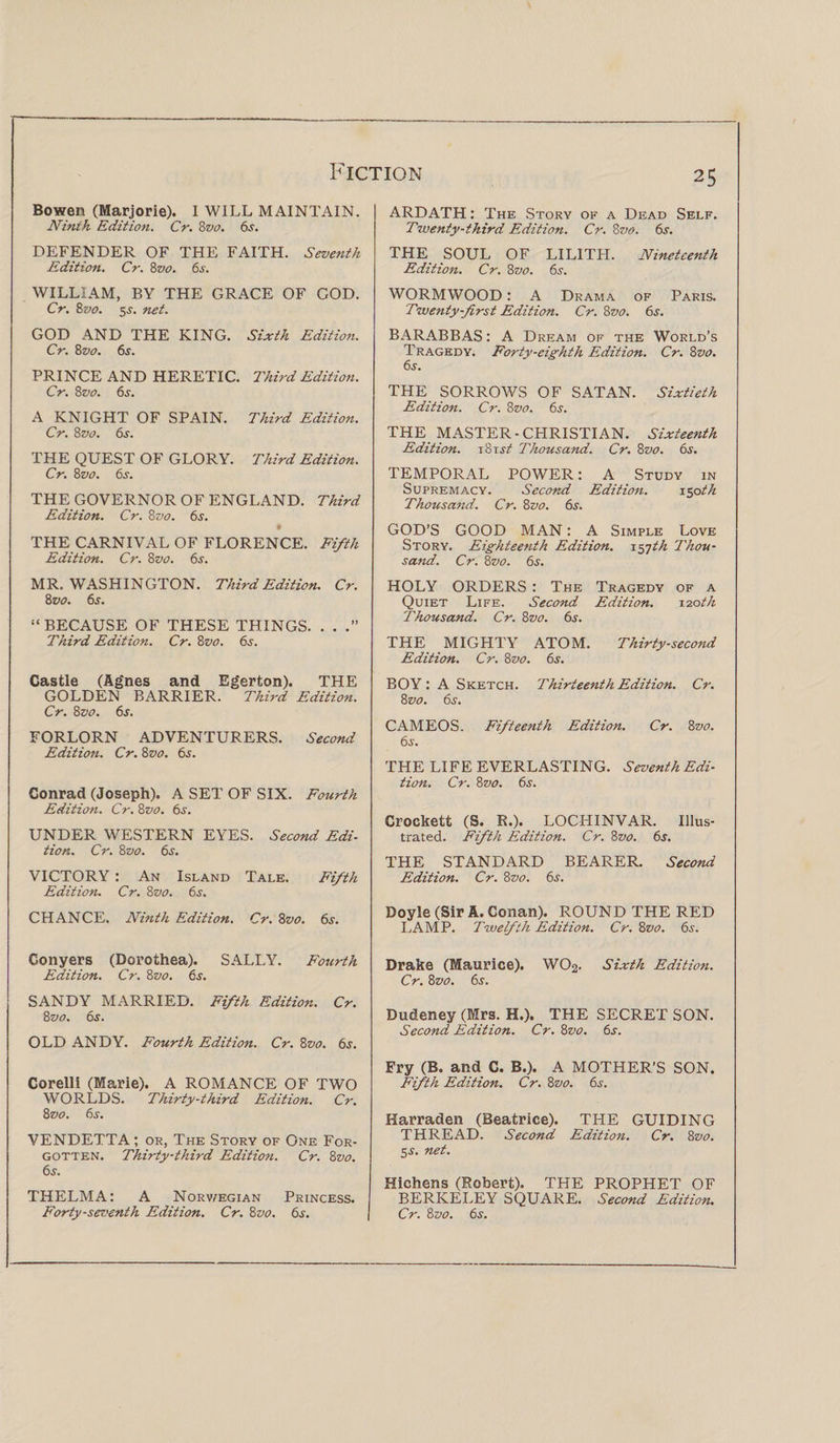 Bowen (Marjorie). I WILL MAINTAIN. Ninth Edition. Cr. 8vo. 6s. DEFENDER OF THE FAITH. Seventh Edition. Cr. 8vo. 6s. WILLIAM, BY THE GRACE OF GOD. Cr. 8vo. 5^. net. GOD AND THE KING. Sixth Edition. Cr. 8vo. 6s. PRINCE AND HERETIC. Third Edition. Cr. 8 vo. 6s. A KNIGHT OF SPAIN. Third Edition. Cr. 8 vo. 6s. THE QUEST OF GLORY. Third Edition. Cr. 8vo. 6s. THE GOVERNOR OF ENGLAND. Third Edition. Cr. 8vo. 6s. $ THE CARNIVAL OF FLORENCE. Fifth Edition. Cr. 8vo. 6s. MR. WASHINGTON. Third Edition. Cr. 8 vo. 6s. “ BECAUSE OF THESE THINGS. . . Third Edition. Cr. 8vo. 6s. Castle (Agnes and Egerton). THE GOLDEN BARRIER. Third Edition. Cr. 8vo. 6s. FORLORN ADVENTURERS. Second Edition. Cr. 8vo. 6s. Conrad (Joseph). A SET OF SIX. Fourth Edition. Cr. 8vo. 6s. UNDER WESTERN EYES. Second Edi¬ tion. Cr. 8vo. 6s. VICTORY : An Island Tale. Fifth Edition. Cr. 8vo. 6s. CHANCE. Ninth Edition. Cr. 8vo. 6s. Conyers (Dorothea). SALLY. Fourth Edition. Cr. 8vo. 6s. SANDY MARRIED. Fifth Edition. Cr. 8 vo. 6s. OLD ANDY. Fourth Edition. Cr. 8vo. 6s. Corelli (Marie). A ROMANCE OF TWO WORLDS. Thirty-third Edition. Cr. 8 vo. 6j. VENDETTA ; or, The Story of One For¬ gotten. Thirty-third Edition. Cr. 8vo. 6s. THELMA: A Norwegian Princess. Forty-seventh Edition. Cr. 8vo. 6s. ARDATH: The Story of a Dead Self. Twenty-third Edition. Cr. 8vo. 6s. THE SOUL OF LILITH. Nineteenth Edition. Cr. 8vo. 6s. WORMWOOD: A Drama of Paris. Twenty-first Edition. Cr. 8 vo. 6s. BARABBAS: A Dream of the World’s Tragedy. Forty-eighth Edition. Cr. 8vo. 6s. THE SORROWS OF SATAN. Sixtieth Edition. Cr. 8vo. 6s. THE MASTER-CHRISTIAN. Sixteenth Edition. \8xst Thousand. Cr. 8vo. 6s. TEMPORAL POWER: A Study in Supremacy. Second Edition. 150 th Thousand. Cr. 8vo. 6s. GOD’S GOOD MAN: A Simple Love Story. Eighteenth Edition. 157/A Thou¬ sand. Cr. 8z&gt;0. 6s. HOLY ORDERS : The Tragedy of a Quiet Life. Second Edition. 120 th Thousand. Cr. 8 vo. 6s. THE MIGHTY ATOM. Thirty-second Edition. Cr. 8vo. 6s. BOY : A Sketch. Thirteenth Edition. Cr. 8zw. 6s. CAMEOS. Fifteenth Edition. Cr. 8vo. 6s. THE LIFE EVERLASTING. Seventh Edi¬ tion. Cr. 8z&gt;0. 6s. Crockett (S. R.). LOCHINVAR. Illus¬ trated. Fifth Edition. Cr. 8vo. 6s. THE STANDARD BEARER. Second Edition. Cr. 8vo. 6s. Doyle (Sir A. Conan). ROUND THE RED LAMP. Twelfth Edition. Cr. 8vo. 6s. Drake (Maurice). WO2. Sixth Edition. Cr. 8vo. 6s. Dudeney (Mrs. H.). THE SECRET SON. Second Edition. Cr. 8vo. 6s. Fry (B. and C. B.). A MOTHER’S SON. Fifth Edition. Cr. 8vo. 6s. Harraden (Beatrice). THE GUIDING THREAD. Second Edition. Cr. 8vo. 5 s. net. Hichens (Robert). THE PROPHET OF BERKELEY SQUARE. Second Edition. Cr. 8 vo. 6s.