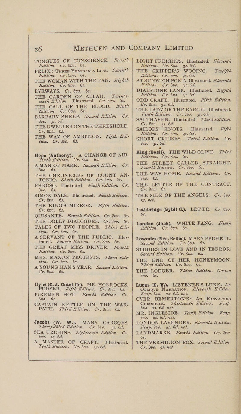 TONGUES OF CONSCIENCE. Fourth Edition. Cr. 8vo. 6s. FELIX : Three Years in a Life. Seventh Edition. Cr. Svo. 6s. THE WOMAN WITH THE FAN. Eighth Edition. Cr. 8vo. 6s. BYEWAYS. Cr. 8vo. 6s. THE GARDEN OF ALLAH. Twenty- sixth Edition. Illustrated. Cr. 8vo. 6s. THE CALL OF THE BLOOD. Ninth Edition. Cr. 8vo. 6s. BARBARY SHEEP. Second Edition. Cr. 8vo. 3.s'. 6d. THE DWELLER ON THE THRESHOLD. Cr. 8vo. 6s. THE WAY OF AMBITION. Fifth Edi¬ tion. Cr. Svo. 6s. Hope (Anthony). A CHANGE OF AIR. Sixth Edition. Cr. Svo. 6s. A MAN OF MARK. Seventh Edition. Cr. Svo. 6s. THE CHRONICLES OF COUNT AN¬ TONIO. Sixth Edition. Cr. Svo. 6s. PHROSO. Illustrated. Ninth Edition. Cr. Svo. 6s. SIMON DALE. Illustrated. Ninth Edition. Cr. Svo. 6s. THE KING’S MIRROR. Fifth Edition. Cr. Svo. 6s. QUISANTE. Fourth Edition. Cr. Svo. 6s. THE DOLLY DIALOGUES. Cr. Svo. 6s. TALES OF TWO PEOPLE. Third Edi¬ tion. Cr. Svo. 6s. A SERVANT OF THE PUBLIC. Illus¬ trated. Fourth Edition. Cr. Svo. 6s. THE GREAT MISS DRIVER. Fourth Edition. Cr. Svo. 6s. MRS. MAXON PROTESTS. Third Edi¬ tion. Cr. Svo. 6s. A YOUNG MAN’S YEAR. Second Edition. Cr. Svo. 6s. Hyne (C. J. Cutcliffe). MR. HORROCKS, PURSER. Fifth Edition. Cr. Svo. 6s. FIREMEN HOT. Fourth Edition. Cr. Svo. 6s. CAPTAIN KETTLE ON THE WAR¬ PATH. Third Edition. Cr. Svo. 6s. Jacobs (W. W.). MANY CARGOES. Thirty-third Edition. Cr. Svo. 3^. 6d. SEA URCHINS. Eighteenth Edition. Cr. Svo. 2s- A MASTER OF CRAFT. Illustrated. Tenth Edition. Cr. Svo. 2s• &amp;d. LIGHT FREIGHTS. Illustrated. Eleventh Edition. Cr. Svo. 3$. 6d. THE SKIPPER’S WOOING. Twelfth Edition. Cr. Svo. 2s- 6#’. AT SUNWICH PORT. Illustrated. Eleventh Edition. Cr. Svo. 3s. 6d. DIALSTONE LANE. Illustrated. Eighth Edition. Cr. Svo 2s- &amp;d. ODD CRAFT. Illustrated. Fifth Edition. Cr. Svo. 3s. 6d. THE LADY OF THE BARGE. Illustrated. Tenth Edition. Cr. Svo. 2s- SALTHAVEN. Illustrated. Third Edition. Cr. Svo. 2s• 6d. SAILORS’ KNOTS. Illustrated. Fifth Edition. Cr. Svo. 2s• SHORT CRUISES. Third Edition. Cr. Svo. 3^. 6d. « King (Basil). THE WILD OLIVE. Third Edition. Cr. Svo. 6s. THE STREET CALLED STRAIGHT. Fourth Edition. Cr. Svo. 6s. THE WAY HOME. Second Edition. Cr. Svo. 6s. THE LETTER OF THE CONTRACT. Cr. Svo. 6s. THE SIDE OF THE ANGELS. Cr. Svo. 5s. net. Lethbridge (Sybil C.). LET BE. Cr. Svo. 6s. London (Jack). WHITE FANG. Ninth Edition. Cr. Svo. 6s. Lowndes (Mrs. Belloc). MARY PECHELL. Second Edition. Cr. Svo. 6s. STUDIES IN LOVE AND IN TERROR. Second Edition. Cr. Svo. 6s. THE END OF HER HONEYMOON. Third Edition. Cr. 8vo. 6s. THE LODGER. Third Edition. Crown Svo. 6s. Lucas (E. Y.). LISTENER’S LURE: An Oblique Narration. Eleventh Edition. Fcap. Svo. 2s. 6d. net. OVER BEMERTON’S: An Easy-going Chronicle. Thirteenth Edition. Fcap. Svo. 2s. 6d. net. MR. INGLESIDE. Tenth Edition. Fcap. Svo. 2s. 6d. net. LONDON LAVENDER. Eleventh Edition. Fcap. Svo. 2s. 6d. net. LANDMARKS. Fourth Edition. Cr. Svo. 6s. THE VERMILION BOX. Second Edition. Cr. Svo. 5.L net.