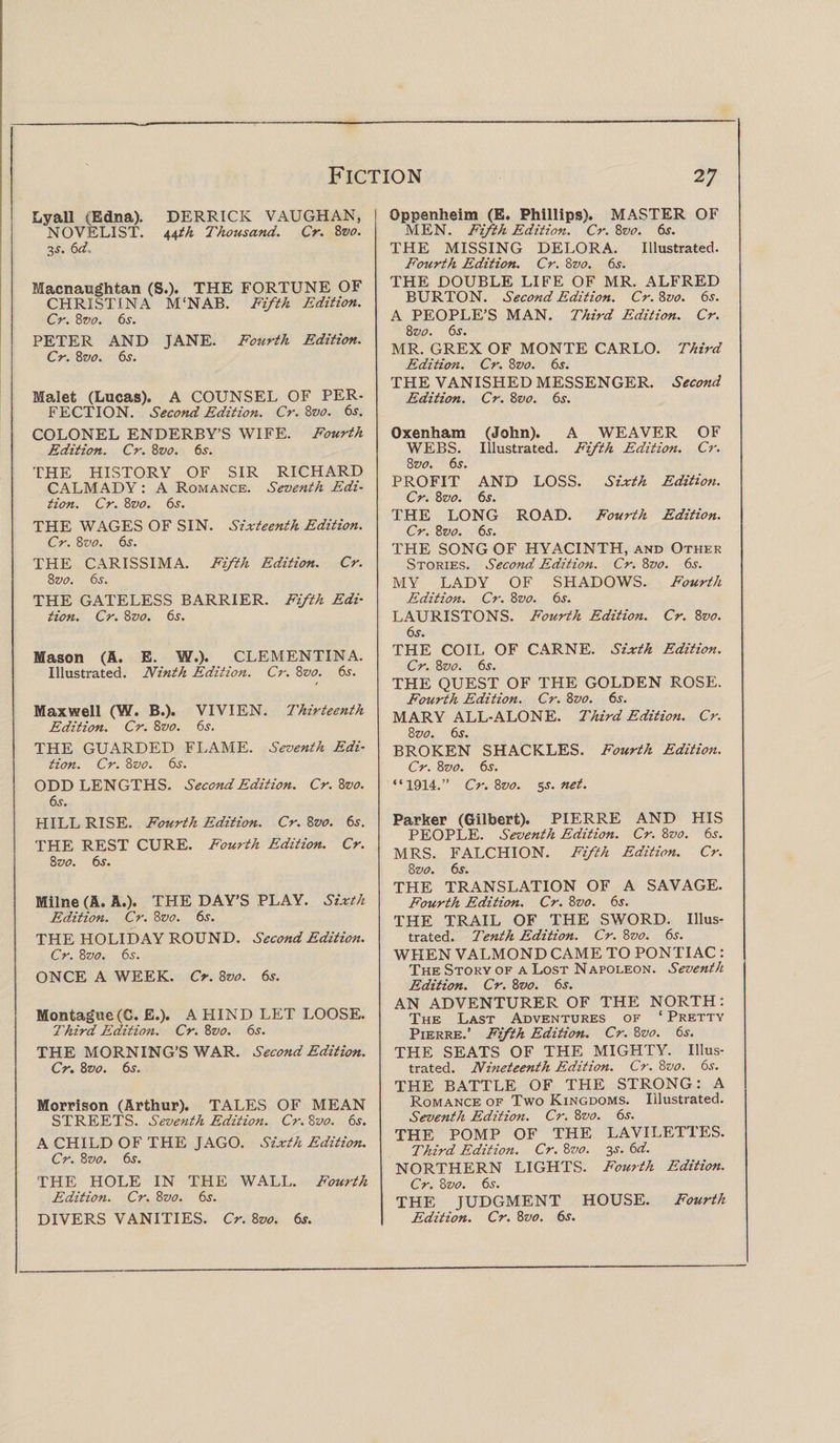 Lyall (Edna). DERRICK VAUGHAN, NOVELIST. i,\th Thousand. Cr. 8vo. 3s. 6d. Macnaughtan (S.). THE FORTUNE OF CHRISTINA M'NAB. Fifth Edition. Cr. 8vo. 6s. PETER AND JANE. Fourth Edition. Cr. 8vo. 6s. Malet (Lucas). A COUNSEL OF PER¬ FECTION. Second Edition. Cr. Bvo. 6s. COLONEL ENDERBY’S WIFE. Fourth Edition. Cr. 8vo. 65. THE HISTORY OF SIR RICHARD CALMADY : A Romance. Seventh Edi¬ tion. Cr. 8z&gt;0. 6s. THE WAGES OF SIN. Sixteenth Edition. Cr. 8vo. 6s. THE CARISSIMA. Fifth Edition. Cr. 8 vo. 6s. THE GATELESS BARRIER. Fifth Edi¬ tion. Cr. 8z&gt;0. 6s. Mason (A. E. W.). CLEMENTINA. Illustrated. Ninth Edition. Cr. 8vo. 6s. Maxwell (W. B.). VIVIEN. Thirteenth Edition. Cr. 8vo. 6s. THE GUARDED FLAME. Seventh Edi¬ tion. Cr. 8vo. 6s. ODD LEN GTHS. Second Edition. Cr. 8vo. 6s. HILL RISE. Fourth Edition. Cr. 8z&gt;0. 6s. THE REST CURE. Fourth Edition. Cr. 8 vo. 6s. Milne (A. A.). THE DAY’S PLAY. Sixth Edition. Cr. 8vo. 6s. THE HOLIDAY ROUND. Second Edition. Cr. 8vo. 6s. ONCE A WEEK. Cr. 8vo. 6s. Montague (C. E.). A HIND LET LOOSE. Third Edition. Cr. 8vo. 6s. THE MORNING’S WAR. Second Edition. Cr. 8vo. 6s. Morrison (Arthur). TALES OF MEAN STREETS. Seventh Edition. Cr. 8vo. 6s. A CHILD OF THE JAGO. Sixth Edition. Cr. 8 vo. 6s. THE HOLE IN THE WALL. Fourth Edition. Cr. 8vo. 6s. DIVERS VANITIES. Cr. 8vo. 6s. Oppenheim (E. Phillips). MASTER OF MEN. Fifth Edition. Cr. 8vo. 6s. THE MISSING DELORA. Illustrated. Fourth Edition. Cr. Bvo. 6s. THE DOUBLE LIFE OF MR. ALFRED BURTON. Second Edition. Cr. 8vo. 6s. A PEOPLE’S MAN. Third Edition. Cr. 8 vo. 6s. MR. GREX OF MONTE CARLO. Third Edition. Cr. 8z&gt;0. 6s. THE VANISHED MESSENGER. Second Edition. Cr. 8vo. 6s. Oxenham (John). A WEAVER OF WEBS. Illustrated. Fifth Edition. Cr. 8 vo. 6s. PROFIT AND LOSS. Sixth Edition. Cr. 8 vo. 6s. THE LONG ROAD. Fourth Edition. Cr. Bvo. 6s. THE SONG OF HYACINTH, and Other Stories. Second Edition. Cr. Bvo. 6s. MY LADY OF SHADOWS. Fourth Edition. Cr. Bvo. 6s. LAURISTONS. Fourth Edition. Cr. Bvo. 6s. THE COIL OF CARNE. Sixth Edition. Cr. Bvo. 6s. THE QUEST OF THE GOLDEN ROSE. Fourth Edition. Cr. Bvo. 6s. MARY ALL-ALONE. Third Edition. Cr. Bvo. 6s. BROKEN SHACKLES. Fourth Edition. Cr. Bvo. 6s. “1914.” Cr. Bvo. 5s. net. Parker (Gilbert). PIERRE AND HIS PEOPLE. Seventh Edition. Cr. Bvo. 6s. MRS. FALCHION. Fifth Edition. Cr. Bvo. 6s. THE TRANSLATION OF A SAVAGE. Fourth Edition. Cr. Bvo. 6s. THE TRAIL OF THE SWORD. Illus¬ trated. Tenth Edition. Cr. Bvo. 6s. WHEN VALMOND CAME TO PONTIAC : The Story of a Lost Napoleon. Seventh Edition. Cr. Bvo. 6s. AN ADVENTURER OF THE NORTH: The Last Adventures of ‘ Pretty Pierre.’ Fifth Edition. Cr. Bvo. 6s. THE SEATS OF THE MIGHTY. Illus¬ trated. Nineteenth Edition. Cr. Bvo. 6s. THE BATTLE OF THE STRONG: A Romance OF Two Kingdoms. Illustrated. Seventh Edition. Cr. Bvo. 6s. THE POMP OF THE LAVILETTES. Third Edition. Cr. Bvo. 3s. 6d. NORTHERN LIGHTS. Fourth Edition. Cr. Bvo. 6s. THE JUDGMENT HOUSE. Fourth Edition. Cr. Bvo. 6s.