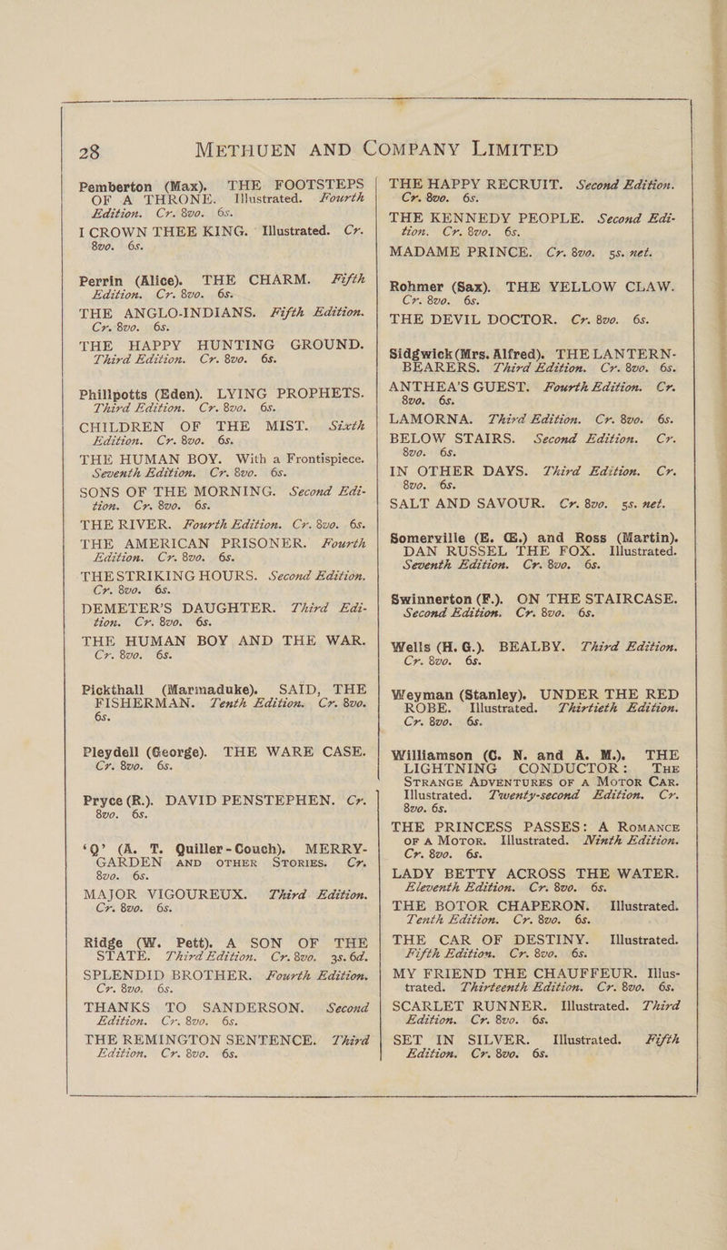 Pemberton (Max). THE FOOTSTEPS OF A THRONE. Illustrated. Fourth Edition. Cr. 8vo. 6s. I CROWN THEE KING. Illustrated. Cr. 8 vo. 6s. Perrin (Alice). THE CHARM. Fifth Edition. Cr. 8vo. 6s. THE ANGLO-INDIANS. Fifth Edition. Cr. 8vo. 6s. THE HAPPY HUNTING GROUND. Third Edition. Cr. 8vo. 6s. Philipotts (Eden). LYING PROPHETS. Third Edition. Cr. 8vo. 6s. CHILDREN OF THE MIST. Sixth Edition. Cr. 8z&gt;o. 6s. THE HUMAN BOY. With a Frontispiece. Seventh Edition. Cr. 8vo. 6s. SONS OF THE MORNING. Second Edi¬ tion. Cr. 8vo. 6s. THE RIVER. Fourth Edition. Cr. 8vo. 6s. THE AMERICAN PRISONER. Fourth Edition. Cr. 8zw. 6s. THE STRIKING HOURS. Second Edition. Cr. 8 vo. 6s. DEMETER’S DAUGHTER. Third Edi¬ tion. Cr. 8vo. 6s. THE HUMAN BOY AND THE WAR. Cr. 8vo. 6s. Pickthall (Marmaduke). SAID, THE FISHERMAN. Tenth Edition. Cr. 8vo. 6s. Pleydell (George). THE WARE CASE. Cr. 8vo. 6s. Pryce (R.). DAVID PENSTEPHEN. Cr. 8 vo. 6s. ‘Q’ (A. T. Quiller - Couch). MERRY- GARDEN AND OTHER STORIES. Cr. 8 vo. 6s. MAJOR VIGOUREUX. Third Edition. Cr. 8vo. 6s. Ridge (W. Pett). A SON OF THE STATE. Third Edition. Cr. 8vo. 3 s.6d. SPLENDID BROTHER. Fourth Edition. Cr. 8 vo. 6s. THANKS TO SANDERSON. Second Edition. Cr. 8vo. 6s. THE REMINGTON SENTENCE. Third Edition. Cr. 8vo. 6s. THE HAPPY RECRUIT. Second Edition. Cr. 8vo. 6s. THE KENNEDY PEOPLE. Second Edi¬ tion. Cr. 8vo. 6s. MADAME PRINCE. Cr. 8vo. 5s. net. Rohmer (Sax). THE YELLOW CLAW. Cr. 8vo. 6s. THE DEVIL DOCTOR. Cr. 8vo. 6s. Sidgwick(Mrs. Alfred). THE LANTERN- BEARERS. Third Edition. Cr. 8z&gt;0. 6s. ANTHEA’S GUEST. Fourth Edition. Cr. 8vo. 6s. LAMORNA. Third Edition. Cr. 8vo. 6s. BELOW STAIRS. Second Edition. Cr. 8 vo. 6j. IN OTHER DAYS. Third Edition. Cr. 8 vo. 6s. SALT AND SAVOUR. Cr. 8vo. 5^. net. Somerville (E. CE.) and Ross (Martin). DAN RUSSEL THE FOX. Illustrated. Seventh Edition. Cr. 8vo. 6s. Swinnerton (F.). ON THE STAIRCASE. Second Edition. Cr. 8vo. 6s. Wells (H. G.). BEALBY. Third Edition. Cr. 8z&gt;0. 6s. Weyman (Stanley). UNDER THE RED ROBE. Illustrated. Thirtieth Edition. Cr. 8zjo. 6s. Williamson (C. N. and A. M.). THE LIGHTNING CONDUCTOR: The Strange Adventures of a Motor Car. Illustrated. Twenty-second Edition. Cr. 8 vo. 6.r. THE PRINCESS PASSES: A Romance of a Motor. Illustrated. Ninth Edition. Cr. 8vo. 6s. LADY BETTY ACROSS THE WATER. Eleventh Edition. Cr. 8vo. 6s. THE BOTOR CHAPERON. Illustrated. Tenth Edition. Cr. 8vo. 6s. THE CAR OF DESTINY. Illustrated. Fifth Edition. Cr. 8vo. 6s. MY FRIEND THE CHAUFFEUR. Illus¬ trated. Thirteenth Edition. Cr. 8vo. 6s. SCARLET RUNNER. Illustrated. Third Edition. Cr. 8vo. 6^. SET IN SILVER. Illustrated. Fifth Edition. Cr. 8vo. 6s.
