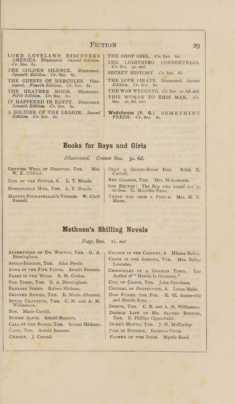 LORD LOVELAND DISCOVERS AMERICA. Illustrated. Second Edition. Cr. 8 vo. 6s. THE GOLDEN SILENCE. Illustrated. Seventh Edition. Cr. 8vo. 6s. THE GUESTS OF HERCULES. Illus¬ trated. Fourth Edition. Cr. 8vo. 65. THE HEATHER MOON. Illustrated. Fifth Edition. Cr. 8vo. 6s. IT HAPPENED IN EGYPT. Illustrated. Seventh Edition. Cr. Bvo. 6s. A SOLDIER OF THE LEGION. Second Edition. Cr. 8vo. 6s. THE SHOP GIRL. Cr. 8vo. 6s. THE LIGHTNING CONDUCTRESS. Cr. 8z&gt;0. 5.y. net. SECRET HISTORY. Cr. 8vo. 6s. THE LOVE PIRATE. Illustrated. Second Edition. Cr. 8vo. 6s. THE WAR WEDDING. Cr.Zvo. vs.6d.net. THIS WOMAN TO THIS MAN. Cr. 8vo. 2s. 6d. net. Wodehouse (P. G.). SOMETHING FRESH. Cr. 8z&gt;0. 6s. Books for Boys and Girls Illustrated. Crown oz&gt;o. 2s. 6d. Getting Well of Dorothy, The. Mrs. W. K. Clifford. Girl of the People, A. L. T. Meade. Honourable Miss, The. L. T. Meade. Master Rockafellar’s Voyage. W. Clark Russell. Only a Guard-Room Dog. Edith E. Cuthell. Red Grange, The. Mrs. Molesworth. Syd Belton : The Boy who would not go to Sea. G. Manville Fenn. There was once a Prince. Mrs. M. E. Mann. Methuen’s Shilling Novels Fcap. Svo. Adventures of Dr. Whitty, The. G. A. , Birmingham. Anglo-Indians, The. Alice Perrin. Anna of the Five Towns. Arnold Bennett. Babes in the Wood. B. M. Croker. Bad Times, The. G. A. Birmingham. Barbary Sheep. Robert Hichens. Beloved Enemy, The. E. Maria Albanesi. Botor Chaperon, The. C. N. and A. M. Williamson. Boy. Marie Corelli. Buried Alive. Arnold Bennett. Call of the Blood, The. Robert Hichens. Card, The. Arnold Bennett. Chance. J. Conrad. is. net Change in the Cabinet, A Hilaire Belloc. Chink in the Armour, The. Mrs. Belloc Lowndes. Chronicles of a German Town. The Author of “ Mercia in Germany.” Coil of Carne, The. John Oxenham. Counsel of Perfection, A. Lucas Malet. Dan Russel the Fox. E. CE. Somerville and Martin Ross. Demon, The. C. N. and A. M. Williamson. Double Life of Mr. Alfred Burton, The. E. Phillips Oppenheim. Duke’s Motto, The. J. H. McCarthy. Fire in Stubble. Baroness Orczy. Flower of the Dusk. Myrtle Reed.