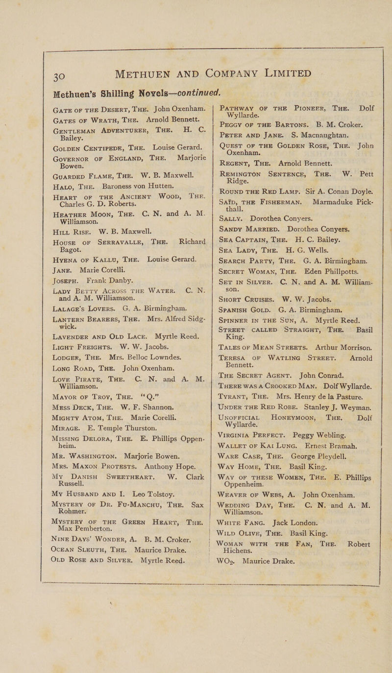 30 Methuen’s Shilling Novels—continued. Gate of the Desert, The. John Oxenham. Gates of Wrath, The. Arnold Bennett. Gentleman Adventurer, The. H. C. Bailey. Golden Centipede, The. Louise Gerard. Governor of England, The. Marjorie Bowen. Guarded Flame, The. W. B. Maxwell. Halo, The. Baroness von Hutten. Heart of the Ancient Wood, The. Charles G. D. Roberts. Heather Moon, The. C. N. and A. M. Williamson. Hill Rise. W. B. Maxwell. House of Serravalle, The. Richard Bagot. Hyena of Kallu, The. Louise Gerard. Jane. Marie Corelli. Joseph. Frank Danbju Lady Betty Across the Water. C. N. and A. M. Williamson. Lalage’s Lovers. G, A. Birmingham. Lantern Bearers, The. Mrs. Alfred Sidg- wick. Lavender and Old Lace. Myrtle Reed. Light Freights. W. W. Jacobs. Lodger, The. Mrs. Belloc Lowndes. Long Road, The. John Oxenham. Love Pirate, The. C. N. and A. M. Williamson. Mayor of Troy, The. “Q.” Mess Deck, The. W. F. Shannon. Mighty Atom, The, Marie Corelli. Mirage. E. Temple Thurston. Missing Delora, The. E. Phillips Oppen- heim. Mr. Washington. Marjorie Bowen. Mrs. Maxon Protests. Anthony Hope. My Danish Sweetheart. W. Clark Russell. My Husband and I. Leo Tolstoy. Mystery of Dr. Fu-Manchu, The. Sax Rohmer. Mystery of the Green Heart, The. Max Pemberton. Nine Days’ Wonder, A. B. M. Croker. Ocean Sleuth, The. Maurice Drake. Old Rose and Silver. Myrtle Reed. Pathway of the Pioneer, The. Dolf Wyllarde. Peggy of the Bartons. B, M. Croker. Peter and Jane. S. Macnaughtan. Quest of the Golden Rose, The. John Oxenham. Regent, The. Arnold Bennett. Remington Sentence, The. W. Pett Ridge. Round the Red Lamp. Sir A. Conan Doyle. Said, the Fisherman. Marmaduke Pick- thall. Sally. Dorothea Conyers. Sandy Married. Dorothea Conyers. Sea Captain, The. H. C. Bailey. Sea Lady, The. H. G. Wells. Search Party, The. G. A. Birmingham. Secret Woman, The, Eden Phillpotts. Set in Silver. C. N. and A. M. William¬ son. Short Cruises. W. W. Jacobs. Spanish Gold. G. A. Birmingham. Spinner in the Sun, A. Myrtle Reed. Street called Straight, The. Basil King. Tales of Mean Streets. Arthur Morrison. Teresa of Watling Street. Arnold Bennett. The Secret Agent. John Conrad. There was a Crooked Man. Dolf Wyllarde. Tyrant, The. Mrs. Henry de la Pasture. Under the Red Robe. Stanley J. Weyman. Unofficial Honeymoon, The. Dolf Wyllarde. Virginia Perfect. Peggy Webling. Wallet of Kai Lung. Ernest Bramah. Ware Case, The. George Pleydell. Way Home, The. Basil King. Way of these Women, The. E. Phillips Oppenheim. Weaver of Webs, A. John Oxenham. Wedding Day, The. C. N. and A. M. Williamson. I White Fang. Jack London. j Wild Olive, The. Basil King. i i Woman with the Fan, The. Robert Hichens. WO2. Maurice Drake.