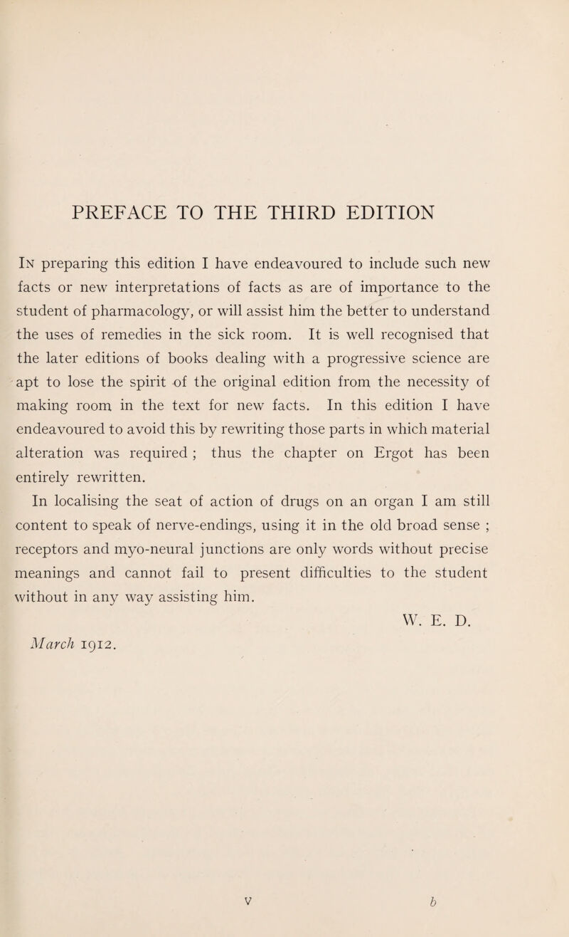 In preparing this edition I have endeavoured to include such new facts or new interpretations of facts as are of importance to the student of pharmacology, or will assist him the better to understand the uses of remedies in the sick room. It is well recognised that the later editions of books dealing with a progressive science are apt to lose the spirit of the original edition from the necessity of making room in the text for new facts. In this edition I have endeavoured to avoid this by rewriting those parts in which material alteration was required ; thus the chapter on Ergot has been entirely rewritten. In localising the seat of action of drugs on an organ I am still content to speak of nerve-endings, using it in the old broad sense ; receptors and myo-neural junctions are only words without precise meanings and cannot fail to present difficulties to the student without in any way assisting him. W. E. D. March 1912.