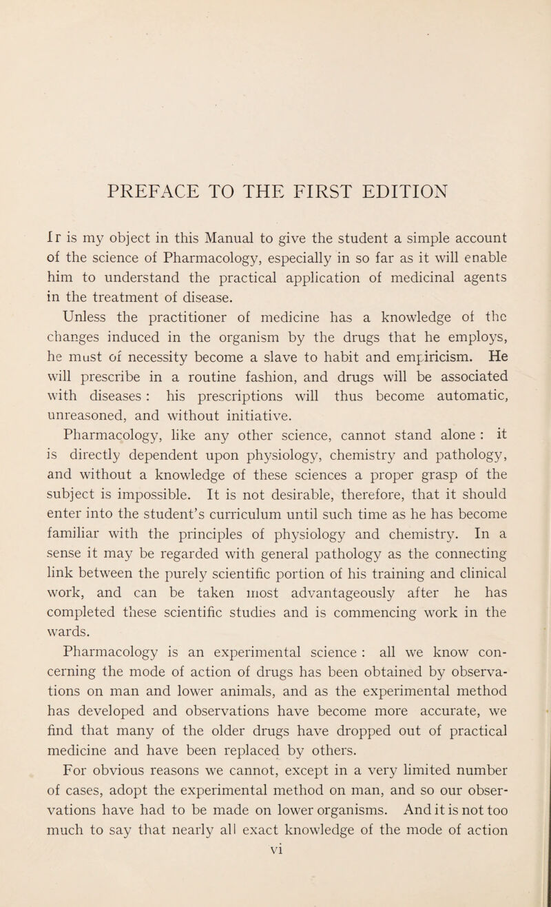 Ir is my object in this Manual to give the student a simple account of the science of Pharmacology, especially in so far as it will enable him to understand the practical application of medicinal agents in the treatment of disease. Unless the practitioner of medicine has a knowledge of the changes induced in the organism by the drugs that he employs, he must of necessity become a slave to habit and empiricism. He will prescribe in a routine fashion, and drugs will be associated with diseases : his prescriptions will thus become automatic, unreasoned, and without initiative. Pharmacology, like any other science, cannot stand alone : it is directly dependent upon physiology, chemistry and pathology, and without a knowledge of these sciences a proper grasp of the subject is impossible. It is not desirable, therefore, that it should enter into the student’s curriculum until such time as he has become familiar with the principles of physiology and chemistry. In a sense it may be regarded with general pathology as the connecting link between the purely scientific portion of his training and clinical work, and can be taken most advantageously after he has completed these scientific studies and is commencing work in the wards. Pharmacology is an experimental science : all we know con¬ cerning the mode of action of drugs has been obtained by observa¬ tions on man and lower animals, and as the experimental method has developed and observations have become more accurate, we find that many of the older drugs have dropped out of practical medicine and have been replaced by others. For obvious reasons we cannot, except in a very limited number of cases, adopt the experimental method on man, and so our obser¬ vations have had to be made on lower organisms. And it is not too much to say that nearly all exact knowledge of the mode of action