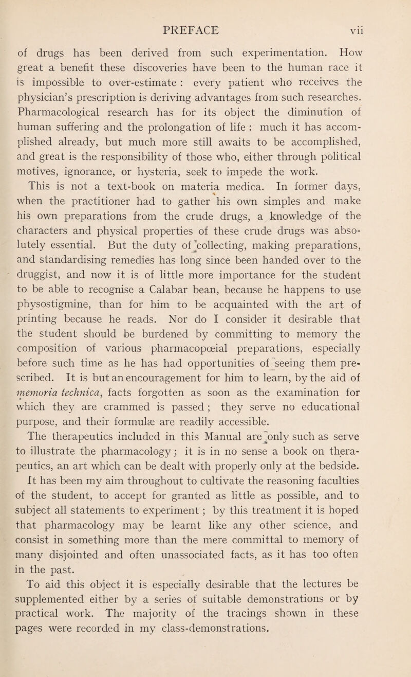 of drugs has been derived from such experimentation. How great a benefit these discoveries have been to the human race it is impossible to over-estimate : every patient who receives the physician’s prescription is deriving advantages from such researches. Pharmacological research has for its object the diminution of human suffering and the prolongation of life : much it has accom¬ plished already, but much more still awaits to be accomplished, and great is the responsibility of those who, either through political motives, ignorance, or hysteria, seek to impede the work. This is not a text-book on materia medica. In former days, when the practitioner had to gather his own simples and make his own preparations from the crude drugs, a knowledge of the characters and physical properties of these crude drugs was abso¬ lutely essential. But the duty of’collecting, making preparations, and standardising remedies has long since been handed over to the druggist, and now it is of little more importance for the student to be able to recognise a Calabar bean, because he happens to use physostigmine, than for him to be acquainted with the art of printing because he reads. Nor do I consider it desirable that the student should be burdened by committing to memory the composition of various pharmacopoeial preparations, especially before such time as he has had opportunities of seeing them pre¬ scribed. It is but an encouragement for him to learn, by the aid of memoria technica, facts forgotten as soon as the examination for which they are crammed is passed ; they serve no educational purpose, and their formulae are readily accessible. The therapeutics included in this Manual are^only such as serve to illustrate the pharmacology; it is in no sense a book on thera¬ peutics, an art which can be dealt with properly only at the bedside. It has been my aim throughout to cultivate the reasoning faculties of the student, to accept for granted as little as possible, and to subject all statements to experiment; by this treatment it is hoped that pharmacology may be learnt like any other science, and consist in something more than the mere committal to memory of many disjointed and often unassociated facts, as it has too often in the past. To aid this object it is especially desirable that the lectures be supplemented either by a series of suitable demonstrations or by practical work. The majority of the tracings shown in these pages were recorded in my class-demonstrations.