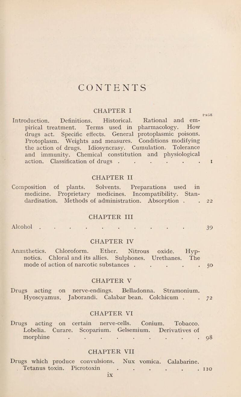 CONTENTS CHAPTER I Introduction. Definitions. Historical. Rational and em¬ pirical treatment. Terms used in pharmacology. How drugs act. Specific effects. General protoplasmic poisons. Protoplasm. Weights and measures. Conditions modifying the action of drugs. Idiosyncrasy. Cumulation. Tolerance and immunity. Chemical constitution and physiological action. Classification of drugs ...... CHAPTER II Composition of plants. Solvents. Preparations used in medicine. Proprietary medicines. Incompatibility. Stan¬ dardisation. Methods of administration. Absorption . CHAPTER III Alcohol .......... CHAPTER IV Anaesthetics. Chloroform. Ether. Nitrous oxide. Hyp¬ notics. Chloral and its allies. Sulphones. Urethanes. The mode of action of narcotic substances . . . . . CHAPTER V Drugs acting on nerve-endings. Belladonna. Stramonium. Hyoscyamus. Jaborandi. Calabar bean. Colchicum . CHAPTER VI Drugs acting on certain nerve-cells. Conium. Tobacco. Lobelia. Curare. Scoparium. Gelsemium. Derivatives of morphine ......... CHAPTER VII Drugs which produce convulsions. Nux vomica. Calabarine. Tetanus toxin. Picrotoxin ...... FACE I 22 39 50 72 98 110