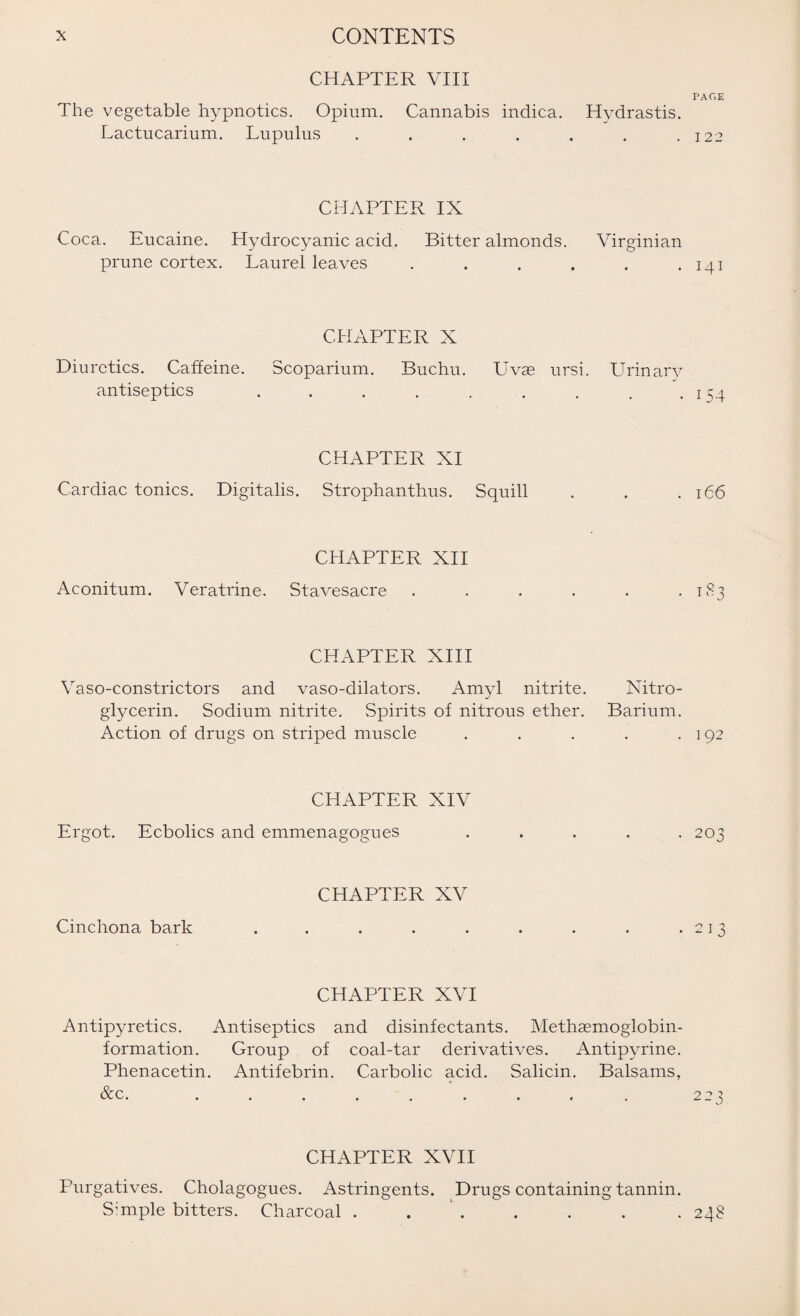 CHAPTER VIII The vegetable hypnotics. Opium. Cannabis indica. Hydrastis. Lactucarium. Lupulus ....... CHAPTER IX Coca. Eucaine. Hydrocyanic acid. Bitter almonds. Virginian prune cortex. Laurel leaves ...... CHAPTER X Diuretics. Caffeine. Scoparium. Buchu. Uvse ursi. Urinary antiseptics ......... CHAPTER XI Cardiac tonics. Digitalis. Strophanthus. Squill CHAPTER XII Aconitum. Veratrine. Stavesacre CHAPTER XIII Vaso-constrictors and vaso-dilators. Amyl nitrite. Nitro¬ glycerin. Sodium nitrite. Spirits of nitrous ether. Barium. Action of drugs on striped muscle . CHAPTER XIV Ergot. Ecbolics and emmenagogues Cinchona bark CPIAPTER XV CHAPTER XVI Antipyretics. Antiseptics and disinfectants. Methsemoglobin- formation. Group of coal-tar derivatives. Antipyrine. Phenacetin. Antifebrin. Carbolic acid. Salicin. Balsams, &c ''V • • • • • . • • « ( CHAPTER XVII Purgatives. Cholagogues. Astringents. Drugs containing tannin. Sample bitters. Charcoal . . PAGE 122 141 154 l66 T83 1 92 203 213 2 23 248