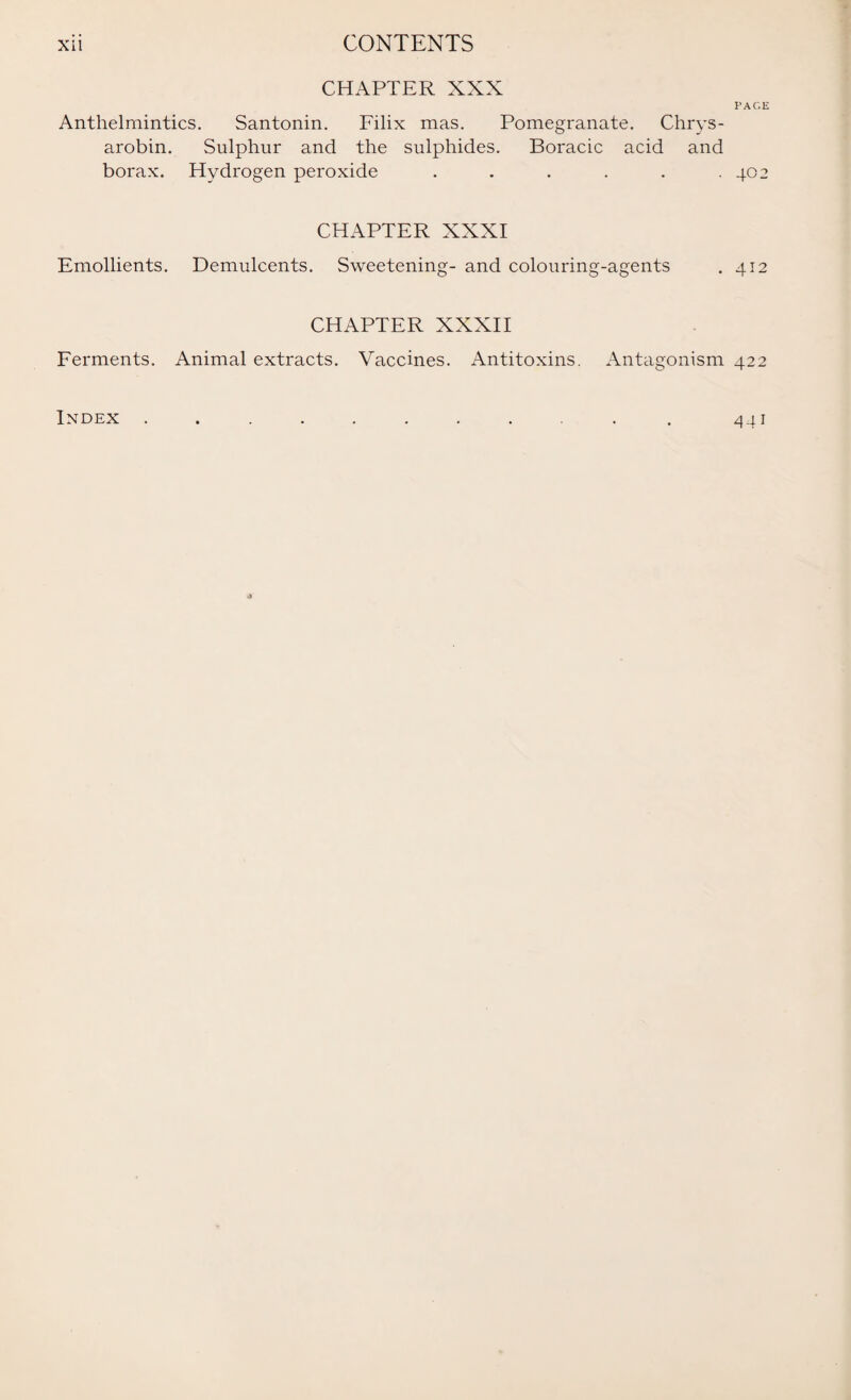 CHAPTER XXX PAGE Anthelmintics. Santonin. Filix mas. Pomegranate. Chrys- arobin. Sulphur and the sulphides. Boracic acid and borax. Hydrogen peroxide . . . . . .402 CHAPTER XXXI Emollients. Demulcents. Sweetening- and colouring-agents . 412 CHAPTER XXXII Ferments. Animal extracts. Vaccines. Antitoxins. Antagonism 422 Index 44i