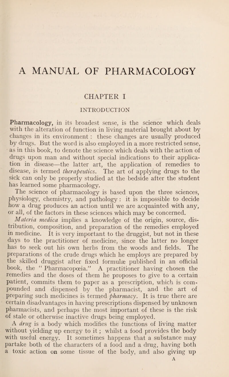 A MANUAL OF PHARMACOLOGY CHAPTER I INTRODUCTION Pharmacology, in its broadest sense, is the science which deals with the alteration of function in living material brought about by changes in its environment : these changes are usually produced by drugs. But the word is also employed in a more restricted sense, as in this book, to denote the science which deals with the action of drugs upon man and without special indications to their applica¬ tion in disease—the latter art, the application of remedies to disease, is termed therapeutics. The art of applying drugs to the sick can only be properly studied at the bedside after the student has learned some pharmacology. The science of pharmacology is based upon the three sciences, physiology, chemistry, and pathology : it is impossible to decide how a drug produces an action until we are acquainted with any, or all, of the factors in these sciences which may be concerned. Materia medica implies a knowledge of the origin, source, dis¬ tribution, composition, and preparation of the remedies employed in medicine. It is very important to the druggist, but not in these days to the practitioner of medicine, since the latter no longer has to seek out his own herbs from the woods and fields. The preparations of the crude drugs which he employs are prepared by the skilled druggist after fixed formulae published in an official book, the “ Pharmacopoeia.” A practitioner having chosen the remedies and the doses of them he proposes to give to a certain patient, commits them to paper as a prescription, which is com¬ pounded and dispensed by the pharmacist, and the art of preparing such medicines is termed pharmacy. It is true there are certain disadvantages in having prescriptions dispensed by unknown pharmacists, and perhaps the most important of these is the risk of stale or otherwise inactive drugs being employed. A drug is a body which modifies the functions of living matter without yielding up energy to it; whilst a food provides the body with useful energy. It sometimes happens that a substance may partake both of the characters of a food and a drug, having both a toxic action on some tissue of the body, and also giving up A