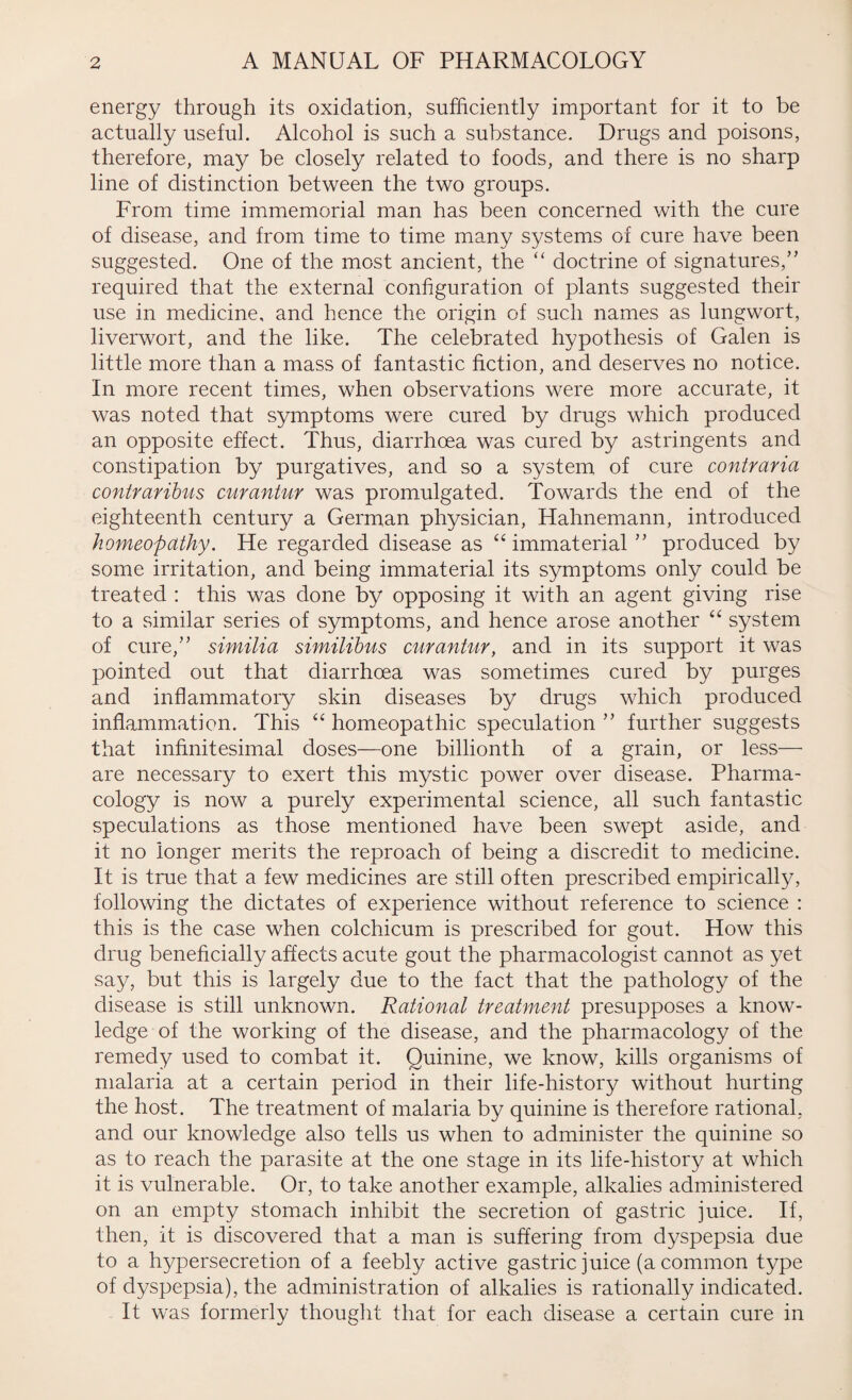 energy through its oxidation, sufficiently important for it to be actually useful. Alcohol is such a substance. Drugs and poisons, therefore, may be closely related to foods, and there is no sharp line of distinction between the two groups. From time immemorial man has been concerned with the cure of disease, and from time to time many systems of cure have been suggested. One of the most ancient, the “ doctrine of signatures/' required that the external configuration of plants suggested their use in medicine, and hence the origin of such names as lungwort, liverwort, and the like. The celebrated hypothesis of Galen is little more than a mass of fantastic fiction, and deserves no notice. In more recent times, when observations were more accurate, it was noted that symptoms were cured by drugs which produced an opposite effect. Thus, diarrhoea was cured by astringents and constipation by purgatives, and so a system of cure contraria contraribus curantur was promulgated. Towards the end of the eighteenth century a German physician, Hahnemann, introduced homeopathy. He regarded disease as “ immaterial  produced by some irritation, and being immaterial its symptoms only could be treated : this was done by opposing it with an agent giving rise to a similar series of symptoms, and hence arose another “ system of cure,” similia similibus curantur, and in its support it was pointed out that diarrhoea was sometimes cured by purges and inflammatory skin diseases by drugs which produced inflammation. This “ homeopathic speculation ” further suggests that infinitesimal doses—one billionth of a grain, or less— are necessary to exert this mystic power over disease. Pharma¬ cology is now a purely experimental science, all such fantastic speculations as those mentioned have been swept aside, and it no longer merits the reproach of being a discredit to medicine. It is true that a few medicines are still often prescribed empirically, following the dictates of experience without reference to science : this is the case when colchicum is prescribed for gout. How this drug beneficially affects acute gout the pharmacologist cannot as yet say, but this is largely due to the fact that the pathology of the disease is still unknown. Rational treatment presupposes a know¬ ledge of the working of the disease, and the pharmacology of the remedy used to combat it. Quinine, we know, kills organisms of malaria at a certain period in their life-history without hurting the host. The treatment of malaria by quinine is therefore rational, and our knowledge also tells us when to administer the quinine so as to reach the parasite at the one stage in its life-history at which it is vulnerable. Or, to take another example, alkalies administered on an empty stomach inhibit the secretion of gastric juice. If, then, it is discovered that a man is suffering from dyspepsia due to a hypersecretion of a feebly active gastric juice (a common type of dyspepsia), the administration of alkalies is rationally indicated. It was formerly thought that for each disease a certain cure in