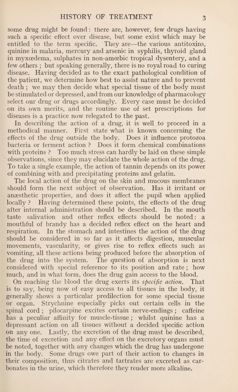 HISTORY OF TREATMENT some drug might be found: there are, however, few drugs having such a specific effect over disease, but some exist which may be entitled to the term specific. They are—the various antitoxins, quinine in malaria, mercury and arsenic in syphilis, thyroid gland in myxoedema, sulphates in non-amoebic tropical dysentery, and a few others ; but speaking generally, there is no royal road to curing disease. Having decided as to the exact pathological condition of the patient, we determine how best to assist nature and to prevent death ; we may then decide what special tissue of the body must be stimulated or depressed, and from our knowledge of pharmacology select our drug or drugs accordingly. Every case must be decided on its own merits, and the routine use of set prescriptions for diseases is a practice now relegated to the past. In describing the action of a drug, it is well to proceed in a methodical manner. First state what is known concerning the effects of the drug outside the body. Does it influence protozoa bacteria or ferment action ? Does it form chemical combinations with proteins ? Too much stress can hardly be laid on these simple observations, since they may elucidate the whole action of the drug. To take a single example, the action of tannin depends on its power of combining with and precipitating proteins and gelatin. The local action of the drug on the skin and mucous membranes should form the next subject of observation. Has it irritant or anaesthetic properties, and does it affect the pupil when applied locally ? Having determined these points, the effects of the drug after internal administration should be described. In the mouth taste salivation and other reflex effects should be noted: a mouthful of brandy has a decided reflex effect on the heart and respiration. In the stomach and intestines the action of the drug should be considered in so far as it affects digestion, muscular movements, vascularity, or gives rise to reflex effects such as vomiting, all these actions being produced before the absorption of the drug into the system. The question of absorption is next considered with special reference to its position and rate ; how much, and in what form, does the drug gain access to the blood. On reaching the blood the drug exerts its specific action. That is to say, being now of easy access to all tissues in the body, it generally shows a particular predilection for some special tissue or organ. Strychnine especially picks out certain cells in the spinal cord ; pilocarpine excites certain nerve-endings ; caffeine has a peculiar affinity for muscle-tissue ; whilst quinine has a depressant action on all tissues without a decided specific action on any one. Lastly, the excretion of the drug must be described, the time of excretion and any effect on the excretory organs must be noted, together with any changes which the drug has undergone in the body. Some drugs owe part of their action to changes in their composition, thus citrates and tartrates are excreted as car¬ bonates in the urine, which therefore they render more alkaline.