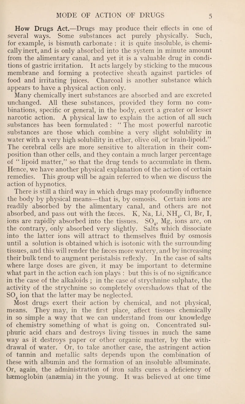 How Drugs Act.—Drugs may produce their effects in one of several ways. Some substances act purely physically. Such, for example, is bismuth carbonate : it is quite insoluble, is chemi¬ cally inert, and is only absorbed into the system in minute amount from the alimentary canal, and yet it is a valuable drug in condi¬ tions of gastric irritation. It acts largely by sticking to the mucous membrane and forming a protective sheath against particles of food and irritating juices. Charcoal is another substance which appears to have a physical action only. Many chemically inert substances are absorbed and are excreted unchanged. All these substances, provided they form no com¬ binations, specific or general, in the body, exert a greater or lesser narcotic action. A physical law to explain the action of all such substances has been formulated : “ The most powerful narcotic substances are those which combine a very slight solubility in water with a very high solubility in ether, olive oil, or brain-lipoid.” The cerebral cells are more sensitive to alteration in their com¬ position than other cells, and they contain a much larger percentage of “ lipoid matter,” so that the drug tends to accumulate in them. Hence, we have another physical explanation of the action of certain remedies. This group will be again referred to when we discuss the action of hypnotics. There is still a third way in which drugs may profoundly influence the body by physical means—that is, by osmosis. Certain ions are readily absorbed by the alimentary canal, and others are not absorbed, and pass out with the faeces. K, Na, Fi, NH4, Cl, Br, I, ions are rapidly absorbed into the tissues. S04, Mg, ions are, on the contrary, only absorbed very slightly. Salts which dissociate into the latter ions will attract to themselves fluid by osmosis until a solution is obtained which is isotonic with the surrounding tissues, and this will render the faeces more watery, and by increasing their bulk tend to augment peristalsis reflexly. In the case of salts where large doses are given, it may be important to determine what part in the action each ion plays : but this is of no significance in the case of the alkaloids ; in the case of strychnine sulphate, the activity of the strychnine so completely overshadows that of the S04 ion that the latter may be neglected. Most drugs exert their action by chemical, and not physical, means. They may, in the first place, affect tissues chemically in so simple a way that we can understand from our knowledge of chemistry something of what is going on. Concentrated sul¬ phuric acid chars and destroys living tissues in much the same way as it destroys paper or other organic matter, by the with¬ drawal of water. Or, to take another case, the astringent action of tannin and metallic salts depends upon the combination of these with albumin and the formation of an insoluble albuminate. Or, again, the administration of iron salts cures a deficiency of haemoglobin (anaemia) in the young. It was believed at one time