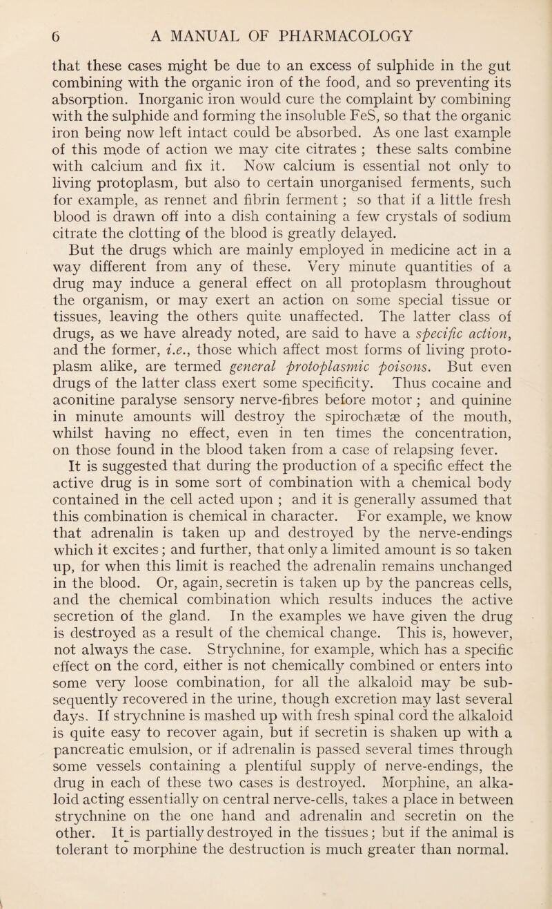 that these cases might be due to an excess of sulphide in the gut combining with the organic iron of the food, and so preventing its absorption. Inorganic iron would cure the complaint by combining with the sulphide and forming the insoluble FeS, so that the organic iron being now left intact could be absorbed. As one last example of this mode of action we may cite citrates ; these salts combine with calcium and fix it. Now calcium is essential not only to living protoplasm, but also to certain unorganised ferments, such for example, as rennet and fibrin ferment; so that if a little fresh blood is drawn off into a dish containing a few crystals of sodium citrate the clotting of the blood is greatly delayed. But the drugs which are mainly employed in medicine act in a way different from any of these. Very minute quantities of a drug may induce a general effect on all protoplasm throughout the organism, or may exert an action on some special tissue or tissues, leaving the others quite unaffected. The latter class of drugs, as we have already noted, are said to have a specific action, and the former, i.e., those which affect most forms of living proto¬ plasm alike, are termed general protoplasmic poisons. But even drugs of the latter class exert some specificity. Thus cocaine and aconitine paralyse sensory nerve-fibres before motor ; and quinine in minute amounts will destroy the spirochaetae of the mouth, whilst having no effect, even in ten times the concentration, on those found in the blood taken from a case of relapsing fever. It is suggested that during the production of a specific effect the active drug is in some sort of combination with a chemical body contained in the cell acted upon ; and it is generally assumed that this combination is chemical in character. For example, we know that adrenalin is taken up and destroyed by the nerve-endings which it excites; and further, that only a limited amount is so taken up, for when this limit is reached the adrenalin remains unchanged in the blood. Or, again, secretin is taken up by the pancreas cells, and the chemical combination which results induces the active secretion of the gland. In the examples we have given the drug is destroyed as a result of the chemical change. This is, however, not always the case. Strychnine, for example, which has a specific effect on the cord, either is not chemically combined or enters into some very loose combination, for all the alkaloid may be sub¬ sequently recovered in the urine, though excretion may last several days. If strychnine is mashed up with fresh spinal cord the alkaloid is quite easy to recover again, but if secretin is shaken up with a pancreatic emulsion, or if adrenalin is passed several times through some vessels containing a plentiful supply of nerve-endings, the drug in each of these two cases is destroyed. Morphine, an alka¬ loid acting essentially on central nerve-cells, takes a place in between strychnine on the one hand and adrenalin and secretin on the other. It is partially destroyed in the tissues ; but if the animal is tolerant to morphine the destruction is much greater than normal.