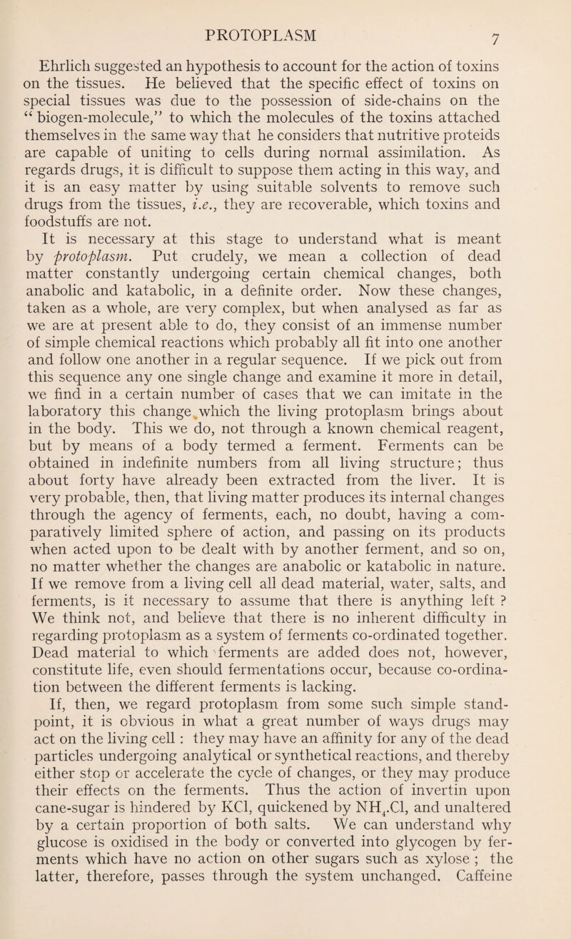 PROTOPLASM Ehrlich suggested an hypothesis to account for the action of toxins on the tissues. He believed that the specific effect of toxins on special tissues was due to the possession of side-chains on the “ biogen-molecule,” to which the molecules of the toxins attached themselves in the same way that he considers that nutritive proteids are capable of uniting to cells during normal assimilation. As regards drugs, it is difficult to suppose them acting in this way, and it is an easy matter by using suitable solvents to remove such drugs from the tissues, i.e., they are recoverable, which toxins and foodstuffs are not. It is necessary at this stage to understand what is meant by protoplasm. Put crudely, we mean a collection of dead matter constantly undergoing certain chemical changes, both anabolic and katabolic, in a definite order. Now these changes, taken as a whole, are very complex, but when analysed as far as we are at present able to do, they consist of an immense number of simple chemical reactions which probably all fit into one another and follow one another in a regular sequence. If we pick out from this sequence any one single change and examine it more in detail, we find in a certain number of cases that we can imitate in the laboratory this change which the living protoplasm brings about in the body. This we do, not through a known chemical reagent, but by means of a body termed a ferment. Ferments can be obtained in indefinite numbers from all living structure; thus about forty have already been extracted from the liver. It is very probable, then, that living matter produces its internal changes through the agency of ferments, each, no doubt, having a com¬ paratively limited sphere of action, and passing on its products when acted upon to be dealt with by another ferment, and so on, no matter whether the changes are anabolic or katabolic in nature. If we remove from a living cell all dead material, water, salts, and ferments, is it necessary to assume that there is anything left ? We think not, and believe that there is no inherent difficulty in regarding protoplasm as a system of ferments co-ordinated together. Dead material to which 'ferments are added does not, however, constitute life, even should fermentations occur, because co-ordina¬ tion between the different ferments is lacking. If, then, we regard protoplasm from some such simple stand¬ point, it is obvious in what a great number of ways drugs may act on the living cell: they may have an affinity for any of the dead particles undergoing analytical or synthetical reactions, and thereby either stop or accelerate the cycle of changes, or they may produce their effects on the ferments. Thus the action of invertin upon cane-sugar is hindered by KC1, quickened by NHt.Cl, and unaltered by a certain proportion of both salts. We can understand why glucose is oxidised in the body or converted into glycogen by fer¬ ments which have no action on other sugars such as xylose ; the latter, therefore, passes through the system unchanged. Caffeine