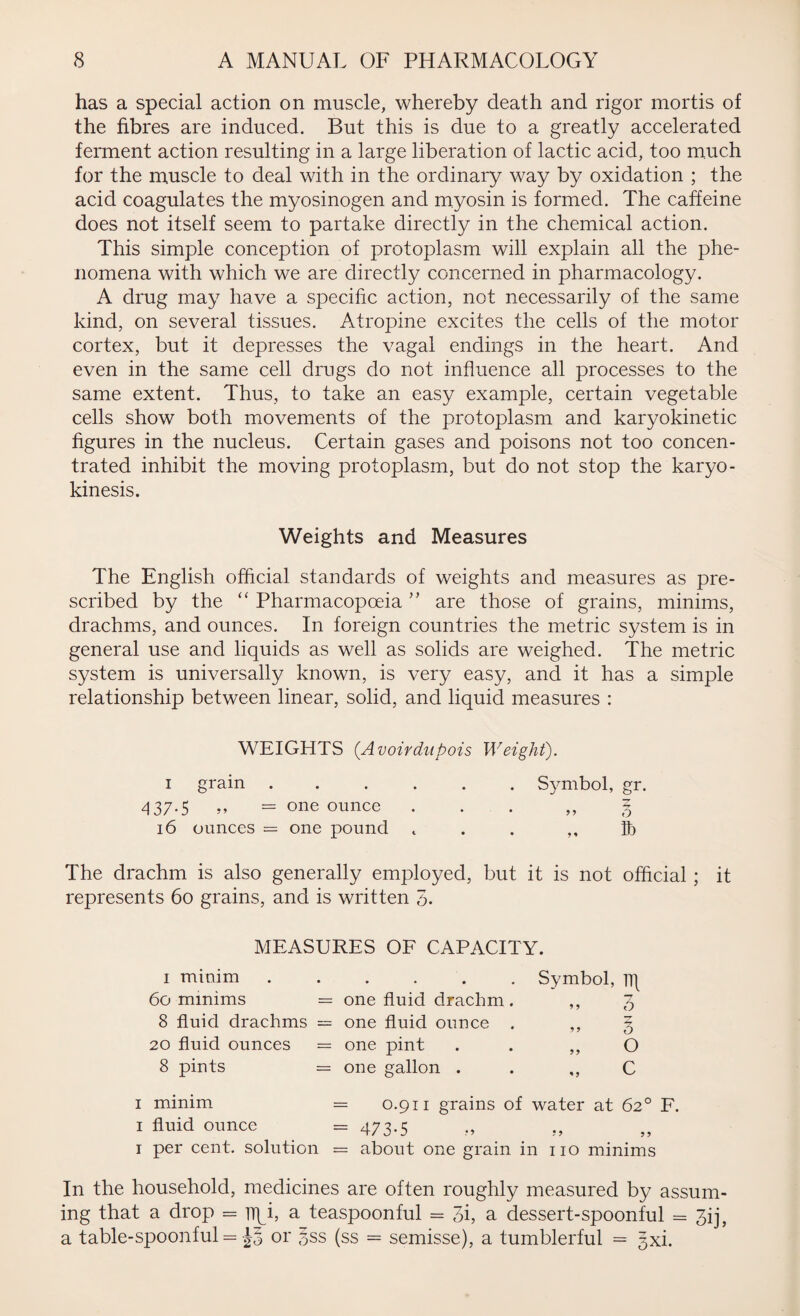 has a special action on muscle, whereby death and rigor mortis of the fibres are induced. But this is due to a greatly accelerated ferment action resulting in a large liberation of lactic acid, too much for the muscle to deal with in the ordinary way by oxidation ; the acid coagulates the myosinogen and myosin is formed. The caffeine does not itself seem to partake directly in the chemical action. This simple conception of protoplasm will explain all the phe¬ nomena with which we are directly concerned in pharmacology. A drug may have a specific action, not necessarily of the same kind, on several tissues. Atropine excites the cells of the motor cortex, but it depresses the vagal endings in the heart. And even in the same cell drugs do not influence all processes to the same extent. Thus, to take an easy example, certain vegetable cells show both movements of the protoplasm and karyokinetic figures in the nucleus. Certain gases and poisons not too concen¬ trated inhibit the moving protoplasm, but do not stop the karyo- kinesis. Weights and Measures The English official standards of weights and measures as pre¬ scribed by the “ Pharmacopoeia ” are those of grains, minims, drachms, and ounces. In foreign countries the metric system is in general use and liquids as well as solids are weighed. The metric system is universally known, is very easy, and it has a simple relationship between linear, solid, and liquid measures : WEIGHTS (Avoirdupois Weight). i grain ...... Symbol, gr. 437-5 »» = one ounce ... ,,3 16 ounces = one pound t . . ,, lb The drachm is also generally employed, but it is not official ; it represents 60 grains, and is written 3. MEASURES OF CAPACITY. 1 minim ..... 60 minims = one fluid drachm 8 fluid drachms = one fluid ounce 20 fluid ounces = one pint 8 pints = one gallon . Symbol, iq 3 » 3 1 minim = 0.911 grains of water at 62° F. 1 fluid ounce = 473-5 1 per cent, solution = about one grain in no minims In the household, medicines are often roughly measured by assum¬ ing that a drop = nqi, a teaspoonful = 3i, a dessert-spoonful = 3ij, a table-spoonful = or §ss (ss = semisse), a tumblerful = gxi.