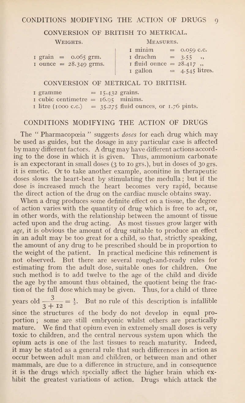 CONVERSION OF BRITISH TO METRICAL. Weights. Measures. 1 minim = 0.059 c.c. 1 grain = 0.065 grm* 1 drachm = 3.55 ,, 1 ounce = 28.349 grms. 1 fluid ounce = 28.417 ,, 1 gallon — 4.545 litres. CONVERSION OF METRICAL TO BRITISH. 1 gramme = 15.432 grains. 1 cubic centimetre = 16.95 minims. 1 litre (1000 c.c.) = 35.275 fluid ounces, or 1.76 pints. CONDITIONS MODIFYING THE ACTION OF DRUGS The “ Pharmacopoeia ” suggests doses for each drug which may be used as guides, but the dosage in any particular case is affected by many different factors. A drug may have different actions accord¬ ing to the dose in which it is given. Thus, ammonium carbonate is an expectorant in small doses (3 to 10 grs.), but in doses of 30 grs. it is emetic. Or to take another example, aconitine in therapeutic doses slows the heart-beat by stimulating the medulla; but if the dose is increased much the heart becomes very rapid, because the direct action of the drug on the cardiac muscle obtains sway. When a drug produces some definite effect on a tissue, the degree of action varies with the quantity of drug which is free to act, or, in other words, with the relationship between the amount of tissue acted upon and the drug acting. As most tissues grow larger with age, it is obvious the amount of drug suitable to produce an effect in an adult may be too great for a child, so that, strictly speaking, the amount of any drug to be prescribed should be in proportion to the weight of the patient. In practical medicine this refinement is not observed. But there are several rough-and-ready rules for estimating from the adult dose, suitable ones for children. One such method is to add twelve to the age of the child and divide the age by the amount thus obtained, the quotient being the frac¬ tion of the full dose which may be given. Thus, for a child of three years old --= i. But no rule of this description is infallible 3 I ^ ^ since the structures of the body do not develop in equal pro¬ portion ; some are still embryonic whilst others are practically mature. We find that opium even in extremely small doses is very toxic to children, and the central nervous system upon which the opium acts is one of the last tissues to reach maturity. Indeed, it may be stated as a general rule that such differences in action as occur between adult man and children, or between man and other mammals, are due to a difference in structure, and in consequence it is the drugs which specially affect the higher brain which ex¬ hibit the greatest variations of action. Drugs which attack the