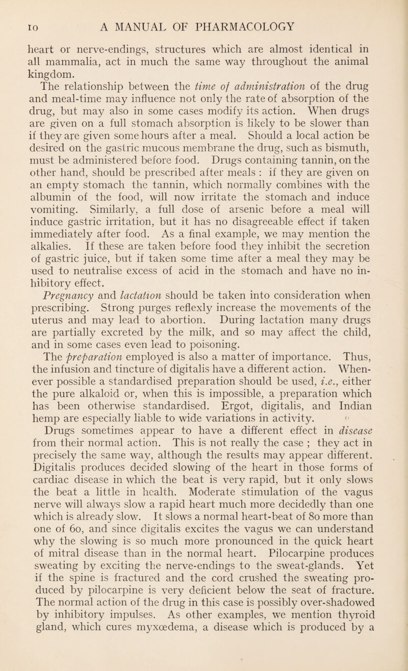 heart or nerve-endings, structures which are almost identical in all mammalia, act in much the same way throughout the animal kingdom. The relationship between the time of administration of the drug and meal-time may influence not only the rate of absorption of the drug, but may also in some cases modify its action. When drugs are given on a full stomach absorption is likely to be slower than if they are given some hours after a meal. Should a local action be desired on the gastric mucous membrane the drug, such as bismuth, must be administered before food. Drugs containing tannin, on the other hand, should be prescribed after meals : if they are given on an empty stomach the tannin, which normally combines with the albumin of the food, will now irritate the stomach and induce vomiting. Similarly, a full dose of arsenic before a meal will induce gastric irritation, but it has no disagreeable effect if taken immediately after food. As a final example, we may mention the alkalies. If these are taken before food they inhibit the secretion of gastric juice, but if taken some time after a meal they may be used to neutralise excess of acid in the stomach and have no in¬ hibitory effect. Pregnancy and lactation should be taken into consideration when prescribing. Strong purges reflexly increase the movements of the uterus and may lead to abortion. During lactation many drugs are partially excreted by the milk, and so may affect the child, and in some cases even lead to poisoning. The -preparation employed is also a matter of importance. Thus, the infusion and tincture of digitalis have a different action. When¬ ever possible a standardised preparation should be used, i.e., either the pure alkaloid or, when this is impossible, a preparation which has been otherwise standardised. Ergot, digitalis, and Indian hemp are especially liable to wide variations in activity. Drugs sometimes appear to have a different effect in disease from their normal action. This is not really the case ; they act in precisely the same way, although the results may appear different. Digitalis produces decided slowing of the heart in those forms of cardiac disease in which the beat is very rapid, but it only slows the beat a little in health. Moderate stimulation of the vagus nerve will always slow a rapid heart much more decidedly than one which is already slow. It slows a normal heart-beat of 80 more than one of 60, and since digitalis excites the vagus we can understand why the slowing is so much more pronounced in the quick heart of mitral disease than in the normal heart. Pilocarpine produces sweating by exciting the nerve-endings to the sweat-glands. Yet if the spine is fractured and the cord crushed the sweating pro¬ duced by pilocarpine is very deficient below the seat of fracture. The normal action of the drug in this case is possibly over-shadowed by inhibitory impulses. As other examples, we mention thyroid gland, which cures myxoedema, a disease which is produced by a