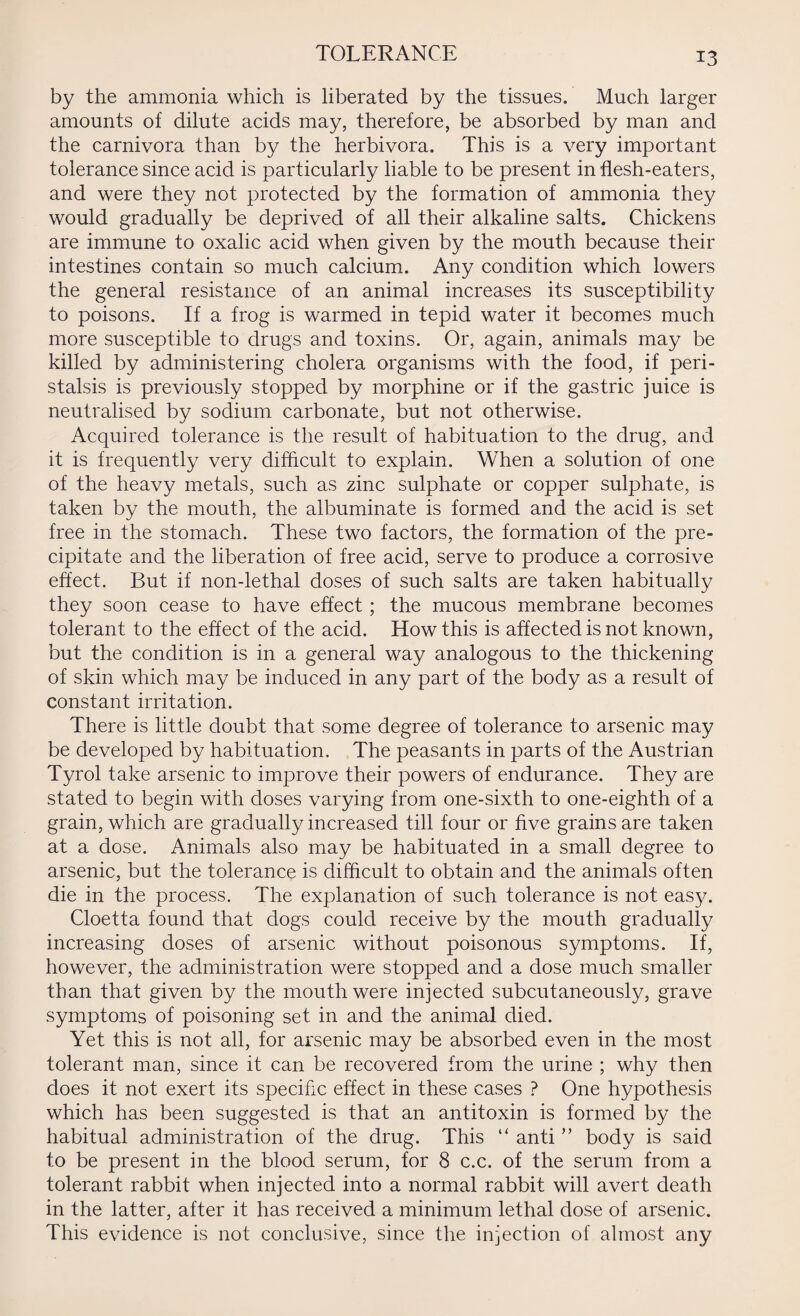 TOLERANCE by the ammonia which is liberated by the tissues. Much larger amounts of dilute acids may, therefore, be absorbed by man and the carnivora than by the herbivora. This is a very important tolerance since acid is particularly liable to be present in flesh-eaters, and were they not protected by the formation of ammonia they would gradually be deprived of all their alkaline salts. Chickens are immune to oxalic acid when given by the mouth because their intestines contain so much calcium. Any condition which lowers the general resistance of an animal increases its susceptibility to poisons. If a frog is warmed in tepid water it becomes much more susceptible to drugs and toxins. Or, again, animals may be killed by administering cholera organisms with the food, if peri¬ stalsis is previously stopped by morphine or if the gastric juice is neutralised by sodium carbonate, but not otherwise. Acquired tolerance is the result of habituation to the drug, and it is frequently very difficult to explain. When a solution of one of the heavy metals, such as zinc sulphate or copper sulphate, is taken by the mouth, the albuminate is formed and the acid is set free in the stomach. These two factors, the formation of the pre¬ cipitate and the liberation of free acid, serve to produce a corrosive effect. But if non-lethal doses of such salts are taken habitually they soon cease to have effect ; the mucous membrane becomes tolerant to the effect of the acid. How this is affected is not known, but the condition is in a general way analogous to the thickening of skin which may be induced in any part of the body as a result of constant irritation. There is little doubt that some degree of tolerance to arsenic may be developed by habituation. The peasants in parts of the Austrian Tyrol take arsenic to improve their powers of endurance. They are stated to begin with doses varying from one-sixth to one-eighth of a grain, which are gradually increased till four or five grains are taken at a dose. Animals also may be habituated in a small degree to arsenic, but the tolerance is difficult to obtain and the animals often die in the process. The explanation of such tolerance is not easy. Cloetta found that dogs could receive by the mouth gradually increasing doses of arsenic without poisonous symptoms. If, however, the administration were stopped and a dose much smaller than that given by the mouth were injected subcutaneously, grave symptoms of poisoning set in and the animal died. Yet this is not all, for arsenic may be absorbed even in the most tolerant man, since it can be recovered from the urine ; why then does it not exert its specific effect in these cases ? One hypothesis which has been suggested is that an antitoxin is formed by the habitual administration of the drug. This “ anti ” body is said to be present in the blood serum, for 8 c.c. of the serum from a tolerant rabbit when injected into a normal rabbit will avert death in the latter, after it has received a minimum lethal dose of arsenic. This evidence is not conclusive, since the injection of almost any