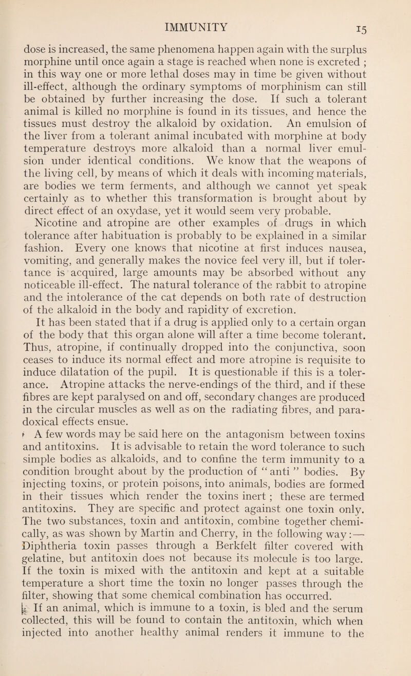 IMMUNITY dose is increased, the same phenomena happen again with the surplus morphine until once again a stage is reached when none is excreted ; in this way one or more lethal doses may in time be given without ill-effect, although the ordinary symptoms of morphinism can still be obtained by further increasing the dose. If such a tolerant animal is killed no morphine is found in its tissues, and hence the tissues must destroy the alkaloid by oxidation. An emulsion of the liver from a tolerant animal incubated with morphine at body temperature destroys more alkaloid than a normal liver emul¬ sion under identical conditions. We know that the weapons of the living cell, by means of which it deals with incoming materials, are bodies we term ferments, and although we cannot yet speak certainly as to whether this transformation is brought about by direct effect of an oxydase, yet it would seem very probable. Nicotine and atropine are other examples of drugs in which tolerance after habituation is probably to be explained in a similar fashion. Every one knows that nicotine at first induces nausea, vomiting, and generally makes the novice feel very ill, but if toler- tance is acquired, large amounts may be absorbed without any noticeable ill-effect. The natural tolerance of the rabbit to atropine and the intolerance of the cat depends on both rate of destruction of the alkaloid in the body and rapidity of excretion. It has been stated that if a drug is applied only to a certain organ of the body that this organ alone will after a time become tolerant. Thus, atropine, if continually dropped into the conjunctiva, soon ceases to induce its normal effect and more atropine is requisite to induce dilatation of the pupil. It is questionable if this is a toler¬ ance. Atropine attacks the nerve-endings of the third, and if these fibres are kept paralysed on and off, secondary changes are produced in the circular muscles as well as on the radiating fibres, and para¬ doxical effects ensue. t A few words may be said here on the antagonism between toxins and antitoxins. It is advisable to retain the word tolerance to such simple bodies as alkaloids, and to confine the term immunity to a condition brought about by the production of “ anti ” bodies. By injecting toxins, or protein poisons, into animals, bodies are formed in their tissues which render the toxins inert; these are termed antitoxins. They are specific and protect against one toxin only. The two substances, toxin and antitoxin, combine together chemi¬ cally, as was shown by Martin and Cherry, in the following way:—■ Diphtheria toxin passes through a Berkfelt filter covered with gelatine, but antitoxin does not because its molecule is too large. If the toxin is mixed with the antitoxin and kept at a suitable temperature a short time the toxin no longer passes through the filter, showing that some chemical combination has occurred. [l If an animal, which is immune to a toxin, is bled and the serum collected, this will be found to contain the antitoxin, which when injected into another healthy animal renders it immune to the