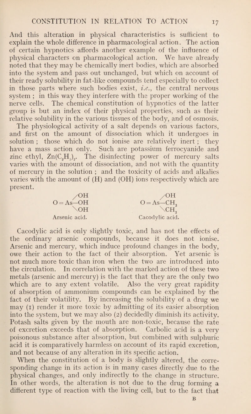 And this alteration in physical characteristics is sufficient to explain the whole difference in pharmacological action. The action of certain hypnotics affords another example of the influence of physical characters on pharmacological action. We have already noted that they may be chemically inert bodies, which are absorbed into the system and pass out unchanged, but which on account of their ready solubility in fat-like compounds tend especially to collect in those parts where such bodies exist, i.e., the central nervous system ; in this way they interfere with the proper working of the nerve cells. The chemical constitution of hypnotics of the latter group is but an index of their physical properties, such as their relative solubility in the various tissues of the body, and of osmosis. The physiological activity of a salt depends on various factors, and first on the amount of dissociation which it undergoes in solution ; those which do not ionise are relatively inert ; they have a mass action only. Such are potassium ferrocyanide and zinc ethyl, Zn(C2H.)2. The disinfecting power of mercury salts varies with the amount of dissociation, and not with the quantity of mercury in the solution ; and the toxicity of acids and alkalies varies with the amount of (H) and (OH) ions respectively which are present. /OH O - As-OH \OH Arsenic acid. /OH O = As—CH, \ch3 Cacodylic acid. Cacodylic acid is only slightly toxic, and has not the effects of the ordinary arsenic compounds, because it does not ionise. Arsenic and mercury, which induce profound changes in the body, owe their action to the fact of their absorption. Yet arsenic is not much more toxic than iron when the two are introduced into the circulation. In correlation with the marked action of these two metals (arsenic and mercury) is the fact that they are the only two which are to any extent volatile. Also the very great rapidity of absorption of ammonium compounds can be explained by the fact of their volatility. By increasing the solubility of a drug we may (1) render it more toxic by admitting of its easier absorption into the system, but we may also (2) decidedly diminish its activity. Potash salts given by the mouth are non-toxic, because the rate of excretion exceeds that of absorption. Carbolic acid is a very poisonous substance after absorption, but combined with sulphuric acid it is comparatively harmless on account of its rapid excretion, and not because of any alteration in its specific action. When the constitution of a body is slightly altered, the corre¬ sponding change in its action is in many cases directly due to the physical changes, and only indirectly to the change in structure. In other words, the alteration is not due to the drug forming a different type of reaction with the living cell, but to the fact that B