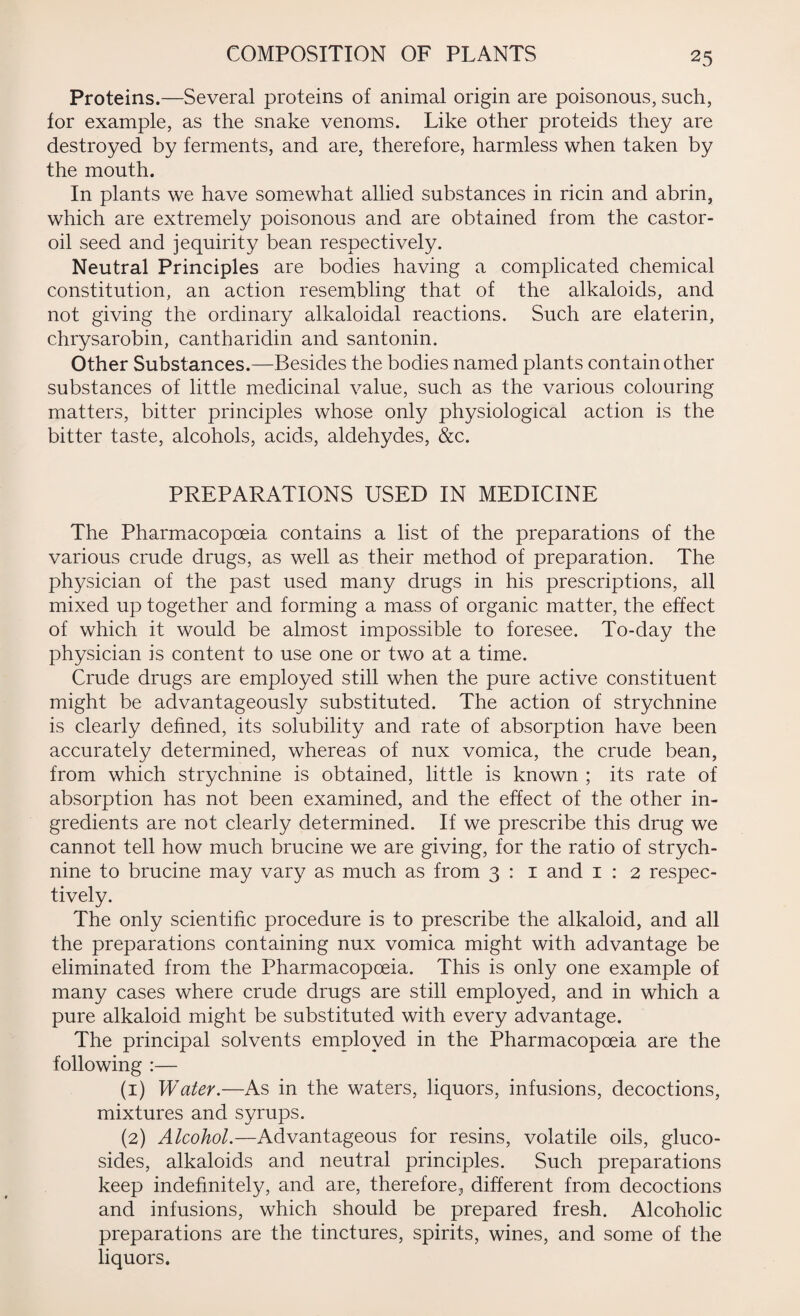 Proteins.—Several proteins of animal origin are poisonous, such, for example, as the snake venoms. Like other proteids they are destroyed by ferments, and are, therefore, harmless when taken by the mouth. In plants we have somewhat allied substances in ricin and abrin, which are extremely poisonous and are obtained from the castor- oil seed and jequirity bean respectively. Neutral Principles are bodies having a complicated chemical constitution, an action resembling that of the alkaloids, and not giving the ordinary alkaloidal reactions. Such are elaterin, chrysarobin, cantharidin and santonin. Other Substances.—Besides the bodies named plants contain other substances of little medicinal value, such as the various colouring matters, bitter principles whose only physiological action is the bitter taste, alcohols, acids, aldehydes, &c. PREPARATIONS USED IN MEDICINE The Pharmacopoeia contains a list of the preparations of the various crude drugs, as well as their method of preparation. The physician of the past used many drugs in his prescriptions, all mixed up together and forming a mass of organic matter, the effect of which it would be almost impossible to foresee. To-day the physician is content to use one or two at a time. Crude drugs are employed still when the pure active constituent might be advantageously substituted. The action of strychnine is clearly defined, its solubility and rate of absorption have been accurately determined, whereas of nux vomica, the crude bean, from which strychnine is obtained, little is known ; its rate of absorption has not been examined, and the effect of the other in¬ gredients are not clearly determined. If we prescribe this drug we cannot tell how much brucine we are giving, for the ratio of strych¬ nine to brucine may vary as much as from 3 : 1 and 1 : 2 respec¬ tively. The only scientific procedure is to prescribe the alkaloid, and all the preparations containing nux vomica might with advantage be eliminated from the Pharmacopoeia. This is only one example of many cases where crude drugs are still employed, and in which a pure alkaloid might be substituted with every advantage. The principal solvents employed in the Pharmacopoeia are the following :— (1) Water.—As in the waters, liquors, infusions, decoctions, mixtures and syrups. (2) Alcohol.—Advantageous for resins, volatile oils, gluco- sides, alkaloids and neutral principles. Such preparations keep indefinitely, and are, therefore, different from decoctions and infusions, which should be prepared fresh. Alcoholic preparations are the tinctures, spirits, wines, and some of the liquors.