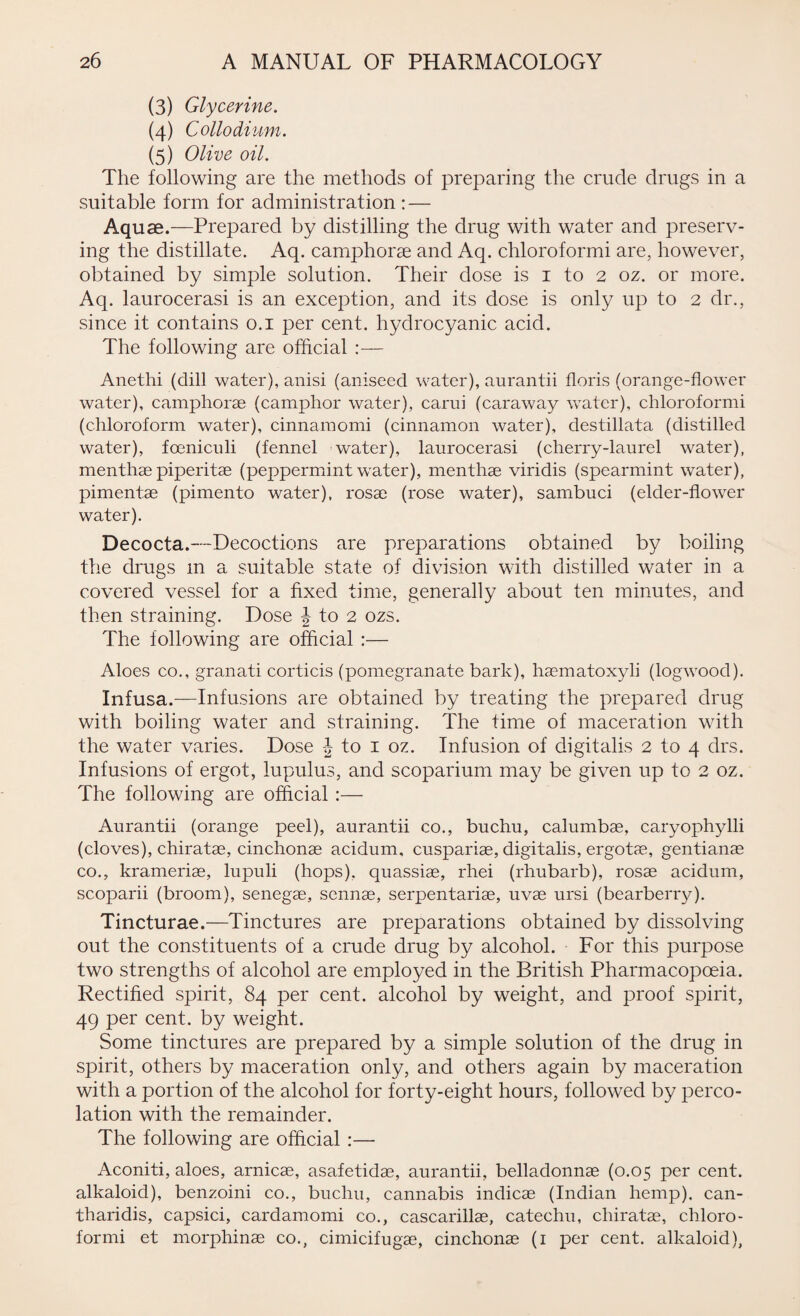 (3) Glycerine. (4) Collodium. (5) Olive oil. The following are the methods of preparing the crude drugs in a suitable form for administration : — Aquae.—Prepared by distilling the drug with water and preserv¬ ing the distillate. Aq. camphorae and Aq. chloroformi are, however, obtained by simple solution. Their dose is 1 to 2 oz. or more. Aq. laurocerasi is an exception, and its dose is only up to 2 dr., since it contains 0.1 per cent, hydrocyanic acid. The following are official :— Anethi (dill water), anisi (aniseed water), aurantii floris (orange-flower water), camphorae (camphor water), carui (caraway water), chloroformi (chloroform water), cinnamomi (cinnamon water), destillata (distilled water), foeniculi (fennel water), laurocerasi (cherry-laurel water), menthae piperitae (peppermint water), menthae viridis (spearmint water), piment.ae (pimento water), rosae (rose water), sambuci (elder-flower water). Decocta.—Decoctions are preparations obtained by boiling the drugs m a suitable state of division with distilled wafer in a covered vessel for a fixed time, generally about ten minutes, and then straining. Dose J to 2 ozs. The following are official :— Aloes co., granati corticis (pomegranate bark), haematoxyli (logwood). Infusa.—Infusions are obtained by treating the prepared drug with boiling water and straining. The time of maceration with the water varies. Dose J to 1 oz. Infusion of digitalis 2 to 4 drs. Infusions of ergot, lupulus, and scoparium may be given up to 2 oz. The following are official :— Aurantii (orange peel), aurantii co., buchu, calumbae, caryophylli (cloves), chiratas, cinchonas acidum, cuspariae, digitalis, ergotas, gentianas co., krameriae, lupuli (hops), quassiae, rhei (rhubarb), rosae acidum, scoparii (broom), senegae, sennas, serpentariae, uvas ursi (bearberry). Tincturae.—Tinctures are preparations obtained by dissolving out the constituents of a crude drug by alcohol. For this purpose two strengths of alcohol are employed in the British Pharmacopoeia. Rectified spirit, 84 per cent, alcohol by weight, and proof spirit, 49 per cent, by weight. Some tinctures are prepared by a simple solution of the drug in spirit, others by maceration only, and others again by maceration with a portion of the alcohol for forty-eight hours, followed by perco¬ lation with the remainder. The following are official :— Aconiti, aloes, arnicse, asafetidae, aurantii, belladonnae (0.05 per cent, alkaloid), benzoini co., buchu, cannabis indicae (Indian hemp), can- tharidis, capsici, cardamomi co., cascarillas, catechu, chiratas, chloro¬ formi et morphinae co., cimicifugas, cinchonas (1 per cent, alkaloid),