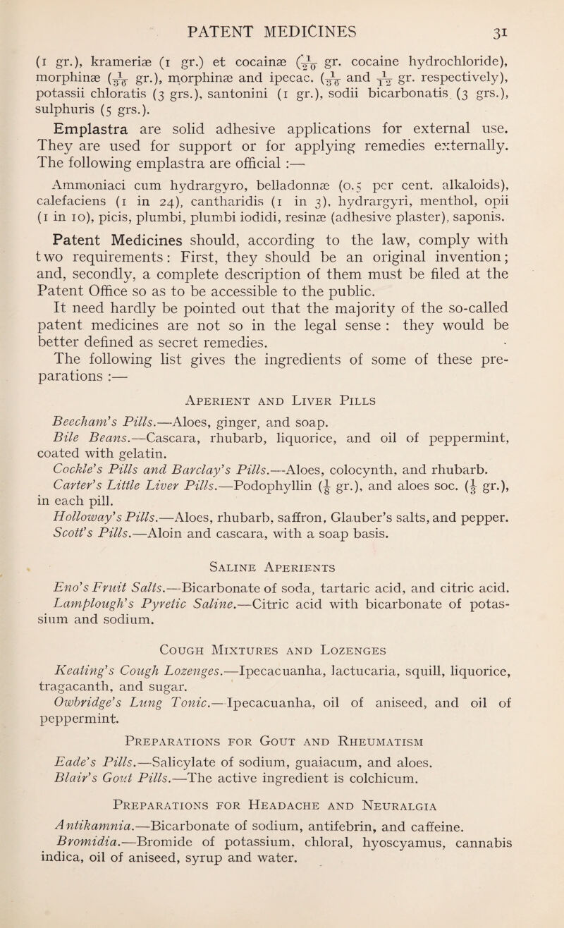 PATENT MEDICINES (1 gr.), krameriae (1 gr.) et cocainas (CL gr. cocaine hydrochloride), morphinae (¥L gr.), morphinae and ipecac. (¥L and TL gr. respectively), potassii chloratis (3 grs.), santonini (1 gr.), sodii bicarbonatis (3 grs.), sulphuris (5 grs.). Emplastra are solid adhesive applications for external use. They are used for support or for applying remedies externally. The following emplastra are official :— Ammoniaci cum hydrargyro, belladonnas (0.5 per cent, alkaloids), calefaciens (1 in 24), cantharidis (1 in 3), hydrargyri, menthol, opii (1 in 10), picis, plumbi, plumbi iodidi, resinae (adhesive plaster), saponis. Patent Medicines should, according to the law, comply with two requirements: First, they should be an original invention; and, secondly, a complete description of them must be filed at the Patent Office so as to be accessible to the public. It need hardly be pointed out that the majority of the so-called patent medicines are not so in the legal sense : they would be better defined as secret remedies. The following list gives the ingredients of some of these pre¬ parations :— Aperient and Liver Pills Beecham’s Pills.—Aloes, ginger, and soap. Bile Beans.—Cascara, rhubarb, liquorice, and oil of peppermint, coated with gelatin. Cockle’s Pills and Barclay’s Pills.—Aloes, colocynth, and rhubarb. Carter’s Little Liver Pills.—Podophyllin gr.), and aloes soc. (J gr.), in each pill. Holloway’s Pills.—Aloes, rhubarb, saffron, Glauber’s salts, and pepper. Scott’s Pills.—Aloin and cascara, with a soap basis. Saline Aperients Eno’s Fruit Salts.—Bicarbonate of soda, tartaric acid, and citric acid. Lamplough’s Pyretic Saline.—Citric acid with bicarbonate of potas¬ sium and sodium. Cough Mixtures and Lozenges Keating’s Cough Lozenges.—Ipecacuanha, lactucaria, squill, liquorice, tragacanth, and sugar. Owbridge’s Lung Tonic.—Ipecacuanha, oil of aniseed, and oil of peppermint. Preparations for Gout and Rheumatism Eade’s Pills.—Salicylate of sodium, guaiacum, and aloes. Blair’s Gout Pills.—The active ingredient is colchicum. Preparations for Headache and Neuralgia Antikamnia.—Bicarbonate of sodium, antifebrin, and caffeine. Bromidia.—Bromide of potassium, chloral, hyoscyamus, cannabis indica, oil of aniseed, syrup and water.