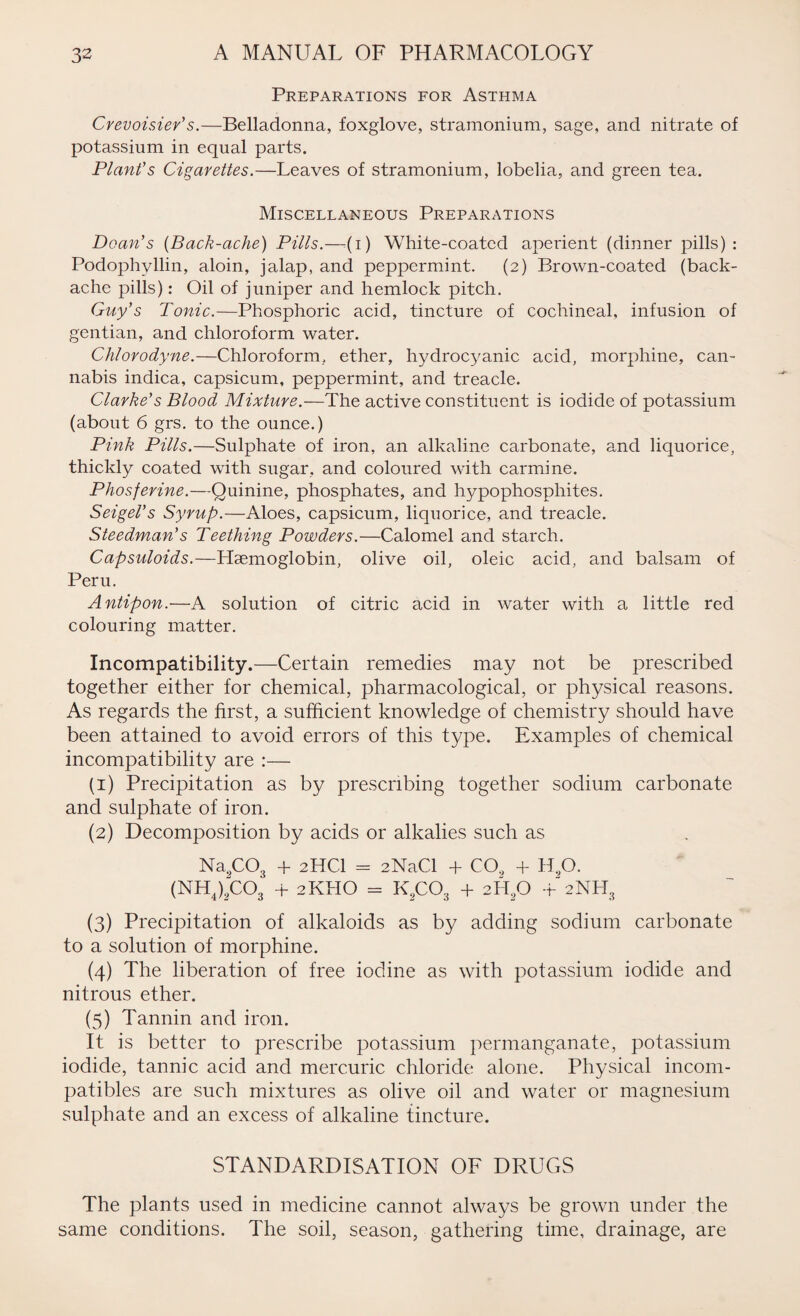 Preparations for Asthma Crevoisier's.—Belladonna, foxglove, stramonium, sage, and nitrate of potassium in equal parts. Plant's Cigarettes.—Leaves of stramonium, lobelia, and green tea. Miscellaneous Preparations Doan's (Back-ache) Pills.—(i) White-coated aperient (dinner pills): Podophvllin, aloin, jalap, and peppermint. (2) Brown-coated (back¬ ache pills): Oil of juniper and hemlock pitch. Guy's Tonic.—Phosphoric acid, tincture of cochineal, infusion of gentian, and chloroform water. Chlorodyne.—Chloroform, ether, hydroc3'anic acid, morphine, can¬ nabis indica, capsicum, peppermint, and treacle. Clarke's Blood Mixture.—The active constituent is iodide of potassium (about 6 grs. to the ounce.) Pink Pills.—Sulphate of iron, an alkaline carbonate, and liquorice, thickly coated with sugar, and coloured with carmine. Phosferine.—Quinine, phosphates, and hypophosphites. Seigel's Syrup.—Aloes, capsicum, liquorice, and treacle. Steedman's Teething Powders.—Calomel and starch. Capsuloids.—Haemoglobin, olive oil, oleic acid, and balsam of Peru. Antipon.—A solution of citric acid in water with a little red colouring matter. Incompatibility.—Certain remedies may not be prescribed together either for chemical, pharmacological, or physical reasons. As regards the first, a sufficient knowledge of chemistry should have been attained to avoid errors of this type. Examples of chemical incompatibility are :— (1) Precipitation as by prescribing together sodium carbonate and sulphate of iron. (2) Decomposition by acids or alkalies such as Na9COs + 2HCI = 2NaCl + CO., + H90. (NH4)“C03 + 2KHO = K9C03 + 2HsO +2NH3 (3) Precipitation of alkaloids as by adding sodium carbonate to a solution of morphine. (4) The liberation of free iodine as with potassium iodide and nitrous ether. (5) Tannin and iron. It is better to prescribe potassium permanganate, potassium iodide, tannic acid and mercuric chloride alone. Physical incom¬ patibles are such mixtures as olive oil and water or magnesium sulphate and an excess of alkaline tincture. STANDARDISATION OF DRUGS The plants used in medicine cannot always be grown under the same conditions. The soil, season, gathering time, drainage, are