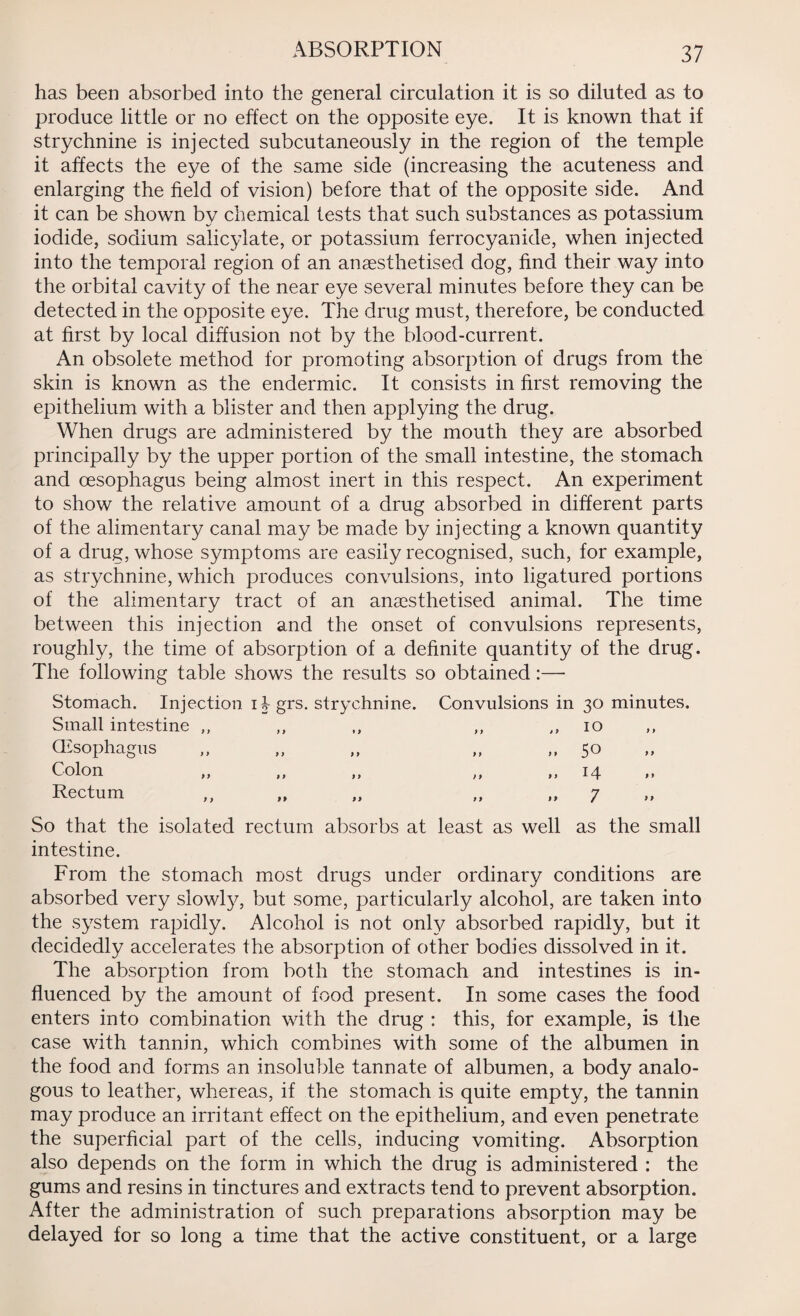 ABSORPTION has been absorbed into the general circulation it is so diluted as to produce little or no effect on the opposite eye. It is known that if strychnine is injected subcutaneously in the region of the temple it affects the eye of the same side (increasing the acuteness and enlarging the field of vision) before that of the opposite side. And it can be shown by chemical tests that such substances as potassium iodide, sodium salicylate, or potassium ferrocyanide, when injected into the temporal region of an anaesthetised dog, find their way into the orbital cavity of the near eye several minutes before they can be detected in the opposite eye. The drug must, therefore, be conducted at first by local diffusion not by the blood-current. An obsolete method for promoting absorption of drugs from the skin is known as the endermic. It consists in first removing the epithelium with a blister and then applying the drug. When drugs are administered by the mouth they are absorbed principally by the upper portion of the small intestine, the stomach and oesophagus being almost inert in this respect. An experiment to show the relative amount of a drug absorbed in different parts of the alimentary canal may be made by injecting a known quantity of a drug, whose symptoms are easily recognised, such, for example, as strychnine, which produces convulsions, into ligatured portions of the alimentary tract of an anaesthetised animal. The time between this injection and the onset of convulsions represents, roughly, the time of absorption of a definite quantity of the drug. The following table shows the results so obtained:— Stomach. Injection ib grs. strychnine. Small intestine ,, (Esophagus Colon Rectum Convulsions in 30 minutes. 9 9 9 9 ) 9 10 50 14 7 9 9 9 9 So that the isolated rectum absorbs at least as well as the small intestine. From the stomach most drugs under ordinary conditions are absorbed very slowty, but some, particularly alcohol, are taken into the system rapidly. Alcohol is not only absorbed rapidly, but it decidedly accelerates the absorption of other bodies dissolved in it. The absorption from both the stomach and intestines is in¬ fluenced by the amount of food present. In some cases the food enters into combination with the drug : this, for example, is the case with tannin, which combines with some of the albumen in the food and forms an insoluble tannate of albumen, a body analo¬ gous to leather, whereas, if the stomach is quite empty, the tannin may produce an irritant effect on the epithelium, and even penetrate the superficial part of the cells, inducing vomiting. Absorption also depends on the form in which the drug is administered : the gums and resins in tinctures and extracts tend to prevent absorption. After the administration of such preparations absorption may be delayed for so long a time that the active constituent, or a large