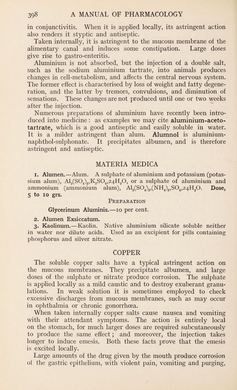 in conjunctivitis. When it is applied locally, its astringent action also renders it styptic and antiseptic. Taken internally, it is astringent to the mucous membrane of the alimentary canal and induces some constipation. Large doses give rise to gastro-enteritis. Aluminium is not absorbed, but the injection of a double salt, such as the sodium aluminium tartrate, into animals produces changes in cell-metabolism, and affects the central nervous system. The former effect is characterised by loss of weight and fatty degene¬ ration, and the latter by tremors, convulsions, and diminution of sensations. These changes are not produced until one or two weeks after the injection. Numerous preparations of aluminium have recently been intro¬ duced into medicine: as examples we may cite aluminium-aceto- tartrate, which is a good antiseptic and easily soluble in water. It is a milder astringent than alum. Alumnol is aluminium- naphthol-sulphonate. It precipitates albumen, and is therefore astringent and antiseptic. MATERIA MEDICA 1. Alumen.—Alum. A sulphate of aluminium and potassium (potas¬ sium alum), A10(S04)3,K2S04,24H20, or a sulphate of aluminium and ammonium (ammonium alum), A12(S04)3,(NH4)2,S04,24H20. Dose, 5 to io grs. Preparation Glycerinum Aluminis.—10 per cent. 2. Alumen Exsiccatum. 3. Kaolinum.—Kaolin. Native aluminium silicate soluble neither in water nor dilute acids. Used as an excipient for pills containing phosphorus and silver nitrate. COPPER The soluble copper salts have a typical astringent action on the mucous membranes. They precipitate albumen, and large doses of the sulphate or nitrate produce corrosion. The sulphate is applied locally as a mild caustic and to destroy exuberant granu¬ lations. In weak solution it is sometimes employed to check excessive discharges from mucous membranes, such as may occur in ophthalmia or chronic gonorrhoea. When taken internally copper salts cause nausea and vomiting with their attendant symptoms. The action is entirely local on the stomach, for much larger doses are required subcutaneously to produce the same effect; and moreover, the injection takes longer to induce emesis. Both these facts prove that the emesis is excited locally. Large amounts of the drug given by the mouth produce corrosion of the gastric epithelium, with violent pain, vomiting and purging,