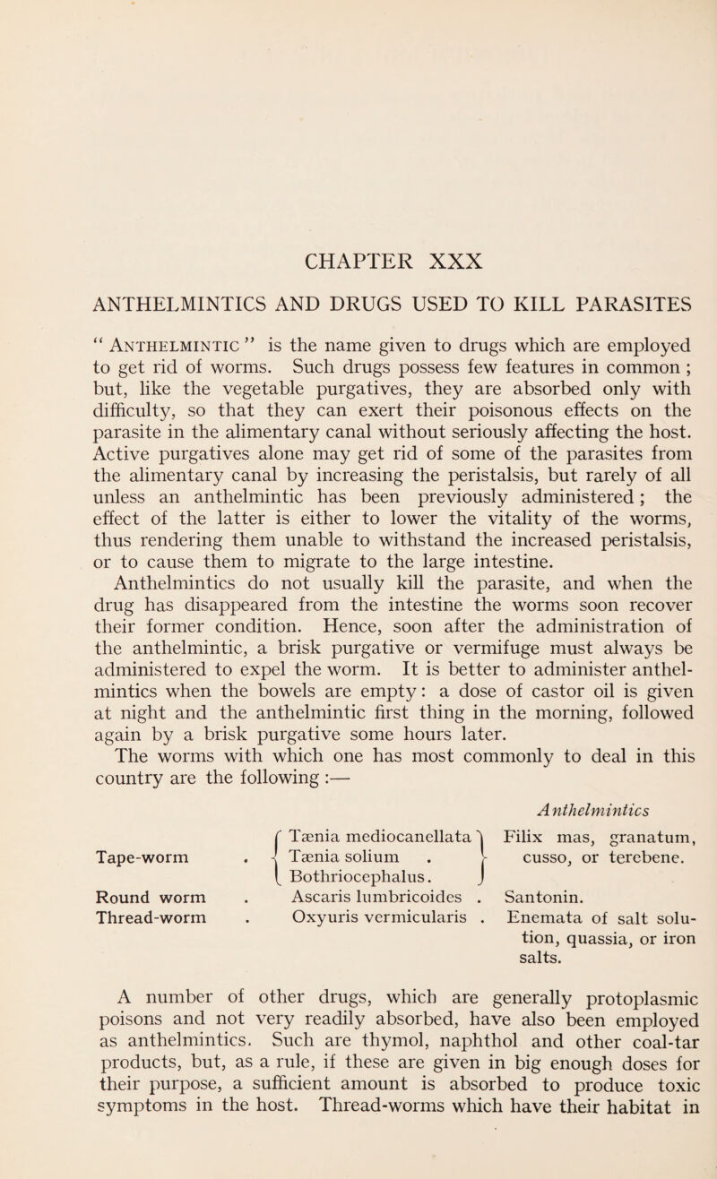 CHAPTER XXX ANTHELMINTICS AND DRUGS USED TO KILL PARASITES “ Anthelmintic ” is the name given to drugs which are employed to get rid of worms. Such drugs possess few features in common ; but, like the vegetable purgatives, they are absorbed only with difficulty, so that they can exert their poisonous effects on the parasite in the alimentary canal without seriously affecting the host. Active purgatives alone may get rid of some of the parasites from the alimentary canal by increasing the peristalsis, but rarely of all unless an anthelmintic has been previously administered; the effect of the latter is either to lower the vitality of the worms, thus rendering them unable to withstand the increased peristalsis, or to cause them to migrate to the large intestine. Anthelmintics do not usually kill the parasite, and when the drug has disappeared from the intestine the worms soon recover their former condition. Hence, soon after the administration of the anthelmintic, a brisk purgative or vermifuge must always be administered to expel the worm. It is better to administer anthel¬ mintics when the bowels are empty: a dose of castor oil is given at night and the anthelmintic first thing in the morning, followed again by a brisk purgative some hours later. The worms with which one has most commonly to deal in this country are the following :— r Taenia mediocanellata i Anthelmintics 1 Filix mas, granatum, Tape-worm -J Taenia solium cusso, or terebene. Round worm f Bothriocephalus. J Ascaris lumbricoidcs . 1 Santonin. Thread-worm Oxyuris vermicularis , Enemata of salt solu¬ tion, quassia, or iron salts. A number of other drugs, which are generally protoplasmic poisons and not very readily absorbed, have also been employed as anthelmintics. Such are thymol, naphthol and other coal-tar products, but, as a rule, if these are given in big enough doses for their purpose, a sufficient amount is absorbed to produce toxic symptoms in the host. Thread-worms which have their habitat in