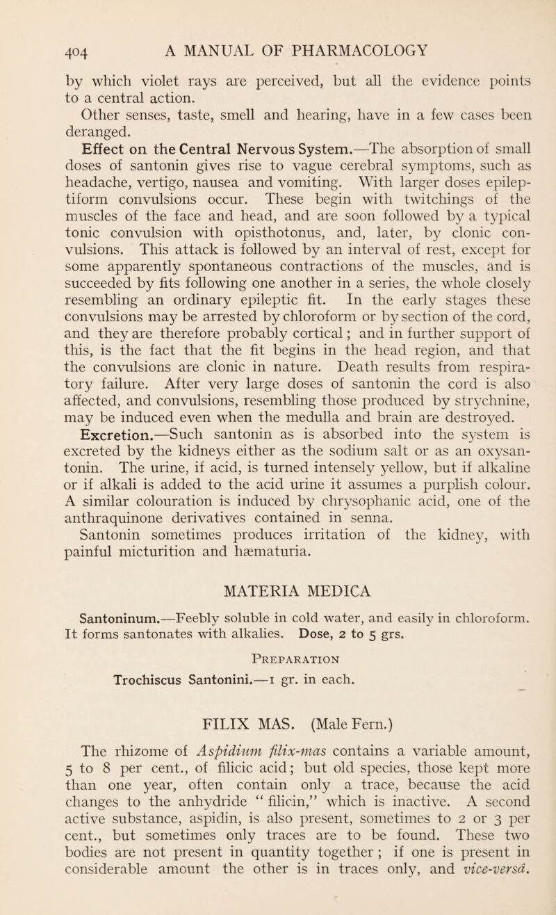 by which violet rays are perceived, but all the evidence points to a central action. Other senses, taste, smell and hearing, have in a few cases been deranged. Effect on the Central Nervous System.—The absorption of small doses of santonin gives rise to vague cerebral symptoms, such as headache, vertigo, nausea and vomiting. With larger doses epilep¬ tiform convulsions occur. These begin with twitchings of the muscles of the face and head, and are soon followed by a typical tonic convulsion with opisthotonus, and, later, by clonic con¬ vulsions. This attack is followed by an interval of rest, except for some apparently spontaneous contractions of the muscles, and is succeeded by fits following one another in a series, the whole closely resembling an ordinary epileptic fit. In the early stages these convulsions may be arrested by chloroform or by section of the cord, and they are therefore probably cortical; and in further support of this, is the fact that the fit begins in the head region, and that the convulsions are clonic in nature. Death results from respira¬ tory failure. After very large doses of santonin the cord is also affected, and convulsions, resembling those produced by strychnine, may be induced even when the medulla and brain are destroyed. Excretion.—Such santonin as is absorbed into the system is excreted by the kidneys either as the sodium salt or as an oxysan- tonin. The urine, if acid, is turned intensely yellow, but if alkaline or if alkali is added to the acid urine it assumes a purplish colour. A similar colouration is induced by chrysophanic acid, one of the anthraquinone derivatives contained in senna. Santonin sometimes produces irritation of the kidney, with painful micturition and haematuria. MATERIA MEDICA Santoninum.—Feebly soluble in cold water, and easily in chloroform. It forms santonates with alkalies. Dose, 2 to 5 grs. Preparation Trochiscus Santonini.—1 gr. in each. FILIX MAS. (Male Fern.) The rhizome of Aspidium filix-mas contains a variable amount, 5 to 8 per cent., of filicic acid; but old species, those kept more than one year, often contain only a trace, because the acid changes to the anhydride “ filicin,” which is inactive. A second active substance, aspidin, is also present, sometimes to 2 or 3 per cent., but sometimes only traces are to be found. These two bodies are not present in quantity together ; if one is present in considerable amount the other is in traces only, and vice-versa.