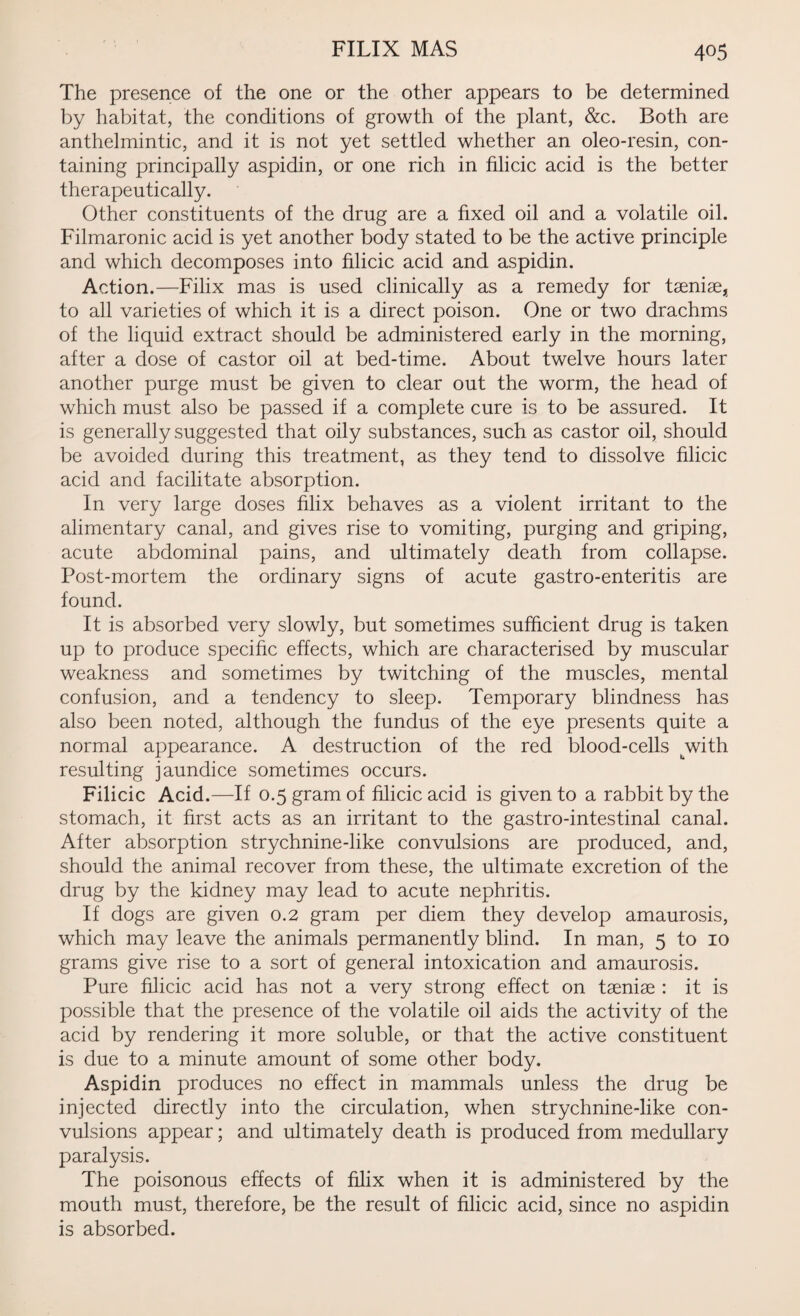 The presence of the one or the other appears to be determined by habitat, the conditions of growth of the plant, &c. Both are anthelmintic, and it is not yet settled whether an oleo-resin, con¬ taining principally aspidin, or one rich in filicic acid is the better therapeutically. Other constituents of the drug are a fixed oil and a volatile oil. Filmaronic acid is yet another body stated to be the active principle and which decomposes into filicic acid and aspidin. Action.—Filix mas is used clinically as a remedy for taeniae, to all varieties of which it is a direct poison. One or two drachms of the liquid extract should be administered early in the morning, after a dose of castor oil at bed-time. About twelve hours later another purge must be given to clear out the worm, the head of which must also be passed if a complete cure is to be assured. It is generally suggested that oily substances, such as castor oil, should be avoided during this treatment, as they tend to dissolve filicic acid and facilitate absorption. In very large doses filix behaves as a violent irritant to the alimentary canal, and gives rise to vomiting, purging and griping, acute abdominal pains, and ultimately death from collapse. Post-mortem the ordinary signs of acute gastro-enteritis are found. It is absorbed very slowly, but sometimes sufficient drug is taken up to produce specific effects, which are characterised by muscular weakness and sometimes by twitching of the muscles, mental confusion, and a tendency to sleep. Temporary blindness has also been noted, although the fundus of the eye presents quite a normal appearance. A destruction of the red blood-cells jwith resulting jaundice sometimes occurs. Filicic Acid.—If 0.5 gram of filicic acid is given to a rabbit by the stomach, it first acts as an irritant to the gastro-intestinal canal. After absorption strychnine-like convulsions are produced, and, should the animal recover from these, the ultimate excretion of the drug by the kidney may lead to acute nephritis. If dogs are given 0.2 gram per diem they develop amaurosis, which may leave the animals permanently blind. In man, 5 to 10 grams give rise to a sort of general intoxication and amaurosis. Pure filicic acid has not a very strong effect on taeniae : it is possible that the presence of the volatile oil aids the activity of the acid by rendering it more soluble, or that the active constituent is due to a minute amount of some other body. Aspidin produces no effect in mammals unless the drug be injected directly into the circulation, when strychnine-like con¬ vulsions appear; and ultimately death is produced from medullary paralysis. The poisonous effects of filix when it is administered by the mouth must, therefore, be the result of filicic acid, since no aspidin is absorbed.