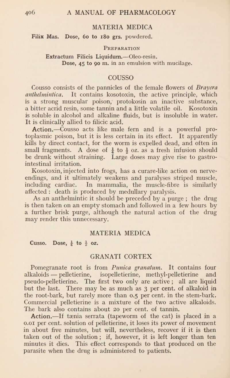 MATERIA MEDICA Filix Mas. Dose, 60 to 180 grs. powdered. Preparation Extractum Filicis Liquidum.—Oleo-resin. Dose, 45 to 90 m. in an emulsion with mucilage. cousso Cousso consists of the pannicles of the female flowers of Brayera anthelmintica. It contains kosotoxin, the active principle, which is a strong muscular poison, protokosin an inactive substance, a bitter acrid resin, some tannin and a little volatile oil. Kosotoxin is soluble in alcohol and alkaline fluids, but is insoluble in water. It is clinically allied to filmic acid. Action.—Cousso acts like male fern and is a powerful pro¬ toplasmic poison, but it is less certain in its effect. It apparently kills by direct contact, for the worm is expelled dead, and often in small fragments. A dose of £ to J oz. as a fresh infusion should be drunk without straining. Large doses may give rise to gastro¬ intestinal irritation. Kosotoxin, injected into frogs, has a curare-like action on nerve- endings, and it ultimately weakens and paralyses striped muscle, including cardiac. In mammalia, the muscle-fibre is similarly affected : death is produced by medullary paralysis. As an anthelmintic it should be preceded by a purge ; the drug is then taken on an empty stomach and followed in a few hours by a further brisk purge, although the natural action of the drug may render this unnecessary. MATERIA MEDICA Cusso. Dose, to \ oz. GRANATI CORTEX Pomegranate root is from Punica granatum. It contains four alkaloids — pelletierine, isopelletierine. methyl-pelletierine and pseudo-pelletierine. The first two only are active ; all are liquid but the last. There may be as much as 3 per cent, of alkaloid in the root-bark, but rarely more than 0.5 per cent, in the stem-bark. Commercial pelletierine is a mixture of the two active alkaloids. The bark also contains about 20 per cent, of tannin. Action.—If taenia serrata (tapeworm of the cat) is placed in a 0.01 per cent, solution of pelletierine, it loses its power of movement in about five minutes, but will, nevertheless, recover if it is then taken out of the solution ; if, however, it is left longer than ten minutes it dies. This effect corresponds to that produced on the parasite when the drug is administered to patients.