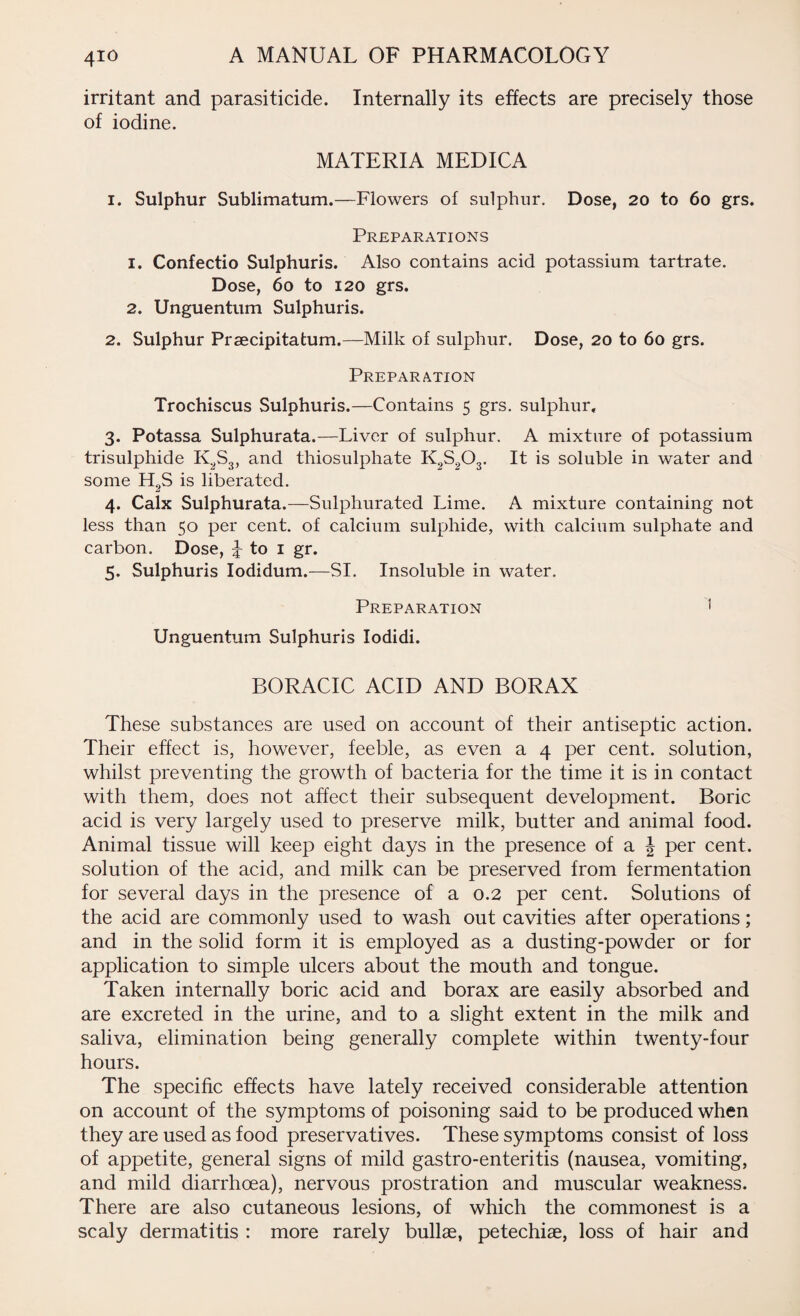 irritant and parasiticide. Internally its effects are precisely those of iodine. MATERIA MEDICA 1. Sulphur Sublimatum.—Flowers of sulphur. Dose, 20 to 60 grs. Preparations 1. Confectio Sulphuris. Also contains acid potassium tartrate. Dose, 60 to 120 grs. 2. Unguentum Sulphuris. 2. Sulphur Prsecipitatum.—Milk of sulphur. Dose, 20 to 60 grs. Preparation Trochiscus Sulphuris.—Contains 5 grs. sulphur, 3. Potassa Sulphurata.—Liver of sulphur. A mixture of potassium trisulphide K2S3, and thiosulphate K.,S203. It is soluble in water and some H 2S is liberated. 4. Calx Sulphurata.—Sulphurated Lime. A mixture containing not less than 50 per cent, of calcium sulphide, with calcium sulphate and carbon. Dose, ^ to 1 gr. 5. Sulphuris Iodidum.—SI. Insoluble in water. Preparation 1 Unguentum Sulphuris Iodidi. BORACIC ACID AND BORAX These substances are used on account of their antiseptic action. Their effect is, however, feeble, as even a 4 per cent, solution, whilst preventing the growth of bacteria for the time it is in contact with them, does not affect their subsequent development. Boric acid is very largely used to preserve milk, butter and animal food. Animal tissue will keep eight days in the presence of a J per cent, solution of the acid, and milk can be preserved from fermentation for several days in the presence of a 0.2 per cent. Solutions of the acid are commonly used to wash out cavities after operations; and in the solid form it is employed as a dusting-powder or for application to simple ulcers about the mouth and tongue. Taken internally boric acid and borax are easily absorbed and are excreted in the urine, and to a slight extent in the milk and saliva, elimination being generally complete within twenty-four hours. The specific effects have lately received considerable attention on account of the symptoms of poisoning said to be produced when they are used as food preservatives. These symptoms consist of loss of appetite, general signs of mild gastro-enteritis (nausea, vomiting, and mild diarrhoea), nervous prostration and muscular weakness. There are also cutaneous lesions, of which the commonest is a scaly dermatitis : more rarely bullae, petechiae, loss of hair and