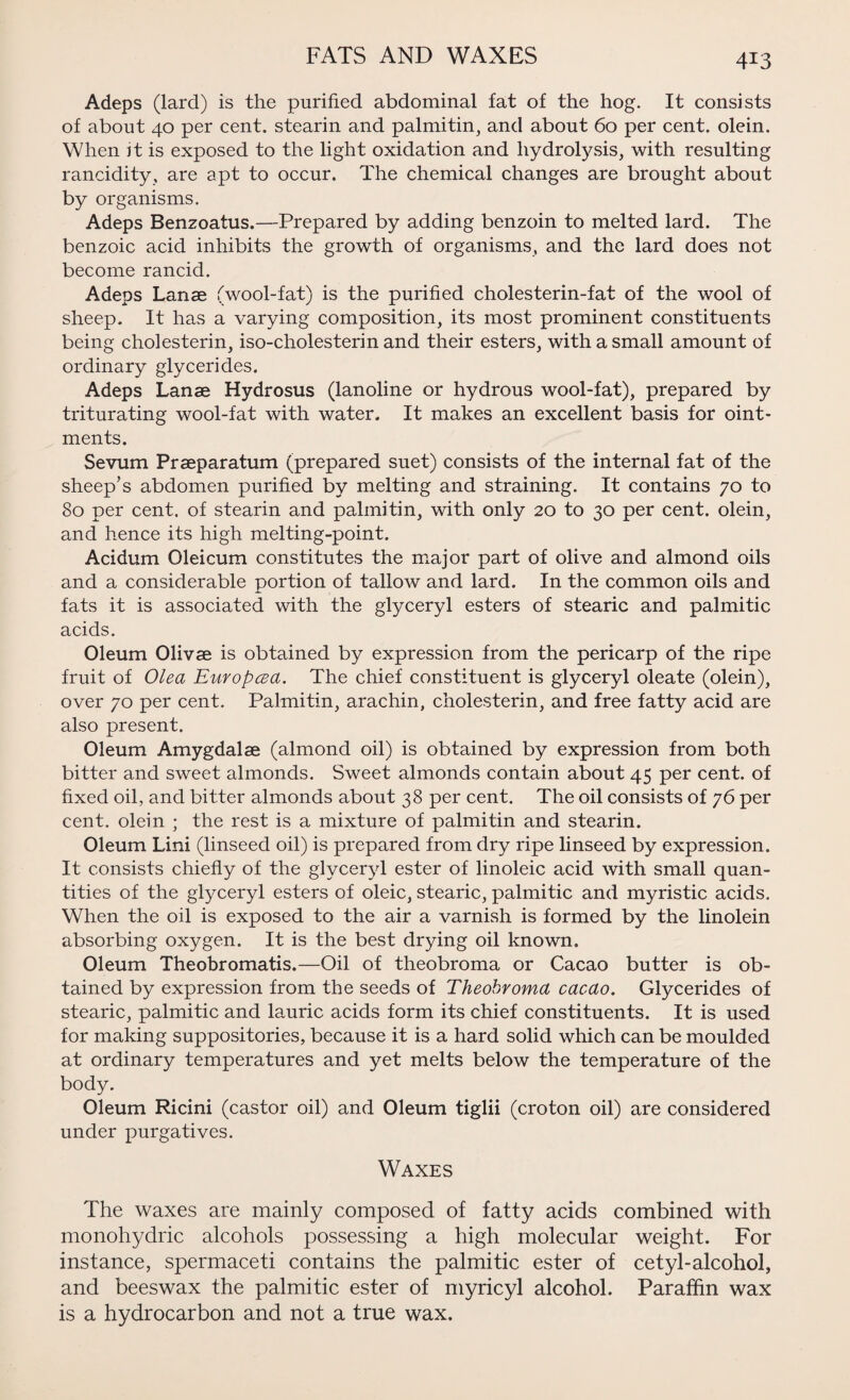 FATS AND WAXES Adeps (lard) is the purified abdominal fat of the hog. It consists of about 40 per cent, stearin and palmitin, and about 60 per cent, olein. When it is exposed to the light oxidation and hydrolysis, with resulting rancidity, are apt to occur. The chemical changes are brought about by organisms. Adeps Benzoatus.—Prepared by adding benzoin to melted lard. The benzoic acid inhibits the growth of organisms, and the lard does not become rancid. Adeps Lanae (wool-fat) is the purified cholesterin-fat of the wool of sheep. It has a varying composition, its most prominent constituents being cholesterin, iso-cholesterin and their esters, with a small amount of ordinary glycerides. Adeps Lanae Hydrosus (lanoline or hydrous wool-fat), prepared by triturating wool-fat with water. It makes an excellent basis for oint¬ ments. Sevum Praeparatum (prepared suet) consists of the internal fat of the sheep’s abdomen purified by melting and straining. It contains 70 to 80 per cent, of stearin and palmitin, with only 20 to 30 per cent, olein, and hence its high melting-point. Acidum Oleicum constitutes the major part of olive and almond oils and a considerable portion of tallow and lard. In the common oils and fats it is associated with the glyceryl esters of stearic and palmitic acids. Oleum Olivse is obtained by expression from the pericarp of the ripe fruit of Olea Europcea. The chief constituent is glyceryl oleate (olein), over 70 per cent. Palmitin, arachin, cholesterin, and free fatty acid are also present. Oleum Amygdalae (almond oil) is obtained by expression from both bitter and sweet almonds. Sweet almonds contain about 45 per cent, of fixed oil, and bitter almonds about 38 per cent. The oil consists of 76 per cent, olein ; the rest is a mixture of palmitin and stearin. Oleum Lini (linseed oil) is prepared from dry ripe linseed by expression. It consists chiefly of the glyceryl ester of linoleic acid with small quan¬ tities of the glyceryl esters of oleic, stearic, palmitic and myristic acids. When the oil is exposed to the air a varnish is formed by the linolein absorbing oxygen. It is the best drying oil known. Oleum Theobromatis.—Oil of theobroma or Cacao butter is ob¬ tained by expression from the seeds of Theobroma cacao. Glycerides of stearic, palmitic and lauric acids form its chief constituents. It is used for making suppositories, because it is a hard solid which can be moulded at ordinary temperatures and yet melts below the temperature of the body. Oleum Ricini (castor oil) and Oleum tiglii (croton oil) are considered under purgatives. Waxes The waxes are mainly composed of fatty acids combined with monohydric alcohols possessing a high molecular weight. For instance, spermaceti contains the palmitic ester of cetyl-alcohol, and beeswax the palmitic ester of myricyl alcohol. Paraffin wax is a hydrocarbon and not a true wax.