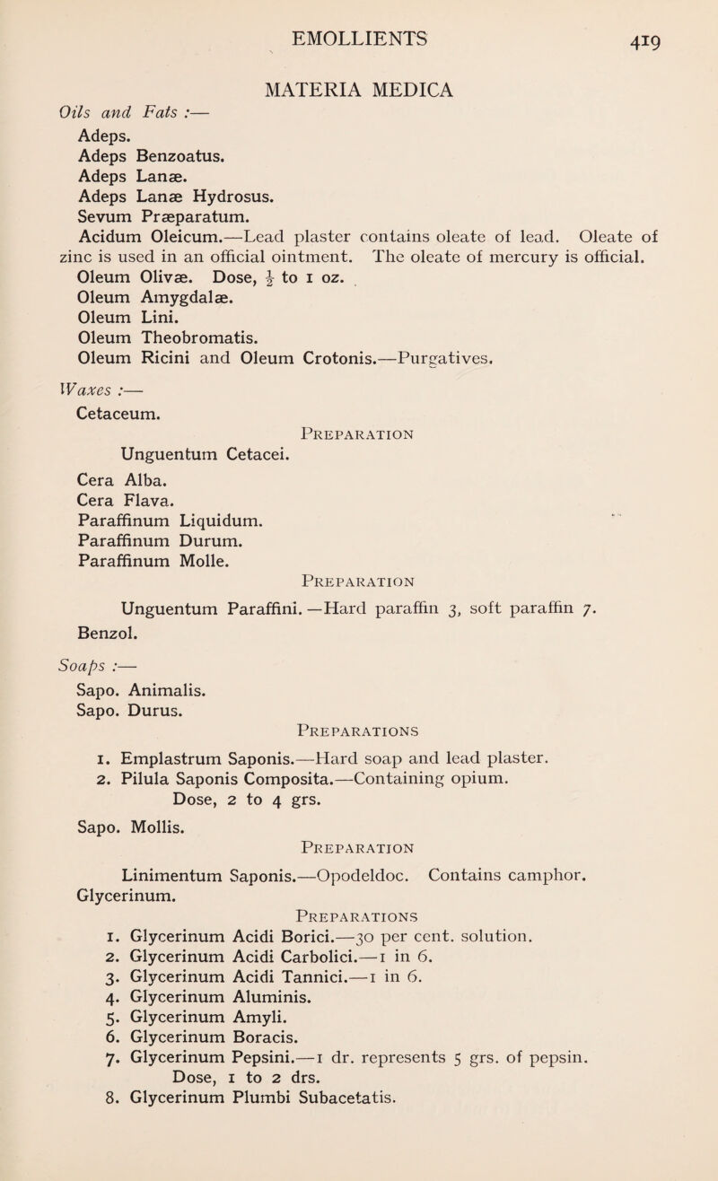 MATERIA MEDICA Oils and Fats :— Adeps. Adeps Benzoatus. Adeps Lanse. Adeps Lanse Hydrosus. Sevum Prseparatum. Acidum Oleicum.—Lead plaster contains oleate of lead. Oleate of zinc is used in an official ointment. The oleate of mercury is official. Oleum Olivse. Dose, \ to 1 oz. Oleum Amygdalae. Oleum Lini. Oleum Theobromatis. Oleum Ricini and Oleum Crotonis.—Purgatives. Waxes :— Cetaceum. Preparation Unguentum Cetacei. Cera Alba. Cera Flava. Paraffinum Liquidum. Paraffinum Durum. Paraffinum Molle. Preparation Unguentum Paraffini. —Hard paraffin 3, soft paraffin 7. Benzol. Soaps :— Sapo. Animalis. Sapo. Durus. Preparations 1. Emplastrum Saponis.—Hard soap and lead plaster. 2. Pilula Saponis Composita.—Containing opium. Dose, 2 to 4 grs. Sapo. Mollis. Preparation Linimentum Saponis.—Opodeldoc. Contains camphor. Glycerinum. Preparations 1. Glycerinum Acidi Borici.—30 per cent, solution. 2. Glycerinum Acidi Carbolici.—1 in 6. 3. Glycerinum Acidi Tannici.—1 in 6. 4. Glycerinum Aluminis. 5. Glycerinum Amyli. 6. Glycerinum Boracis. 7. Glycerinum Pepsini.—1 dr. represents 5 grs. of pepsin. Dose, 1 to 2 drs. 8. Glycerinum Plumbi Subacetatis.