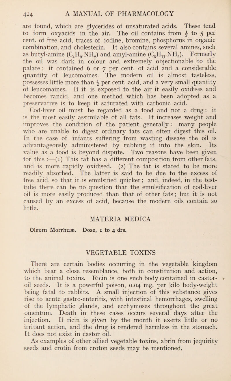 are found, which are glycerides of unsaturated acids. These tend to form oxyacids in the air. The oil contains from \ to 5 per cent, of free acid, traces of iodine, bromine, phosphorus in organic combination, and cholesterin. It also contains several amines, such as butyl-amine (C4H9.NH2) and amyl-amine (C5Hn.NH2). Formerly the oil was dark in colour and extremely objectionable to the palate : it contained 6 or 7 per cent, of acid and a considerable quantity of leucomaines. The modern oil is almost tasteless, possesses little more than \ per cent, acid, and a very small quantity of leucomaines. If it is exposed to the air it easily oxidises and becomes rancid, and one method which has been adopted as a preservative is to keep it saturated with carbonic acid. Cod-liver oil must be regarded as a food and not a drug : it is the most easily assimilable of all fats. It increases weight and improves the condition of the patient generally: many people who are unable to digest ordinary fats can often digest this oil. In the case of infants suffering from wasting disease the oil is advantageously administered by rubbing it into the skin. Its value as a food is beyond dispute. Two reasons have been given for this :—(1) This fat has a different composition from other fats, and is more rapidly oxidised. (2) The fat is stated to be more readily absorbed. The latter is said to be due to the excess of free acid, so that it is emulsified quicker; and, indeed, in the test- tube there can be no question that the emulsification of cod-liver oil is more easily produced than that of other fats; but it is not caused by an excess of acid, because the modern oils contain so little. MATERIA MEDICA Oleum Morrhuae. Dose, 1 to 4 drs. VEGETABLE TOXINS There are certain bodies occurring in the vegetable kingdom which bear a close resemblance, both in constitution and action, to the animal toxins. Ricin is one such body contained in castor- oil seeds. It is a powerful poison, 0.04 mg. per kilo body-weight being fatal to rabbits. A small injection of this substance gives rise to acute gastro-enteritis, with intestinal hemorrhages, swelling of the lymphatic glands, and ecchymoses throughout the great omentum. Death in these cases occurs several days after the injection. If ricin is given by the mouth it exerts little or no irritant action, and the drug is rendered harmless in the stomach. It does not exist in castor oil. As examples of other allied vegetable toxins, abrin from jequirity seeds and crotin from croton seeds may be mentioned.