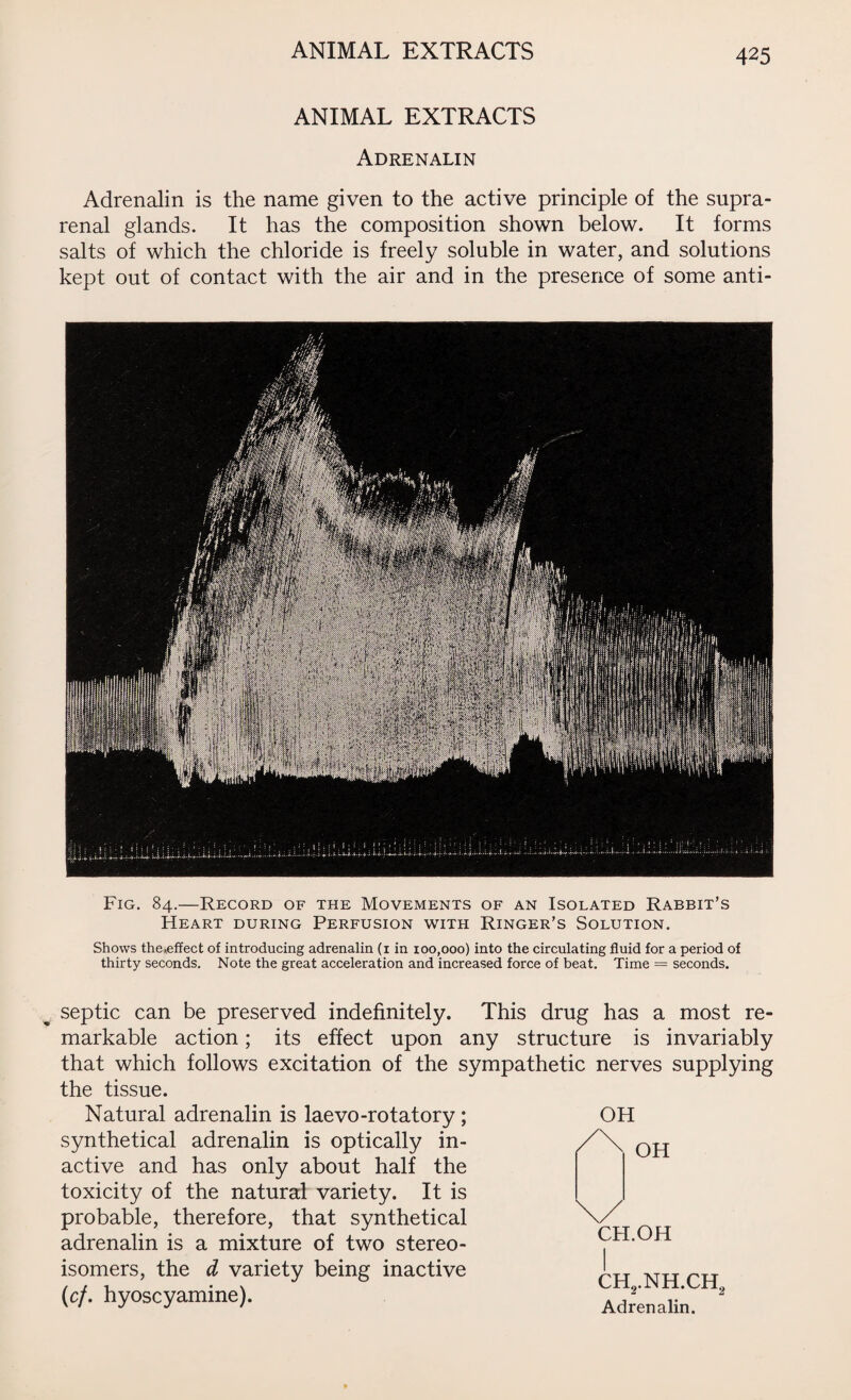 ANIMAL EXTRACTS Adrenalin Adrenalin is the name given to the active principle of the supra¬ renal glands. It has the composition shown below. It forms salts of which the chloride is freely soluble in water, and solutions kept out of contact with the air and in the presence of some anti- Fig. 84.—Record of the Movements of an Isolated Rabbit’s Heart during Perfusion with Ringer’s Solution. Shows the*effect of introducing adrenalin (1 in 100,000) into the circulating fluid for a period of thirty seconds. Note the great acceleration and increased force of beat. Time — seconds. OH septic can be preserved indefinitely. This drug has a most re¬ markable action; its effect upon any structure is invariably that which follows excitation of the sympathetic nerves supplying the tissue. Natural adrenalin is laevo-rotatory ; synthetical adrenalin is optically in¬ active and has only about half the toxicity of the natural variety. It is probable, therefore, that synthetical adrenalin is a mixture of two stereo¬ isomers, the d variety being inactive (cf. hyoscyamine). OH CH.OH CH2.NH.CH2 Adrenalin.