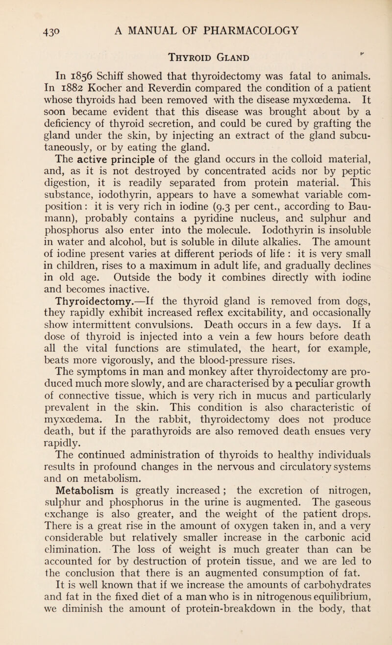 Thyroid Gland In 1856 Schiff showed that thyroidectomy was fatal to animals. In 1882 Kocher and Reverdin compared the condition of a patient whose thyroids had been removed with the disease myxcedema. It soon became evident that this disease was brought about by a deficiency of thyroid secretion, and could be cured by grafting the gland under the skin, by injecting an extract of the gland subcu¬ taneously, or by eating the gland. The active principle of the gland occurs in the colloid material, and, as it is not destroyed by concentrated acids nor by peptic digestion, it is readily separated from protein material. This substance, iodothyrin, appears to have a somewhat variable com¬ position : it is very rich in iodine (9.3 per cent., according to Bau¬ mann), probably contains a pyridine nucleus, and sulphur and phosphorus also enter into the molecule. Iodothyrin is insoluble in water and alcohol, but is soluble in dilute alkalies. The amount of iodine present varies at different periods of life : it is very small in children, rises to a maximum in adult life, and gradually declines in old age. Outside the body it combines directly with iodine and becomes inactive. Thyroidectomy.—If the thyroid gland is removed from dogs, they rapidly exhibit increased reflex excitability, and occasionally show intermittent convulsions. Death occurs in a few days. If a dose of thyroid is injected into a vein a few hours before death all the vital functions are stimulated, the heart, for example, beats more vigorously, and the blood-pressure rises. The symptoms in man and monkey after thyroidectomy are pro¬ duced much more slowly, and are characterised by a peculiar growth of connective tissue, which is very rich in mucus and particularly prevalent in the skin. This condition is also characteristic of myxcedema. In the rabbit, thyroidectomy does not produce death, but if the parathyroids are also removed death ensues very rapidly. The continued administration of thyroids to healthy individuals results in profound changes in the nervous and circulatory systems and on metabolism. Metabolism is greatly increased; the excretion of nitrogen, sulphur and phosphorus in the urine is augmented. The gaseous exchange is also greater, and the weight of the patient drops. There is a great rise in the amount of oxygen taken in, and a very considerable but relatively smaller increase in the carbonic acid elimination. The loss of weight is much greater than can be accounted for by destruction of protein tissue, and we are led to the conclusion that there is an augmented consumption of fat. It is well known that if we increase the amounts of carbohydrates and fat in the fixed diet of a man who is in nitrogenous equilibrium, we diminish the amount of protein-breakdown in the body, that