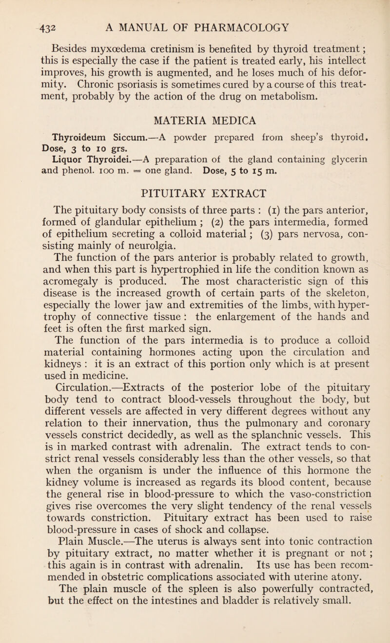 Besides myxoedema cretinism is benefited by thyroid treatment; this is especially the case if the patient is treated early, his intellect improves, his growth is augmented, and he loses much of his defor¬ mity. Chronic psoriasis is sometimes cured by a course of this treat¬ ment, probably by the action of the drug on metabolism. MATERIA MEDICA Thyroideum Siccum.-—A powder prepared from sheep’s thyroid. Dose, 3 to io grs. Liquor Thyroidei.—A preparation of the gland containing glycerin and phenol, ioo m. = one gland. Dose, 5 to 15 m. PITUITARY EXTRACT The pituitary body consists of three parts : (1) the pars anterior, formed of glandular epithelium ; (2) the pars intermedia, formed of epithelium secreting a colloid material; (3) pars nervosa, con¬ sisting mainly of neurolgia. The function of the pars anterior is probably related to growth, and when this part is hypertrophied in life the condition known as acromegaly is produced. The most characteristic sign of this disease is the increased growth of certain parts of the skeleton, especially the lower jaw and extremities of the limbs, with hyper¬ trophy of connective tissue : the enlargement of the hands and feet is often the first marked sign. The function of the pars intermedia is to produce a colloid material containing hormones acting upon the circulation and kidneys : it is an extract of this portion only which is at present used in medicine. Circulation.—Extracts of the posterior lobe of the pituitary body tend to contract blood-vessels throughout the body, but different vessels are affected in very different degrees without any relation to their innervation, thus the pulmonary and coronary vessels constrict decidedly, as well as the splanchnic vessels. This is in marked contrast with adrenalin. The extract tends to con¬ strict renal vessels considerably less than the other vessels, so that when the organism is under the influence of this hormone the kidney volume is increased as regards its blood content, because the general rise in blood-pressure to which the vaso-constriction gives rise overcomes the very slight tendency of the renal vessels towards constriction. Pituitary extract has been used to raise blood-pressure in cases of shock and collapse. Plain Muscle.—The uterus is always sent into tonic contraction by pituitary extract, no matter whether it is pregnant or not ; this again is in contrast with adrenalin. Its use has been recom¬ mended in obstetric complications associated with uterine atony. The plain muscle of the spleen is also powerfully contracted, but the effect on the intestines and bladder is relatively small.