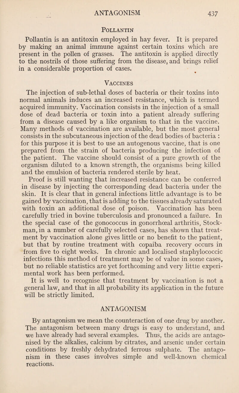 POLLANTIN Pollantin is an antitoxin employed in hay fever. It is prepared by making an animal immune against certain toxins which are present in the pollen of grasses. The antitoxin is applied directly to the nostrils of those suffering from the disease, and brings relief in a considerable proportion of cases. Vaccines The injection of sub-lethal doses of bacteria or their toxins into normal animals induces an increased resistance, which is termed acquired immunity. Vaccination consists in the injection of a small dose of dead bacteria or toxin into a patient already suffering from a disease caused by a like organism to that in the vaccine. Many methods of vaccination are available, but the most general consists in the subcutaneous injection of the dead bodies of bacteria : for this purpose it is best to use an autogenous vaccine, that is one prepared from the strain of bacteria producing the infection of the patient. The vaccine should consist of a pure growth of the organism diluted to a known strength, the organisms being killed and the emulsion of bacteria rendered sterile by heat. Proof is still wanting that increased resistance can be conferred in disease by injecting the corresponding dead bacteria under the skin. It is clear that in general infections little advantage is to be gained by vaccination, that is adding to the tissues already saturated with toxin an additional dose of poison. Vaccination has been carefully tried in bovine tuberculosis and pronounced a failure. In the special case of the gonococcus in gonorrhoeal arthritis, Stock- man, in a number of carefully selected cases, has shown that treat¬ ment by vaccination alone gives little or no benefit to the patient, but that by routine treatment with copaiba recovery occurs in from five to eight weeks. In chronic and localised staphylococcic infections this method of treatment may be of value in some cases, but no reliable statistics are yet forthcoming and very little experi¬ mental work has been performed. It is well to recognise that treatment by vaccination is not a general law, and that in all probability its application in the future will be strictly limited. ANTAGONISM By antagonism we mean the counteraction of one drug by another. The antagonism between many drugs is easy to understand, and we have already had several examples. Thus, the acids are antago¬ nised by the alkalies, calcium by citrates, and arsenic under certain conditions by freshly dehydrated ferrous sulphate. The antago¬ nism in these cases involves simple and well-known chemical reactions.