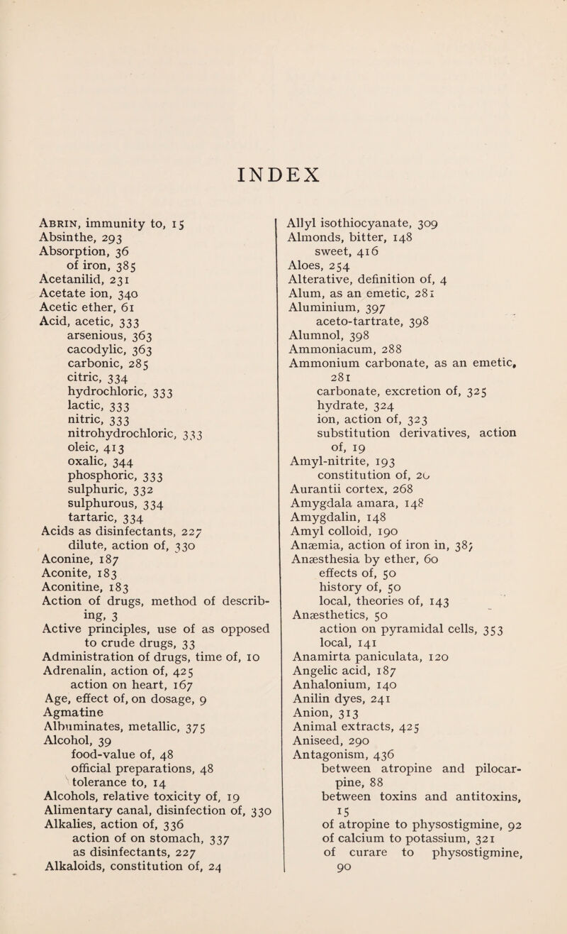 INDEX Abrin, immunity to, 15 Absinthe, 293 Absorption, 36 of iron, 385 Acetanilid, 231 Acetate ion, 340 Acetic ether, 61 Acid, acetic, 333 arsenious, 363 cacodylic, 363 carbonic, 285 citric, 334 hydrochloric, 333 lactic, 333 nitric, 333 nitrohydrochloric, 333 oleic, 413 oxalic, 344 phosphoric, 333 sulphuric, 332 sulphurous, 334 tartaric, 334 Acids as disinfectants, 227 dilute, action of, 330 Aconine, 187 Aconite, 183 Aconitine, 183 Action of drugs, method of describ¬ ing, 3 Active principles, use of as opposed to crude drugs, 33 Administration of drugs, time of, 10 Adrenalin, action of, 425 action on heart, 167 Age, effect of, on dosage, 9 Agmatine Albuminates, metallic, 375 Alcohol, 39 food-value of, 48 official preparations, 48 tolerance to, 14 Alcohols, relative toxicity of, 19 Alimentary canal, disinfection of, 330 Alkalies, action of, 336 action of on stomach, 337 as disinfectants, 227 Alkaloids, constitution of, 24 Allyl isothiocyanate, 309 Almonds, bitter, 148 sweet, 416 Aloes, 254 Alterative, definition of, 4 Alum, as an emetic, 281 Aluminium, 397 aceto-tartrate, 398 Alumnol, 398 Ammoniacum, 288 Ammonium carbonate, as an emetic, 281 carbonate, excretion of, 325 hydrate, 324 ion, action of, 323 substitution derivatives, action of, 19 Amyl-nitrite, 193 constitution of, 20 Aurantii cortex, 268 Amygdala amara, 148 Amygdalin, 148 Amyl colloid, 190 Anaemia, action of iron in, 38; Anaesthesia by ether, 60 effects of, 50 history of, 50 local, theories of, 143 Anaesthetics, 50 action on pyramidal cells, 353 local, 141 Anamirta paniculata, 120 Angelic acid, 187 Anhalonium, 140 Anilin dyes, 241 Anion, 313 Animal extracts, 425 Aniseed, 290 Antagonism, 436 between atropine and pilocar¬ pine, 88 between toxins and antitoxins, 15 of atropine to physostigmine, 92 of calcium to potassium, 321 of curare to physostigmine, 90