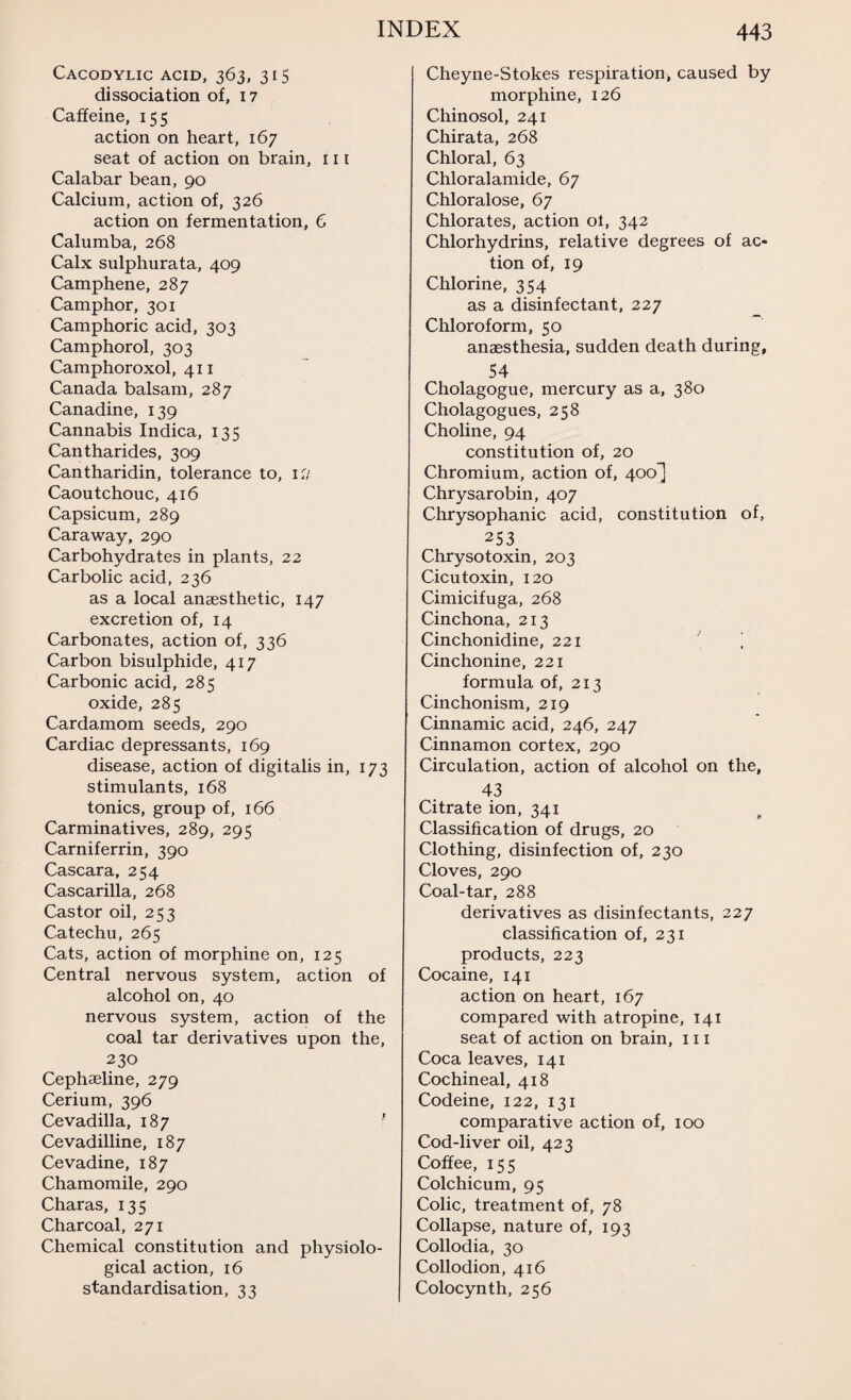 Cacodylic acid, 363, 315 dissociation of, 17 Caffeine, 155 action on heart, 167 seat of action on brain, 111 Calabar bean, 90 Calcium, action of, 326 action on fermentation, 6 Calumba, 268 Calx sulphurata, 409 Camphene, 287 Camphor, 301 Camphoric acid, 303 Camphorol, 303 Camphoroxol, 411 Canada balsam, 287 Canadine, 139 Cannabis Indica, 135 Cantharides, 309 Cantharidin, tolerance to, iti Caoutchouc, 416 Capsicum, 289 Caraway, 290 Carbohydrates in plants, 22 Carbolic acid, 236 as a local anaesthetic, 147 excretion of, 14 Carbonates, action of, 336 Carbon bisulphide, 417 Carbonic acid, 285 oxide, 285 Cardamom seeds, 290 Cardiac depressants, 169 disease, action of digitalis in, 173 stimulants, 168 tonics, group of, 166 Carminatives, 289, 295 Carniferrin, 390 Cascara, 254 Cascarilla, 268 Castor oil, 253 Catechu, 265 Cats, action of morphine on, 125 Central nervous system, action of alcohol on, 40 nervous system, action of the coal tar derivatives upon the, 230 Cephaeline, 279 Cerium, 396 Cevadilla, 187 1 Cevadilline, 187 Cevadine, 187 Chamomile, 290 Charas, 135 Charcoal, 271 Chemical constitution and physiolo¬ gical action, 16 standardisation, 33 Cheyne-Stokes respiration* caused by morphine, 126 Chinosol, 241 Chirata, 268 Chloral, 63 Chloralamide, 67 Chloralose, 67 Chlorates, action ot, 342 Chlorhydrins, relative degrees of ac¬ tion of, 19 Chlorine, 354 as a disinfectant, 227 Chloroform, 50 anaesthesia, sudden death during, 54 Cholagogue, mercury as a, 380 Cholagogues, 258 Choline, 94 constitution of, 20 Chromium, action of, 400^] Chrysarobin, 407 Chrysophanic acid, constitution of, 253 Chrysotoxin, 203 Cicu toxin, 120 Cimicifuga, 268 Cinchona, 213 Cinchonidine, 221 ‘ Cinchonine, 221 formula of, 213 Cinchonism, 219 Cinnamic acid, 246, 247 Cinnamon cortex, 290 Circulation, action of alcohol on the, 43 Citrate ion, 341 Classification of drugs, 20 Clothing, disinfection of, 230 Cloves, 290 Coal-tar, 288 derivatives as disinfectants, 227 classification of, 231 products, 223 Cocaine, 141 action on heart, 167 compared with atropine, 141 seat of action on brain, 111 Coca leaves, 141 Cochineal, 418 Codeine, 122, 131 comparative action of, 100 Cod-liver oil, 423 Coffee, 155 Colchicum, 95 Colic, treatment of, 78 Collapse, nature of, 193 Collodia, 30 Collodion, 416 Colocynth, 256