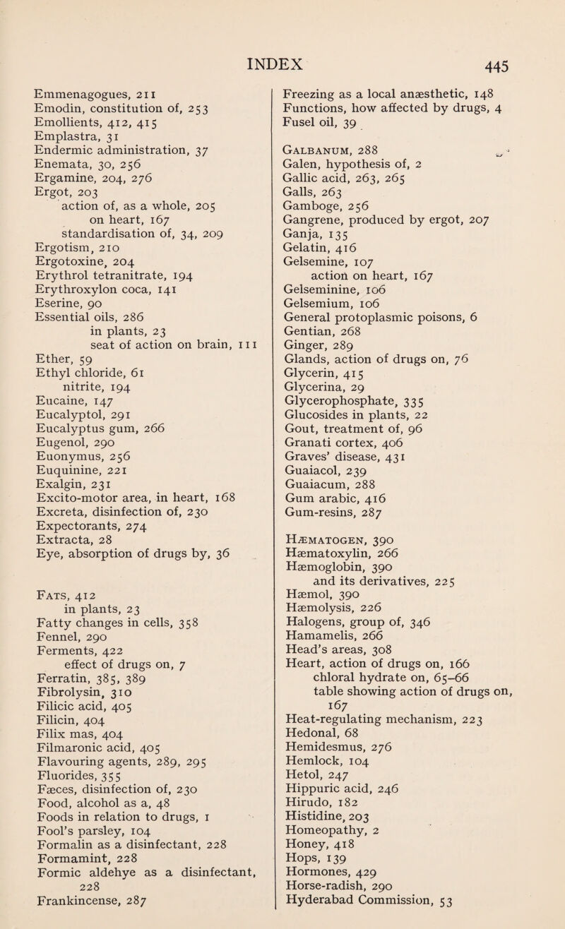 Emmenagogues, 211 Emodin, constitution of, 253 Emollients, 412, 415 Emplastra, 31 Endermic administration, 37 Enemata, 30, 256 Ergamine, 204, 276 Ergot, 203 action of, as a whole, 205 on heart, 167 standardisation of, 34, 209 Ergotism, 210 Ergotoxine, 204 Erythrol tetranitrate, 194 Erythroxylon coca, 141 Eserine, 90 Essential oils, 286 in plants, 23 seat of action on brain, ill Ether, 59 Ethyl chloride, 61 nitrite, 194 Eucaine, 147 Eucalyptol, 291 Eucalyptus gum, 266 Eugenol, 290 Euonymus, 256 Euquinine, 221 Exalgin, 231 Excito-motor area, in heart, 168 Excreta, disinfection of, 230 Expectorants, 274 Extracta, 28 Eye, absorption of drugs by, 36 Fats, 412 in plants, 23 Fatty changes in cells, 358 Fennel, 290 Ferments, 422 effect of drugs on, 7 Ferratin, 385, 389 Fibrolysin, 310 Filicic acid, 405 Filicin, 404 Filix mas, 404 Filmaronic acid, 405 Flavouring agents, 289, 295 Fluorides, 355 Faeces, disinfection of, 230 Food, alcohol as a, 48 Foods in relation to drugs, 1 Fool’s parsley, 104 Formalin as a disinfectant, 228 Formamint, 228 Formic aldehye as a disinfectant, 228 Frankincense, 287 Freezing as a local anaesthetic, 148 Functions, how affected by drugs, 4 Fusel oil, 39 GALBANUM, 288 Galen, hypothesis of, 2 Gallic acid, 263, 265 Galls, 263 Gamboge, 256 Gangrene, produced by ergot, 207 Ganja, 135 Gelatin, 416 Gelsemine, 107 action on heart, 167 Gelseminine, 106 Gelsemium, 106 General protoplasmic poisons, 6 Gentian, 268 Ginger, 289 Glands, action of drugs on, 76 Glycerin, 415 Glycerina, 29 Glycerophosphate, 335 Glucosides in plants, 22 Gout, treatment of, 96 Granati cortex, 406 Graves’ disease, 431 Guaiacol, 239 Guaiacum, 288 Gum arabic, 416 Gum-resins, 287 HiEMATOGEN, 39O Haematoxylin, 266 Haemoglobin, 390 and its derivatives, 225 Haemol, 390 Haemolysis, 226 Halogens, group of, 346 Hamamelis, 266 Head’s areas, 308 Heart, action of drugs on, 166 chloral hydrate on, 65-66 table showing action of drugs on, 167 Heat-regulating mechanism, 223 Hedonal, 68 Hemidesmus, 276 Hemlock, 104 Hetol, 247 Hippuric acid, 246 Hirudo, 182 Histidine, 203 Homeopathy, 2 Honey, 418 Hops, 139 Hormones, 429 Horse-radish, 290 Hyderabad Commission, 53