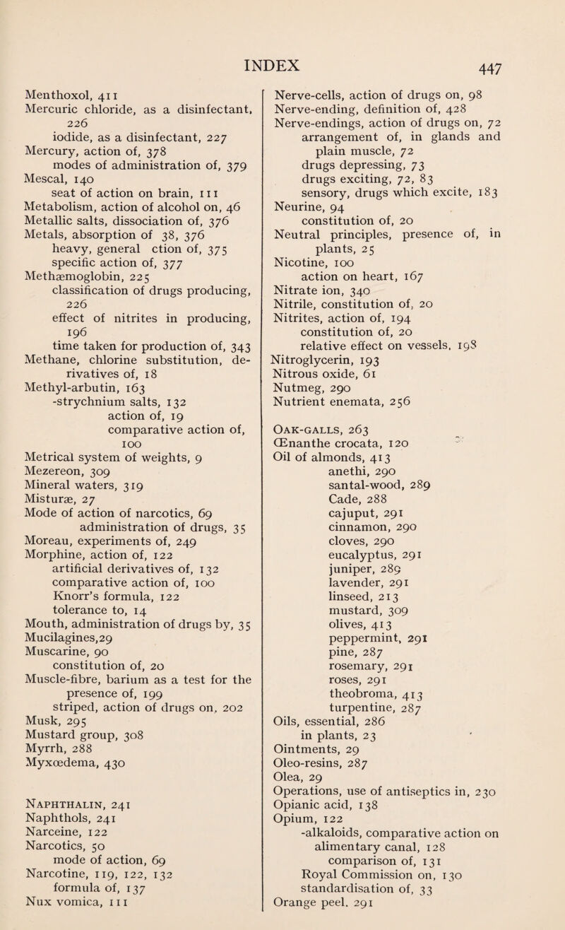 Menthoxol, 411 Mercuric chloride, as a disinfectant, 226 iodide, as a disinfectant, 227 Mercury, action of, 378 modes of administration of, 379 Mescal, 140 seat of action on brain, 111 Metabolism, action of alcohol on, 46 Metallic salts, dissociation of, 376 Metals, absorption of 38, 376 heavy, general ction of, 375 specific action of, 377 Methaemoglobin, 225 classification of drugs producing, 226 effect of nitrites in producing, 196 time taken for production of, 343 Methane, chlorine substitution, de¬ rivatives of, 18 Methyl-arbutin, 163 -strychnium salts, 132 action of, 19 comparative action of, 100 Metrical system of weights, 9 Mezereon, 309 Mineral waters, 319 Misturae, 27 Mode of action of narcotics, 69 administration of drugs, 35 Moreau, experiments of, 249 Morphine, action of, 122 artificial derivatives of, 132 comparative action of, 100 Knorr’s formula, 122 tolerance to, 14 Mouth, administration of drugs by, 35 Mucilagines,29 Muscarine, 90 constitution of, 20 Muscle-fibre, barium as a test for the presence of, 199 striped, action of drugs on, 202 Musk, 295 Mustard group, 308 Myrrh, 288 Myxcedema, 430 Naphthalin, 241 Naphthols, 241 Narceine, 122 Narcotics, 50 mode of action, 69 Narcotine, 119, 122, 132 formula of, 137 Nux vomica, 111 Nerve-cells, action of drugs on, 98 Nerve-ending, definition of, 428 Nerve-endings, action of drugs on, 72 arrangement of, in glands and plain muscle, 72 drugs depressing, 73 drugs exciting, 72, 83 sensory, drugs which excite, 183 Neurine, 94 constitution of, 20 Neutral principles, presence of, in plants, 25 Nicotine, 100 action on heart, 167 Nitrate ion, 340 Nitrile, constitution of, 20 Nitrites, action of, 194 constitution of, 20 relative effect on vessels. 19S Nitroglycerin, 193 Nitrous oxide, 61 Nutmeg, 290 Nutrient enemata, 256 Oak-galls, 263 CEnanthe crocata, 120 Oil of almonds, 413 anethi, 290 santal-wood, 289 Cade, 288 cajuput, 291 cinnamon, 290 cloves, 290 eucalyptus, 291 juniper, 289 lavender, 291 linseed, 213 mustard, 309 olives, 413 peppermint, 291 pine, 287 rosemary, 291 roses, 291 theobroma, 413 turpentine, 287 Oils, essential, 286 in plants, 23 Ointments, 29 Oleo-resins, 287 Olea, 29 Operations, use of antiseptics in, 230 Opianic acid, 138 Opium, 122 -alkaloids, comparative action on alimentary canal, 128 comparison of, 131 Royal Commission on, 130 standardisation of, 33 Orange peel. 291