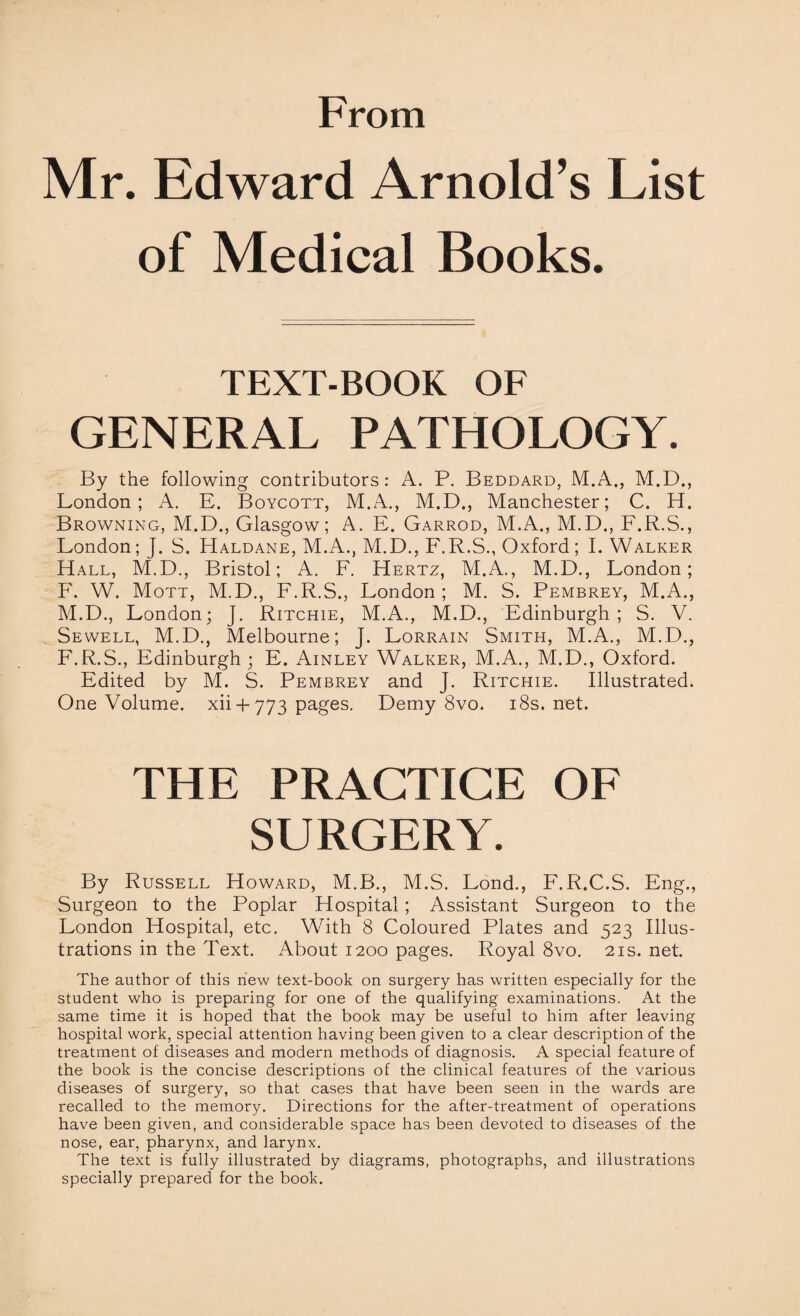 From Mr. Edward Arnold’s List of Medical Books. TEXT-BOOK OF GENERAL PATHOLOGY. By the following contributors: A. P. Beddard, M.A., M.D., London; A. E. Boycott, M.A., M.D., Manchester; C. H. Browning, M.D., Glasgow; A. E. Garrod, M.A., M.D., F.R.S., London; J. S. Haldane, M.A., M.D., F.R.S., Oxford ; I. Walker Hall, M.D., Bristol; A. F. Hertz, M.A., M.D., London; F. W. Mott, M.D., F.R.S., London; M. S. Pembrey, M.A., M.D., London; J. Ritchie, M.A., M.D., Edinburgh; S. V. Sewell, M.D., Melbourne; J. Lorrain Smith, M.A., M.D., F.R.S., Edinburgh; E. Ainley Walker, M.A., M.D., Oxford. Edited by M. S. Pembrey and J. Ritchie. Illustrated. One Volume, xii + 773 pages. Demy 8vo. 18s.net. THE PRACTICE OF SURGERY. By Russell Howard, M.B., M.S. Lond., F.R.C.S. Eng., Surgeon to the Poplar Hospital; Assistant Surgeon to the London Hospital, etc. With 8 Coloured Plates and 523 Illus¬ trations in the Text. About 1200 pages. Royal 8vo. 21s. net. The author of this new text-book on surgery has written especially for the student who is preparing for one of the qualifying examinations. At the same time it is hoped that the book may be useful to him after leaving hospital work, special attention having been given to a clear description of the treatment of diseases and modern methods of diagnosis. A special feature of the book is the concise descriptions of the clinical features of the various diseases of surgery, so that cases that have been seen in the wards are recalled to the memory. Directions for the after-treatment of operations have been given, and considerable space has been devoted to diseases of the nose, ear, pharynx, and larynx. The text is fully illustrated by diagrams, photographs, and illustrations specially prepared for the book.