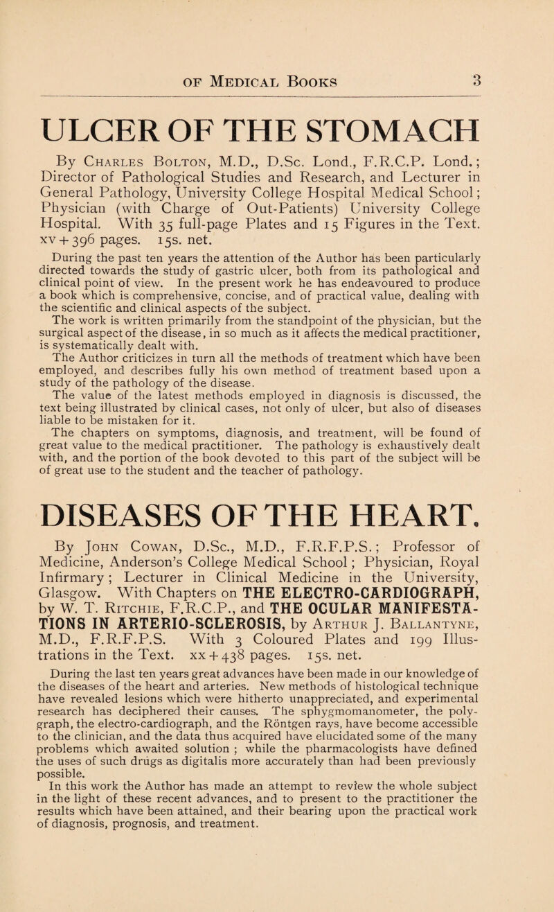 ULCER OF THE STOMACH By Charles Bolton, M.D., D.Sc. Lond., F.R.C.P. Lond.; Director of Pathological Studies and Research, and Lecturer in General Pathology, University College Hospital Medical School; Physician (with Charge of Out-Patients) University College Hospital. With 35 full-page Plates and 15 Figures in the Text, xv+ 396 pages. 15s. net. During the past ten years the attention of the Author has been particularly directed towards the study of gastric ulcer, both from its pathological and clinical point of view. In the present work he has endeavoured to produce a book which is comprehensive, concise, and of practical value, dealing with the scientific and clinical aspects of the subject. The work is written primarily from the standpoint of the physician, but the surgical aspect of the disease, in so much as it affects the medical practitioner, is systematically dealt with. The Author criticizes in turn all the methods of treatment which have been employed, and describes fully his own method of treatment based upon a study of the pathology of the disease. The value of the latest methods employed in diagnosis is discussed, the text being illustrated by clinical cases, not only of ulcer, but also of diseases liable to be mistaken for it. The chapters on symptoms, diagnosis, and treatment, will be found of great value to the medical practitioner. The pathology is exhaustively dealt with, and the portion of the book devoted to this part of the subject will be of great use to the student and the teacher of pathology. DISEASES OF THE HEART. By John Cowan, D.Sc., M.D., F.R.F.P.S.; Professor of Medicine, Anderson’s College Medical School; Physician, Royal Infirmary; Lecturer in Clinical Medicine in the University, Glasgow. With Chapters on THE ELECTRO-CARDIOGRAPH, by W. T. Ritchie, F.R.C.P., and THE OCULAR MANIFESTA¬ TIONS IN ARTERIO-SCLEROSIS, by Arthur J. Ballantyne, M.D., F.R.F.P.S. With 3 Coloured Plates and 199 Illus¬ trations in the Text, xx-f 438 pages. 15s. net. During the last ten years great advances have been made in our knowledge of the diseases of the heart and arteries. New methods of histological technique have revealed lesions which were hitherto unappreciated, and experimental research has deciphered their causes. The sphygmomanometer, the poly¬ graph, the electro-cardiograph, and the Rontgen rays, have become accessible to the clinician, and the data thus acquired have elucidated some of the many problems which awaited solution ; while the pharmacologists have defined the uses of such drugs as digitalis more accurately than had been previously possible. In this work the Author has made an attempt to review the whole subject in the light of these recent advances, and to present to the practitioner the results which have been attained, and their bearing upon the practical work of diagnosis, prognosis, and treatment.